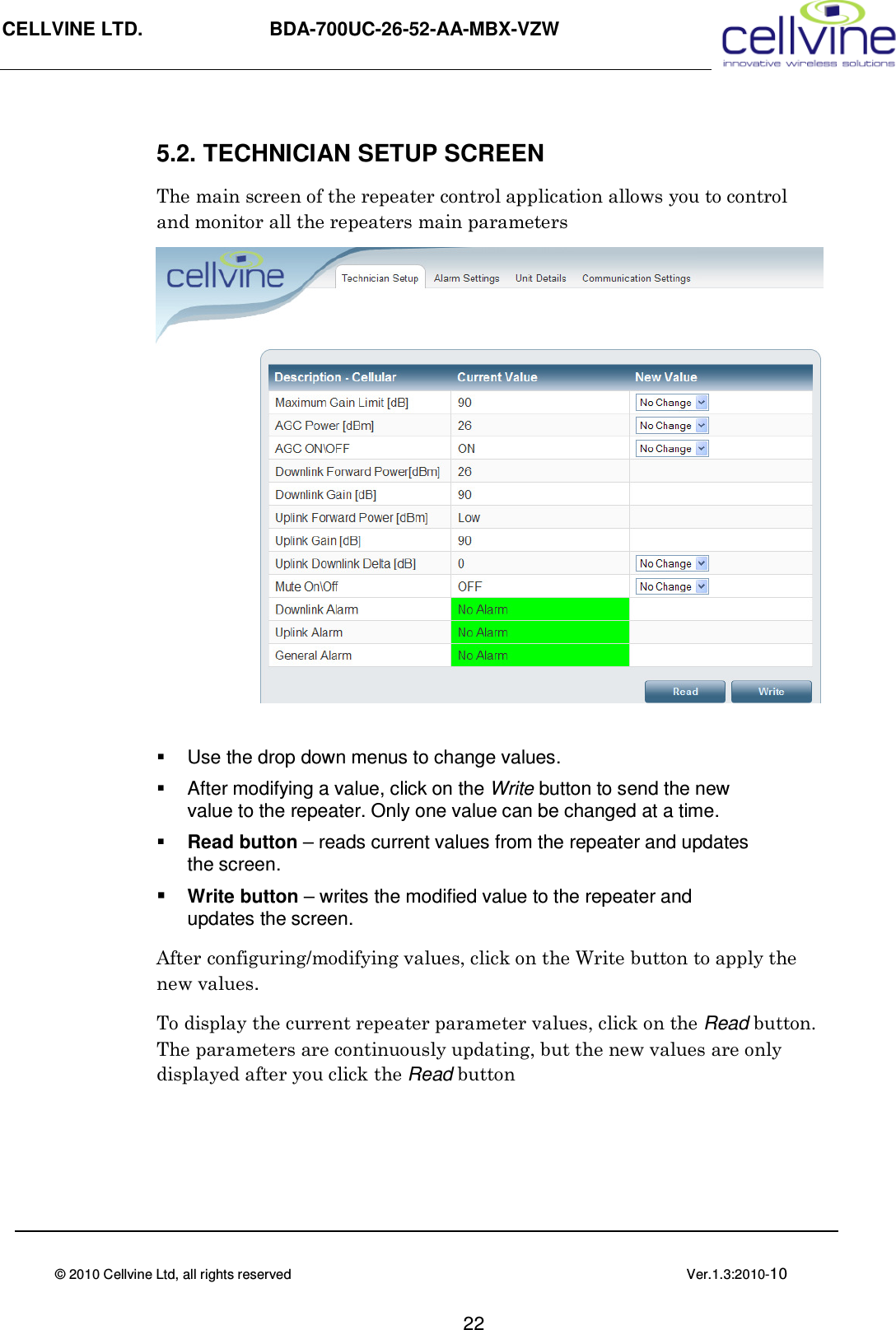 CELLVINE LTD.                   BDA-700UC-26-52-AA-MBX-VZW                               © 2010 Cellvine Ltd, all rights reserved                                                                                            Ver.1.3:2010-10                                                                                                                                       22 5.2. TECHNICIAN SETUP SCREEN The main screen of the repeater control application allows you to control and monitor all the repeaters main parameters                Use the drop down menus to change values.   After modifying a value, click on the Write button to send the new value to the repeater. Only one value can be changed at a time.  Read button – reads current values from the repeater and updates the screen.  Write button – writes the modified value to the repeater and updates the screen.  After configuring/modifying values, click on the Write button to apply the new values. To display the current repeater parameter values, click on the Read button. The parameters are continuously updating, but the new values are only displayed after you click the Read button  