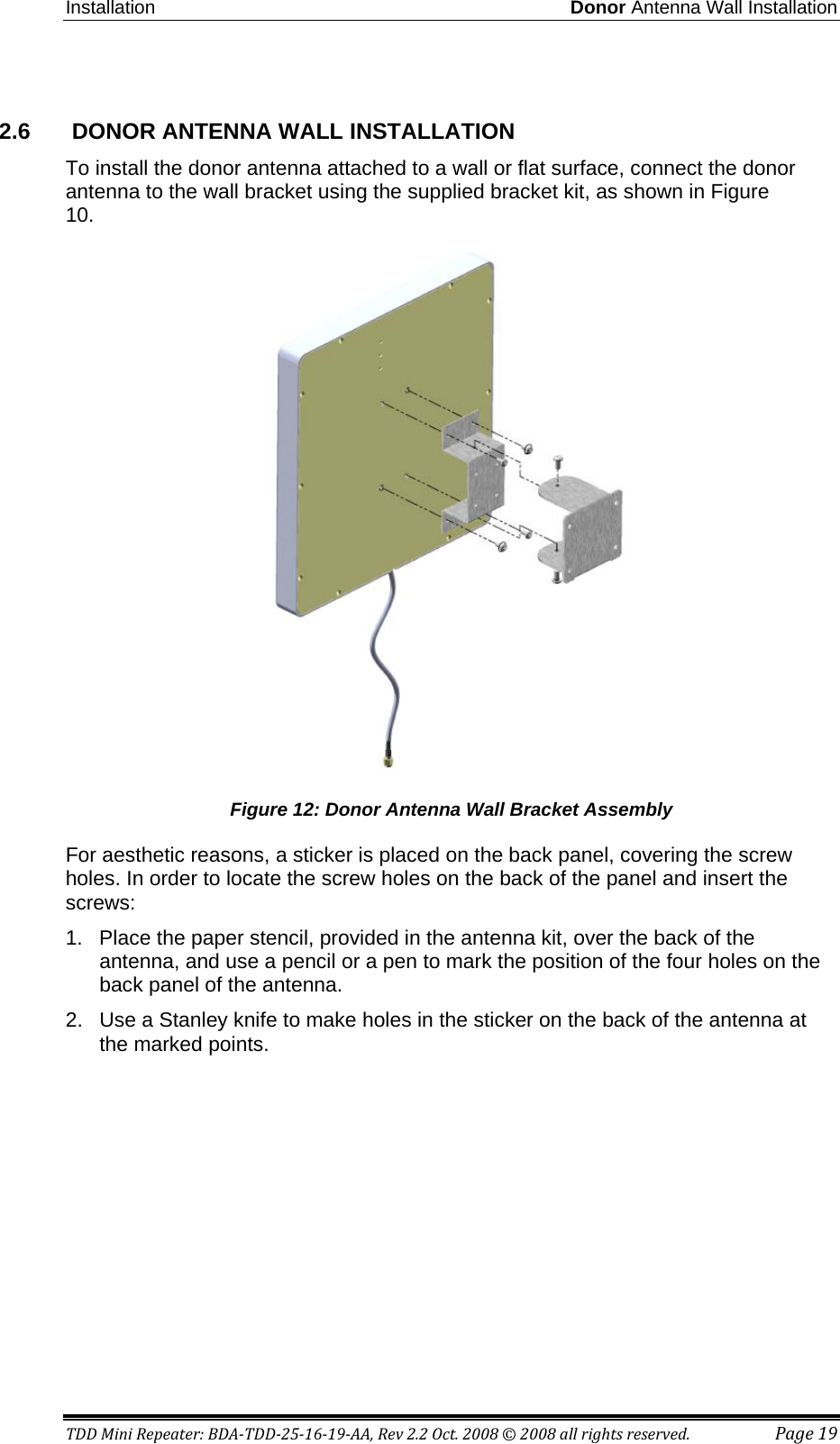 Installation Donor Antenna Wall Installation TDD Mini Repeater: BDA-TDD-25-16-19-AA, Rev 2.2 Oct. 2008 © 2008 all rights reserved. Page 19  2.6   DONOR ANTENNA WALL INSTALLATION  To install the donor antenna attached to a wall or flat surface, connect the donor antenna to the wall bracket using the supplied bracket kit, as shown in Figure 10.  Figure 12: Donor Antenna Wall Bracket Assembly For aesthetic reasons, a sticker is placed on the back panel, covering the screw holes. In order to locate the screw holes on the back of the panel and insert the screws: 1.  Place the paper stencil, provided in the antenna kit, over the back of the antenna, and use a pencil or a pen to mark the position of the four holes on the back panel of the antenna.  2.  Use a Stanley knife to make holes in the sticker on the back of the antenna at the marked points. 