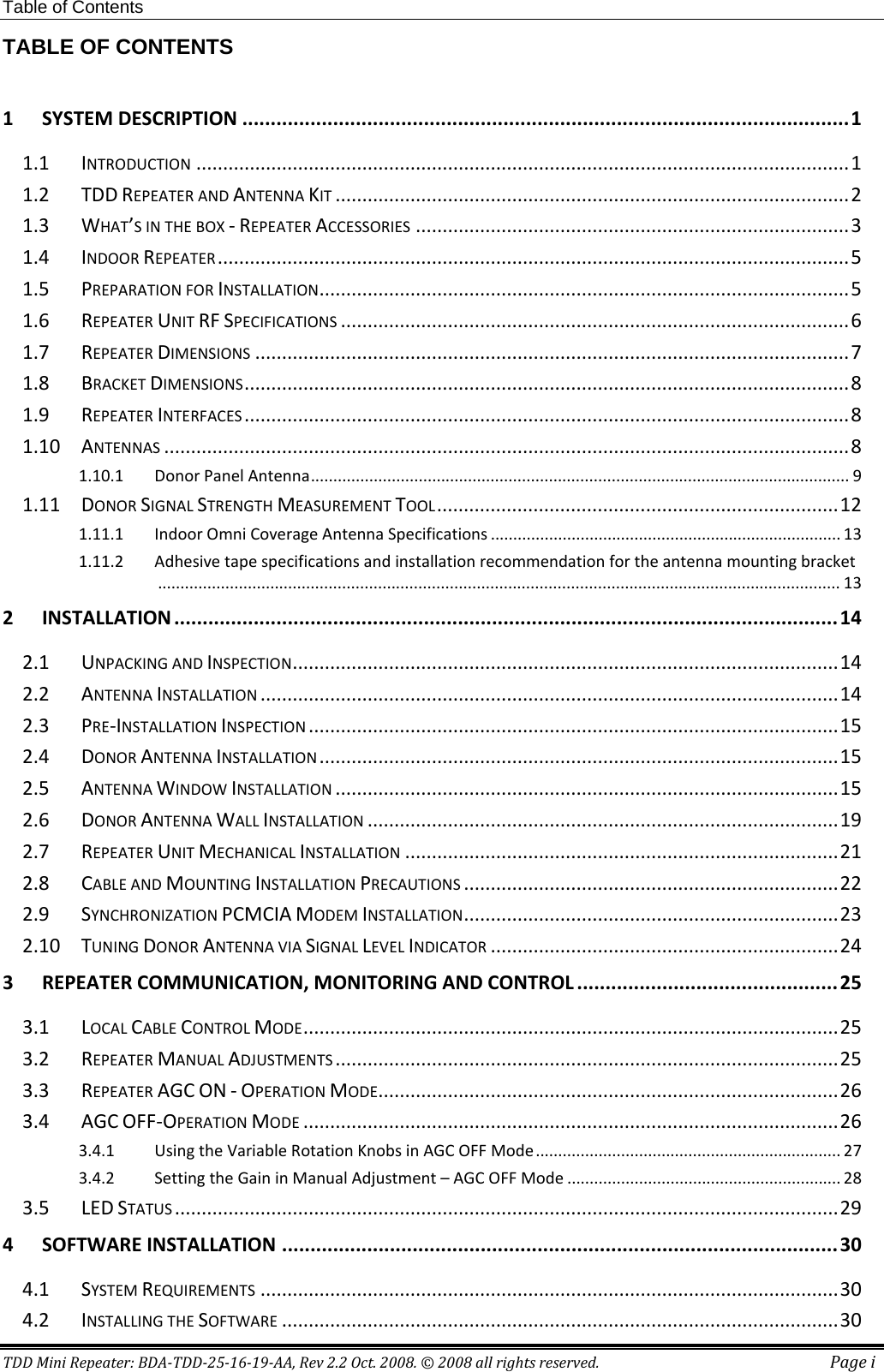 Table of Contents TDD Mini Repeater: BDA-TDD-25-16-19-AA, Rev 2.2 Oct. 2008. © 2008 all rights reserved. Page i TABLE OF CONTENTS  1 SYSTEM DESCRIPTION ........................................................................................................... 1 1.1 INTRODUCTION .......................................................................................................................... 1 1.2 TDD REPEATER AND ANTENNA KIT ................................................................................................ 2 1.3 WHAT’S IN THE BOX - REPEATER ACCESSORIES ................................................................................. 3 1.4 INDOOR REPEATER ...................................................................................................................... 5 1.5 PREPARATION FOR INSTALLATION ................................................................................................... 5 1.6 REPEATER UNIT RF SPECIFICATIONS ............................................................................................... 6 1.7 REPEATER DIMENSIONS ............................................................................................................... 7 1.8 BRACKET DIMENSIONS ................................................................................................................. 8 1.9 REPEATER INTERFACES ................................................................................................................. 8 1.10 ANTENNAS ................................................................................................................................ 8 1.10.1 Donor Panel Antenna ........................................................................................................................ 9 1.11 DONOR SIGNAL STRENGTH MEASUREMENT TOOL ........................................................................... 12 1.11.1 Indoor Omni Coverage Antenna Specifications .............................................................................. 13 1.11.2 Adhesive tape specifications and installation recommendation for the antenna mounting bracket ........................................................................................................................................................ 13 2 INSTALLATION ..................................................................................................................... 14 2.1 UNPACKING AND INSPECTION ...................................................................................................... 14 2.2 ANTENNA INSTALLATION ............................................................................................................ 14 2.3 PRE-INSTALLATION INSPECTION ................................................................................................... 15 2.4 DONOR ANTENNA INSTALLATION ................................................................................................. 15 2.5 ANTENNA WINDOW INSTALLATION .............................................................................................. 15 2.6 DONOR ANTENNA WALL INSTALLATION ........................................................................................ 19 2.7 REPEATER UNIT MECHANICAL INSTALLATION ................................................................................. 21 2.8 CABLE AND MOUNTING INSTALLATION PRECAUTIONS ...................................................................... 22 2.9 SYNCHRONIZATION PCMCIA MODEM INSTALLATION ...................................................................... 23 2.10 TUNING DONOR ANTENNA VIA SIGNAL LEVEL INDICATOR ................................................................. 24 3 REPEATER COMMUNICATION, MONITORING AND CONTROL .............................................. 25 3.1 LOCAL CABLE CONTROL MODE .................................................................................................... 25 3.2 REPEATER MANUAL ADJUSTMENTS .............................................................................................. 25 3.3 REPEATER AGC ON - OPERATION MODE ...................................................................................... 26 3.4 AGC OFF-OPERATION MODE .................................................................................................... 26 3.4.1 Using the Variable Rotation Knobs in AGC OFF Mode .................................................................... 27 3.4.2 Setting the Gain in Manual Adjustment – AGC OFF Mode ............................................................. 28 3.5 LED STATUS ............................................................................................................................ 29 4 SOFTWARE INSTALLATION .................................................................................................. 30 4.1 SYSTEM REQUIREMENTS ............................................................................................................ 30 4.2 INSTALLING THE SOFTWARE ........................................................................................................ 30 
