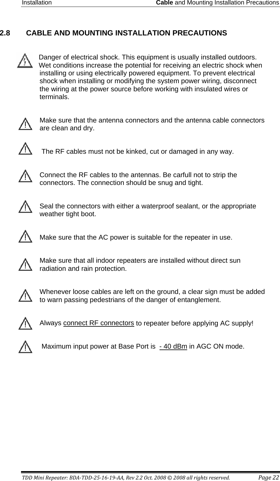 Installation Cable and Mounting Installation Precautions TDD Mini Repeater: BDA-TDD-25-16-19-AA, Rev 2.2 Oct. 2008 © 2008 all rights reserved. Page 22 2.8    CABLE AND MOUNTING INSTALLATION PRECAUTIONS  Danger of electrical shock. This equipment is usually installed outdoors. Wet conditions increase the potential for receiving an electric shock when installing or using electrically powered equipment. To prevent electrical shock when installing or modifying the system power wiring, disconnect the wiring at the power source before working with insulated wires or terminals.  Make sure that the antenna connectors and the antenna cable connectors are clean and dry.   The RF cables must not be kinked, cut or damaged in any way.  Connect the RF cables to the antennas. Be carfull not to strip the connectors. The connection should be snug and tight.  Seal the connectors with either a waterproof sealant, or the appropriate weather tight boot.  Make sure that the AC power is suitable for the repeater in use.  Make sure that all indoor repeaters are installed without direct sun radiation and rain protection.  Whenever loose cables are left on the ground, a clear sign must be added to warn passing pedestrians of the danger of entanglement.   Always connect RF connectors to repeater before applying AC supply!       Maximum input power at Base Port is  - 40 dBm in AGC ON mode.  