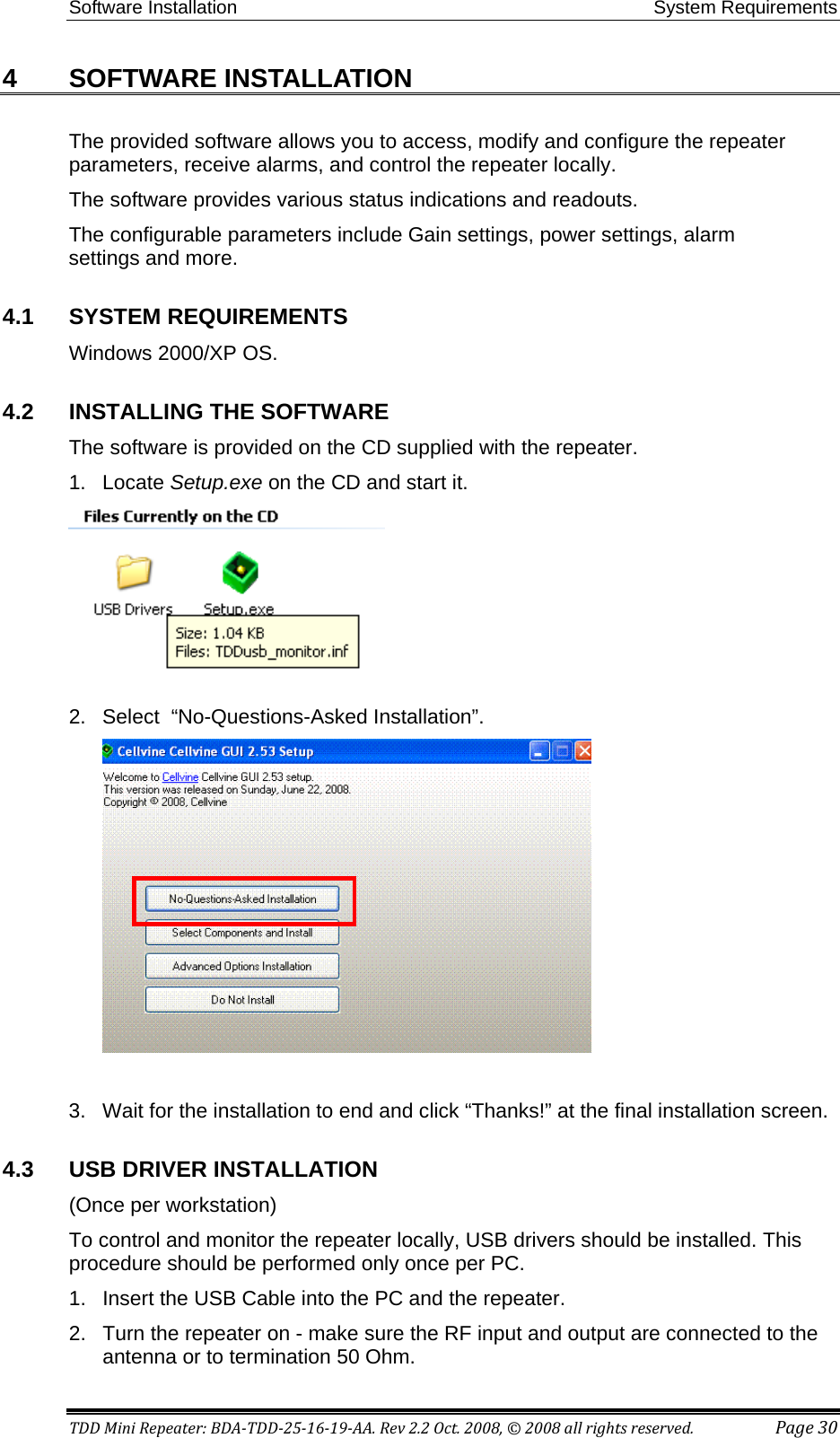 Software Installation System Requirements TDD Mini Repeater: BDA-TDD-25-16-19-AA. Rev 2.2 Oct. 2008, © 2008 all rights reserved.  Page 30 4  SOFTWARE INSTALLATION The provided software allows you to access, modify and configure the repeater parameters, receive alarms, and control the repeater locally.  The software provides various status indications and readouts.  The configurable parameters include Gain settings, power settings, alarm settings and more.   4.1  SYSTEM REQUIREMENTS Windows 2000/XP OS. 4.2  INSTALLING THE SOFTWARE The software is provided on the CD supplied with the repeater. 1.  Locate Setup.exe on the CD and start it.   2.  Select  “No-Questions-Asked Installation”.    3.  Wait for the installation to end and click “Thanks!” at the final installation screen.  4.3  USB DRIVER INSTALLATION (Once per workstation)  To control and monitor the repeater locally, USB drivers should be installed. This procedure should be performed only once per PC.  1.  Insert the USB Cable into the PC and the repeater.  2.  Turn the repeater on - make sure the RF input and output are connected to the antenna or to termination 50 Ohm.  