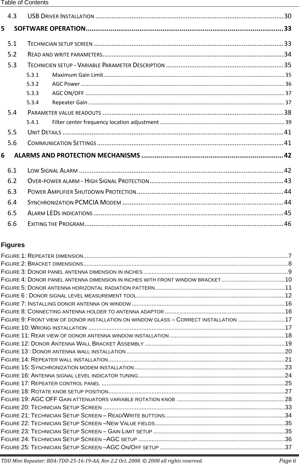 Table of Contents TDD Mini Repeater: BDA-TDD-25-16-19-AA, Rev 2.2 Oct. 2008. © 2008 all rights reserved. Page ii 4.3 USB DRIVER INSTALLATION ........................................................................................................ 30 5 SOFTWARE OPERATION ....................................................................................................... 33 5.1 TECHNICIAN SETUP SCREEN ......................................................................................................... 33 5.2 READ AND WRITE PARAMETERS .................................................................................................... 34 5.3 TECHNICIEN SETUP - VARIABLE PARAMETER DESCRIPTION ................................................................. 35 5.3.1 Maximum Gain Limit ....................................................................................................................... 35 5.3.2 AGC Power ...................................................................................................................................... 36 5.3.3 AGC ON/OFF ................................................................................................................................... 37 5.3.4 Repeater Gain ................................................................................................................................. 37 5.4 PARAMETER VALUE READOUTS .................................................................................................... 38 5.4.1 Filter center frequency location adjustment .................................................................................. 39 5.5 UNIT DETAILS .......................................................................................................................... 41 5.6 COMMUNICATION SETTINGS ....................................................................................................... 41 6 ALARMS AND PROTECTION MECHANISMS .......................................................................... 42 6.1 LOW SIGNAL ALARM ................................................................................................................. 42 6.2 OVER-POWER ALARM - HIGH SIGNAL PROTECTION .......................................................................... 43 6.3 POWER AMPLIFIER SHUTDOWN PROTECTION ................................................................................. 44 6.4 SYNCHRONIZATION PCMCIA MODEM ......................................................................................... 44 6.5 ALARM LEDS INDICATIONS ......................................................................................................... 45 6.6 EXITING THE PROGRAM .............................................................................................................. 46  Figures  FIGURE   1: REPEATER DIMENSION ........................................................................................................................... 7FIGURE   2: BRACKET DIMENSIONS ........................................................................................................................... 8FIGURE   3: DONOR PANEL ANTENNA DIMENSION IN INCHES ....................................................................................... 9FIGURE   4: DONOR PANEL ANTENNA DIMENSION IN INCHES WITH FRONT WINDOW BRACKET ...................................... 10FIGURE   5: DONOR ANTENNA HORIZONTAL RADIATION PATTERN .............................................................................. 11FIGURE   6 : DONOR SIGNAL LEVEL MEASUREMENT TOOL ......................................................................................... 12FIGURE   7: INSTALLING DONOR ANTENNA ON WINDOW ............................................................................................ 16FIGURE   8: CONNECTING ANTENNA HOLDER TO ANTENNA ADAPTOR ........................................................................ 16FIGURE   9: FRONT VIEW OF DONOR INSTALLATION ON WINDOW GLASS – CORRECT INSTALLATION ............................ 17FIGURE   10: WRONG INSTALLATION ...................................................................................................................... 17FIGURE   11: REAR VIEW OF DONOR ANTENNA WINDOW INSTALLATION ..................................................................... 18FIGURE   12: DONOR ANTENNA WALL BRACKET ASSEMBLY .................................................................................... 19FIGURE   13 : DONOR ANTENNA WALL INSTALLATION ............................................................................................... 20FIGURE   14: REPEATER WALL INSTALLATION .......................................................................................................... 21FIGURE   15: SYNCHRONIZATION MODEM INSTALLATION .......................................................................................... 23FIGURE   16: ANTENNA SIGNAL LEVEL INDICATOR TUNING ........................................................................................ 24FIGURE   17: REPEATER CONTROL PANEL .............................................................................................................. 25FIGURE   18: ROTATE KNOB SETUP POSITION .......................................................................................................... 27FIGURE   19: AGC OFF GAIN ATTENUATORS VARIABLE ROTATION KNOB ................................................................. 28FIGURE   20: TECHNICIAN SETUP SCREEN ............................................................................................................. 33FIGURE   21: TECHNICIAN SETUP SCREEN – READ/WRITE BUTTONS ........................................................................ 34FIGURE   22: TECHNICIAN SETUP SCREEN –NEW VALUE FIELDS .............................................................................. 35FIGURE   23: TECHNICIAN SETUP SCREEN – GAIN LIMIT SETUP ............................................................................... 35FIGURE   24: TECHNICIAN SETUP SCREEN –AGC SETUP ........................................................................................ 36FIGURE   25: TECHNICIAN SETUP SCREEN –AGC ON/OFF SETUP ........................................................................... 37