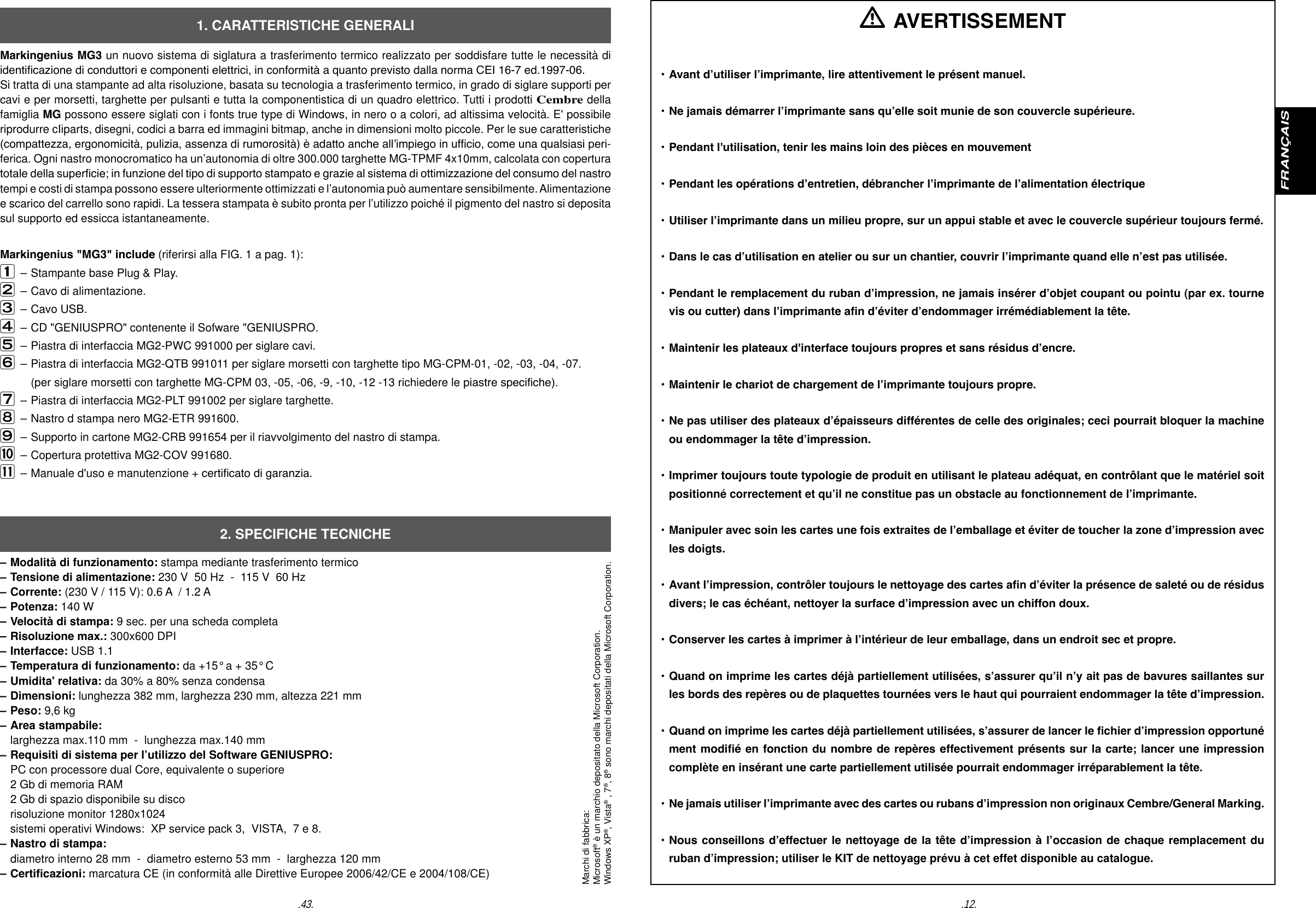.12..43.FRAN&Ccedil;AISMarkingenius MG3 un nuovo sistema di siglatura a trasferimento termico realizzato per soddisfare tutte le necessit&agrave; di identicazione di conduttori e componenti elettrici, in conformit&agrave; a quanto previsto dalla norma CEI 16-7 ed.1997-06. Si tratta di una stampante ad alta risoluzione, basata su tecnologia a trasferimento termico, in grado di siglare supporti per cavi e per morsetti, targhette per pulsanti e tutta la componentistica di un quadro elettrico. Tutti i prodotti Cembre della famiglia MG possono essere siglati con i fonts true type di Windows, in nero o a colori, ad altissima velocit&agrave;. E' possibile riprodurre cIiparts, disegni, codici a barra ed immagini bitmap, anche in dimensioni molto piccole. Per le sue caratteristiche (compattezza, ergonomicit&agrave;, pulizia, assenza di rumorosit&agrave;) &egrave; adatto anche all&rsquo;impiego in ufcio, come una qualsiasi peri-ferica. Ogni nastro monocromatico ha un&rsquo;autonomia di oltre 300.000 targhette MG-TPMF 4x10mm, calcolata con copertura totale della supercie; in funzione del tipo di supporto stampato e grazie al sistema di ottimizzazione del consumo del nastro tempi e costi di stampa possono essere ulteriormente ottimizzati e l&rsquo;autonomia pu&ograve; aumentare sensibilmente. Alimentazione e scarico del carrello sono rapidi. La tessera stampata &egrave; subito pronta per l&rsquo;utilizzo poich&eacute; il pigmento del nastro si deposita sul supporto ed essicca istantaneamente.Markingenius "MG3" include (riferirsi alla FIG. 1 a pag. 1): &ndash; Stampante base Plug &amp; Play.  &ndash; Cavo di alimentazione.&ndash; Cavo USB. &ndash; CD "GENIUSPRO" contenente il Sofware "GENIUSPRO.&ndash; Piastra di interfaccia MG2-PWC 991000 per siglare cavi.&ndash; Piastra di interfaccia MG2-QTB 991011 per siglare morsetti con targhette tipo MG-CPM-01, -02, -03, -04, -07.        (per siglare morsetti con targhette MG-CPM 03, -05, -06, -9, -10, -12 -13 richiedere le piastre speciche). &ndash; Piastra di interfaccia MG2-PLT 991002 per siglare targhette.&ndash; Nastro d stampa nero MG2-ETR 991600.&ndash; Supporto in cartone MG2-CRB 991654 per il riavvolgimento del nastro di stampa.   &ndash; Copertura protettiva MG2-COV 991680. &ndash; Manuale d'uso e manutenzione + certicato di garanzia. &ndash; Modalit&agrave; di funzionamento: stampa mediante trasferimento termico&ndash; Tensione di alimentazione: 230 V  50 Hz  -  115 V  60 Hz&ndash; Corrente: (230 V / 115 V): 0.6 A  / 1.2 A&ndash; Potenza: 140 W&ndash; Velocit&agrave; di stampa: 9 sec. per una scheda completa&ndash; Risoluzione max.: 300x600 DPI &ndash; Interfacce: USB 1.1&ndash; Temperatura di funzionamento: da +15&deg; a + 35&deg; C&ndash; Umidita' relativa: da 30% a 80% senza condensa&ndash; Dimensioni: lunghezza 382 mm, larghezza 230 mm, altezza 221 mm&ndash; Peso: 9,6 kg&ndash; Area stampabile:  larghezza max.110 mm  -  lunghezza max.140 mm&ndash; Requisiti di sistema per l&rsquo;utilizzo del Software GENIUSPRO:  PC con processore dual Core, equivalente o superiore   2 Gb di memoria RAM  2 Gb di spazio disponibile su disco  risoluzione monitor 1280x1024  sistemi operativi Windows:  XP service pack 3,  VISTA,  7 e 8.&ndash; Nastro di stampa:  diametro interno 28 mm  -  diametro esterno 53 mm  -  larghezza 120 mm&ndash; Certicazioni: marcatura CE (in conformit&agrave; alle Direttive Europee 2006/42/CE e 2004/108/CE)1. CARATTERISTICHE GENERALI2. SPECIFICHE TECNICHE AVERTISSEMENT&bull; Avant d&rsquo;utiliser l&rsquo;imprimante, lire attentivement le pr&eacute;sent manuel.&bull; Ne jamais d&eacute;marrer l&rsquo;imprimante sans qu&rsquo;elle soit munie de son couvercle sup&eacute;rieure. &bull; Pendant l'utilisation, tenir les mains loin des pi&egrave;ces en mouvement&bull; Pendant les op&eacute;rations d&rsquo;entretien, d&eacute;brancher l&rsquo;imprimante de l&rsquo;alimentation &eacute;lectrique&bull; Utiliser l&rsquo;imprimante dans un milieu propre, sur un appui stable et avec le couvercle sup&eacute;rieur toujours ferm&eacute;.&bull; Dans le cas d&rsquo;utilisation en atelier ou sur un chantier, couvrir l&rsquo;imprimante quand elle n&rsquo;est pas utilis&eacute;e. &bull; Pendant le remplacement du ruban d&rsquo;impression, ne jamais ins&eacute;rer d&rsquo;objet coupant ou pointu (par ex. tourne vis  ou cutter) dans l&rsquo;imprimante an d&rsquo;&eacute;viter d&rsquo;endommager irr&eacute;m&eacute;diablement la t&ecirc;te.&bull; Maintenir les plateaux d'interface toujours propres et sans r&eacute;sidus d&rsquo;encre.&bull; Maintenir le chariot de chargement de l&rsquo;imprimante toujours propre.&bull; Ne pas utiliser des plateaux d&rsquo;&eacute;paisseurs diff&eacute;rentes de celle des originales; ceci pourrait bloquer la machine   ou endommager la t&ecirc;te d&rsquo;impression.&bull; Imprimer toujours toute typologie de produit en utilisant le plateau ad&eacute;quat, en contr&ocirc;lant que le mat&eacute;riel soit  po sitionn&eacute; correctement et qu&rsquo;il ne constitue pas un obstacle au fonctionnement de l&rsquo;imprimante.&bull; Manipuler avec soin les cartes une fois extraites de l&rsquo;emballage et &eacute;viter de toucher la zone d&rsquo;impression avec   les doigts.&bull; Avant l&rsquo;impression, contr&ocirc;ler toujours le nettoyage des cartes an d&rsquo;&eacute;viter la pr&eacute;sence de salet&eacute; ou de r&eacute;sidus  divers; le cas &eacute;ch&eacute;ant, nettoyer la surface d&rsquo;impression avec un chiffon doux.&bull; Conserver les cartes &agrave; imprimer &agrave; l&rsquo;int&eacute;rieur de leur emballage, dans un endroit sec et propre.&bull; Quand on imprime les cartes d&eacute;j&agrave; partiellement utilis&eacute;es, s&rsquo;assurer qu&rsquo;il n&rsquo;y ait pas de bavures saillantes sur  les  bords des rep&egrave;res ou de plaquettes tourn&eacute;es vers le haut qui pourraient endommager la t&ecirc;te d&rsquo;impression.&bull; Quand on imprime les cartes d&eacute;j&agrave; partiellement utilis&eacute;es, s&rsquo;assurer de lancer le chier d&rsquo;impression opportun&eacute;  ment modi&eacute; en fonction du nombre de rep&egrave;res effectivement pr&eacute;sents sur la carte; lancer une impression   compl&egrave;te en  ins&eacute;rant une carte partiellement utilis&eacute;e pourrait endommager irr&eacute;parablement la t&ecirc;te.&bull; Ne jamais utiliser l&rsquo;imprimante avec des cartes ou rubans d&rsquo;impression non originaux Cembre/General Marking.&bull; Nous conseillons d&rsquo;effectuer le nettoyage de la t&ecirc;te d&rsquo;impression &agrave; l&rsquo;occasion de chaque remplacement du  ruban  d&rsquo;impression; utiliser le KIT de nettoyage pr&eacute;vu &agrave; cet effet disponible au catalogue.Marchi di fabbrica:Microsoft&reg; &egrave; un marchio depositato della Microsoft Corporation.Windows XP&reg;, Vista&reg; , 7&reg;, 8&reg; sono marchi depositati della Microsoft Corporation.