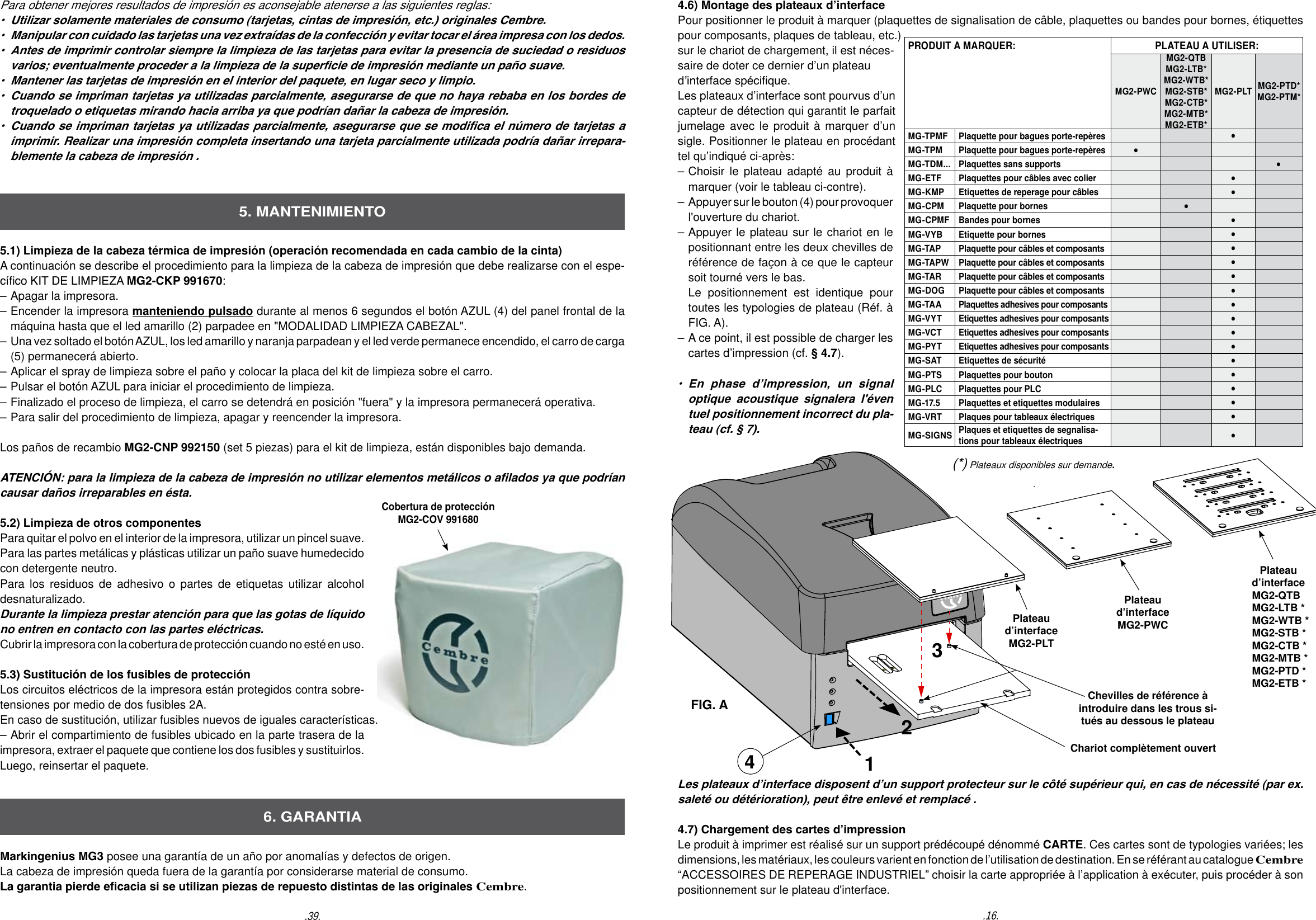 4.6) Montage des plateaux d&rsquo;interface Pour positionner le produit &agrave; marquer (plaquettes de signalisation de c&acirc;ble, plaquettes ou bandes pour bornes, &eacute;tiquettes pour composants, plaques de tableau, etc.) sur le chariot de chargement, il est n&eacute;ces-saire de doter ce dernier d&rsquo;un plateau d&rsquo;interface sp&eacute;cique.Les plateaux d&rsquo;interface sont pourvus d&rsquo;un capteur de d&eacute;tection qui garantit le parfait jumelage avec le produit &agrave; marquer d&rsquo;un sigle. Positionner le plateau en proc&eacute;dant tel qu&rsquo;indiqu&eacute; ci-apr&egrave;s:&ndash; Choisir le plateau adapt&eacute; au produit &agrave;   marquer (voir le tableau ci-contre).&ndash;  Appuyer sur le bouton (4) pour provoquer   l'ouverture du chariot.&ndash; Appuyer le plateau sur le chariot en le   positionnant entre les deux chevilles de   r&eacute;f&eacute;rence de fa&ccedil;on &agrave; ce que le capteur   soit tourn&eacute; vers le bas.   Le positionnement est identique pour   toutes les typologies de plateau (R&eacute;f. &agrave;   FIG. A).&ndash; A ce point, il est possible de charger les   cartes d&rsquo;impression (cf. &sect; 4.7).&bull;  En  phase  d&rsquo;impression,  un  signal   optique acoustique signalera l'&eacute;ven  tuel positionnement incorrect du pla-  teau (cf. &sect; 7).Plateau d&rsquo;interfaceMG2-PLTChevilles de r&eacute;f&eacute;rence &agrave; introduire dans les trous si-tu&eacute;s au dessous le plateauChariot compl&egrave;tement ouvertLes plateaux d&rsquo;interface disposent d&rsquo;un support protecteur sur le c&ocirc;t&eacute; sup&eacute;rieur qui, en cas de n&eacute;cessit&eacute; (par ex. salet&eacute; ou d&eacute;t&eacute;rioration), peut &ecirc;tre enlev&eacute; et remplac&eacute; .4.7) Chargement des cartes d&rsquo;impressionLe produit &agrave; imprimer est r&eacute;alis&eacute; sur un support pr&eacute;d&eacute;coup&eacute; d&eacute;nomm&eacute; CARTE. Ces cartes sont de typologies vari&eacute;es; les dimensions, les mat&eacute;riaux, les couleurs varient en fonction de l&rsquo;utilisation de destination. En se r&eacute;f&eacute;rant au catalogue Cembre  &ldquo;ACCESSOIRES DE REPERAGE INDUSTRIEL&rdquo; choisir la carte appropri&eacute;e &agrave; l&rsquo;application &agrave; ex&eacute;cuter, puis proc&eacute;der &agrave; son positionnement sur le plateau d'interface.Plateau d&rsquo;interfaceMG2-PWCPlateau d&rsquo;interfaceMG2-QTBMG2-LTB *MG2-WTB *MG2-STB *MG2-CTB *MG2-MTB *MG2-PTD *MG2-ETB *FIG. A4(*) Plateaux disponibles sur demande..16..39.5.1) Limpieza de la cabeza t&eacute;rmica de impresi&oacute;n (operaci&oacute;n recomendada en cada cambio de la cinta)A continuaci&oacute;n se describe el procedimiento para la limpieza de la cabeza de impresi&oacute;n que debe realizarse con el espe-c&iacute;co KIT DE LIMPIEZA MG2-CKP 991670:&ndash; Apagar la impresora.&ndash; Encender la impresora manteniendo pulsado durante al menos 6 segundos el bot&oacute;n AZUL (4) del panel frontal de la   m&aacute;quina hasta que el led amarillo (2) parpadee en "MODALIDAD LIMPIEZA CABEZAL".&ndash;  Una vez soltado el bot&oacute;n AZUL, los led amarillo y naranja parpadean y el led verde permanece encendido, el carro de carga   (5) permanecer&aacute; abierto. &ndash; Aplicar el spray de limpieza sobre el pa&ntilde;o y colocar la placa del kit de limpieza sobre el carro. &ndash; Pulsar el bot&oacute;n AZUL para iniciar el procedimiento de limpieza.  &ndash; Finalizado el proceso de limpieza, el carro se detendr&aacute; en posici&oacute;n "fuera" y la impresora permanecer&aacute; operativa.&ndash; Para salir del procedimiento de limpieza, apagar y reencender la impresora. Los pa&ntilde;os de recambio MG2-CNP 992150 (set 5 piezas) para el kit de limpieza, est&aacute;n disponibles bajo demanda.ATENCI&Oacute;N: para la limpieza de la cabeza de impresi&oacute;n no utilizar elementos met&aacute;licos o alados ya que podr&iacute;an causar da&ntilde;os irreparables en &eacute;sta.5.2) Limpieza de otros componentesPara quitar el polvo en el interior de la impresora, utilizar un pincel suave.   Para las partes met&aacute;licas y pl&aacute;sticas utilizar un pa&ntilde;o suave humedecido con detergente neutro. Para los residuos de adhesivo o partes de etiquetas utilizar alcohol desnaturalizado.  Durante la limpieza prestar atenci&oacute;n para que las gotas de l&iacute;quido no entren en contacto con las partes el&eacute;ctricas.Cubrir la impresora con la cobertura de protecci&oacute;n cuando no est&eacute; en uso.  5.3) Sustituci&oacute;n de los fusibles de protecci&oacute;n  Los circuitos el&eacute;ctricos de la impresora est&aacute;n protegidos contra sobre-tensiones por medio de dos fusibles 2A. En caso de sustituci&oacute;n, utilizar fusibles nuevos de iguales caracter&iacute;sticas. &ndash; Abrir el compartimiento de fusibles ubicado en la parte trasera de la impresora, extraer el paquete que contiene los dos fusibles y sustituirlos. Luego, reinsertar el paquete.Markingenius MG3 posee una garant&iacute;a de un a&ntilde;o por anomal&iacute;as y defectos de origen. La cabeza de impresi&oacute;n queda fuera de la garant&iacute;a por considerarse material de consumo.La garantia pierde ecacia si se utilizan piezas de repuesto distintas de las originales Cembre.5. MANTENIMIENTO6. GARANTIAPara obtener mejores resultados de impresi&oacute;n es aconsejable atenerse a las siguientes reglas: &bull;  Utilizar solamente materiales de consumo (tarjetas, cintas de impresi&oacute;n, etc.) originales Cembre.&bull;  Manipular con cuidado las tarjetas una vez extra&iacute;das de la confecci&oacute;n y evitar tocar el &aacute;rea impresa con los dedos. &bull;  Antes de imprimir controlar siempre la limpieza de las tarjetas para evitar la presencia de suciedad o residuos   varios; eventualmente proceder a la limpieza de la supercie de impresi&oacute;n mediante un pa&ntilde;o suave. &bull;  Mantener las tarjetas de impresi&oacute;n en el interior del paquete, en lugar seco y limpio. &bull;  Cuando se impriman tarjetas ya utilizadas parcialmente, asegurarse de que no haya rebaba en los bordes de   troquelado o etiquetas mirando hacia arriba ya que podr&iacute;an da&ntilde;ar la cabeza de impresi&oacute;n. &bull;  Cuando se impriman tarjetas ya utilizadas parcialmente, asegurarse que se modica el n&uacute;mero de tarjetas a   imprimir. Realizar una impresi&oacute;n completa insertando una tarjeta parcialmente utilizada podr&iacute;a da&ntilde;ar irrepara-  blemente la cabeza de impresi&oacute;n .Cobertura de protecci&oacute;nMG2-COV 991680PRODUIT A MARQUER: PLATEAU A UTILISER:MG2-PWCMG2-QTBMG2-LTB*MG2-WTB*MG2-STB*MG2-CTB*MG2-MTB*MG2-ETB*MG2-PLT MG2-PTD* MG2-PTM*MG-TPMF Plaquette pour bagues porte-rep&egrave;res &bull;MG-TPM Plaquette pour bagues porte-rep&egrave;res &bull;MG-TDM... Plaquettes sans supports &bull;MG-ETF Plaquettes pour c&acirc;bles avec colier &bull;MG-KMP Etiquettes de reperage pour c&acirc;bles &bull;MG-CPM Plaquette pour bornes &bull;MG-CPMF Bandes pour bornes &bull;MG-VYB Etiquette pour bornes &bull;MG-TAP Plaquette pour c&acirc;bles et composants &bull;MG-TAPW Plaquette pour c&acirc;bles et composants &bull;MG-TAR Plaquette pour c&acirc;bles et composants &bull;MG-DOG Plaquette pour c&acirc;bles et composants &bull;MG-TAA Plaquettes adhesives pour composants &bull;MG-VYT Etiquettes adhesives pour composants &bull;MG-VCT Etiquettes adhesives pour composants &bull;MG-PYT Etiquettes adhesives pour composants &bull;MG-SAT Etiquettes de s&eacute;curit&eacute; &bull;MG-PTS Plaquettes pour bouton &bull;MG-PLC Plaquettes pour PLC &bull;MG-17.5 Plaquettes et etiquettes modulaires &bull;MG-VRT Plaques pour tableaux &eacute;lectriques &bull;MG-SIGNS Plaques et etiquettes de segnalisa-tions pour tableaux &eacute;lectriques &bull;123
