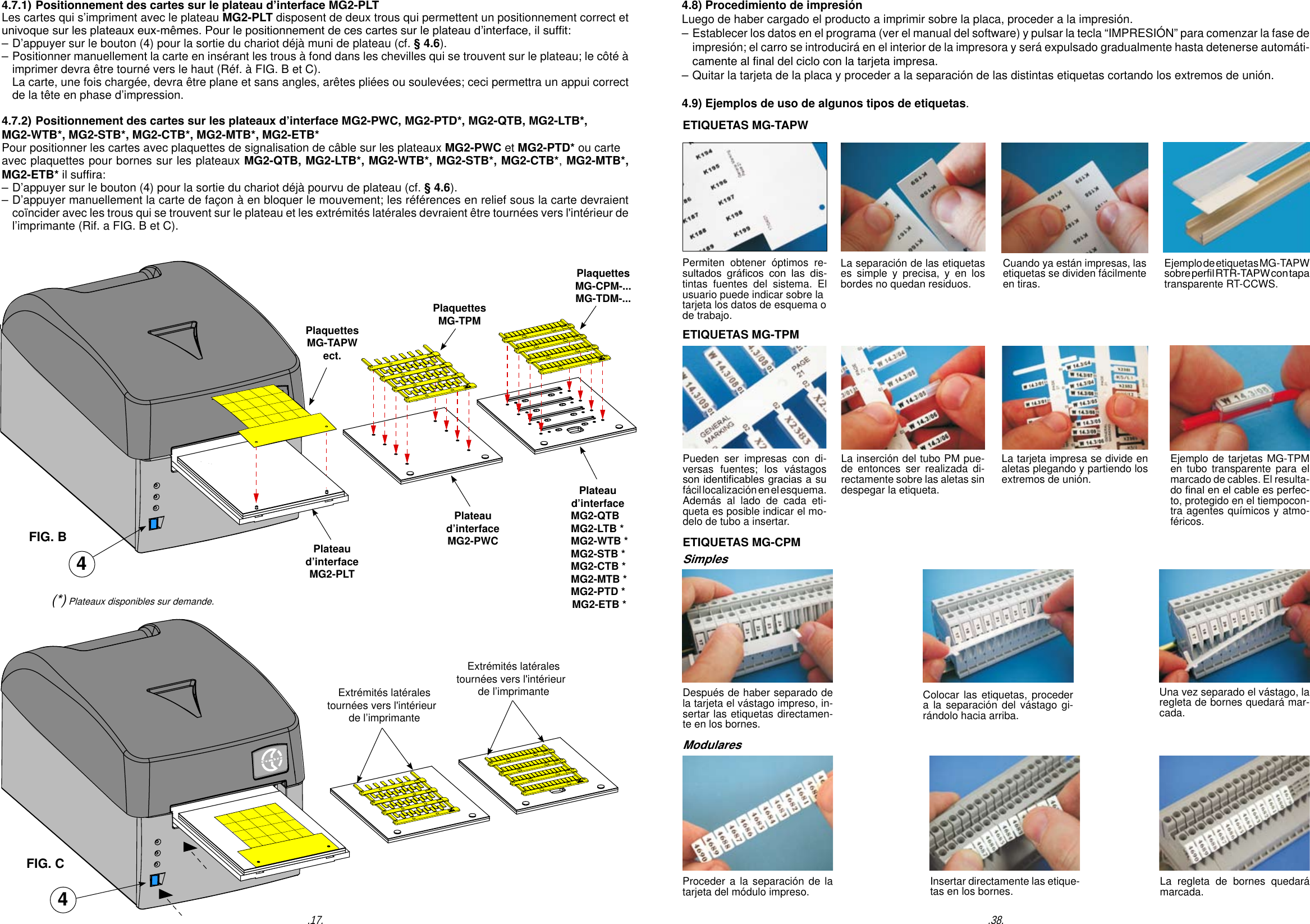 PlaquettesMG-TAPWect.PlaquettesMG-TPMPlaquettesMG-CPM-...MG-TDM-...4.7.1) Positionnement des cartes sur le plateau d&rsquo;interface MG2-PLT Les cartes qui s&rsquo;impriment avec le plateau MG2-PLT disposent de deux trous qui permettent un positionnement correct et univoque sur les plateaux eux-m&ecirc;mes. Pour le positionnement de ces cartes sur le plateau d&rsquo;interface, il suft:&ndash; D&rsquo;appuyer sur le bouton (4) pour la sortie du chariot d&eacute;j&agrave; muni de plateau (cf. &sect; 4.6).&ndash; Positionner manuellement la carte en ins&eacute;rant les trous &agrave; fond dans les chevilles qui se trouvent sur le plateau; le c&ocirc;t&eacute; &agrave;   imprimer devra &ecirc;tre tourn&eacute; vers le haut (R&eacute;f. &agrave; FIG. B et C).  La carte, une fois charg&eacute;e, devra &ecirc;tre plane et sans angles, ar&ecirc;tes pli&eacute;es ou soulev&eacute;es; ceci permettra un appui correct   de la t&ecirc;te en phase d&rsquo;impression.4.7.2) Positionnement des cartes sur les plateaux d&rsquo;interface MG2-PWC, MG2-PTD*, MG2-QTB, MG2-LTB*, MG2-WTB*, MG2-STB*, MG2-CTB*, MG2-MTB*, MG2-ETB*Pour positionner les cartes avec plaquettes de signalisation de c&acirc;ble sur les plateaux MG2-PWC et MG2-PTD* ou carteavec plaquettes pour bornes sur les plateaux MG2-QTB, MG2-LTB*, MG2-WTB*, MG2-STB*, MG2-CTB*, MG2-MTB*, MG2-ETB* il sufra:&ndash; D&rsquo;appuyer sur le bouton (4) pour la sortie du chariot d&eacute;j&agrave; pourvu de plateau (cf. &sect; 4.6).&ndash; D&rsquo;appuyer manuellement la carte de fa&ccedil;on &agrave; en bloquer le mouvement; les r&eacute;f&eacute;rences en relief sous la carte devraient   co&iuml;ncider avec les trous qui se trouvent sur le plateau et les extr&eacute;mit&eacute;s lat&eacute;rales devraient &ecirc;tre tourn&eacute;es vers l'int&eacute;rieur de   l&rsquo;imprimante (Rif. a FIG. B et C).4Plateaud&rsquo;interfaceMG2-PLTPlateaud&rsquo;interfaceMG2-PWCPlateaud&rsquo;interface  MG2-QTB  MG2-LTB *  MG2-WTB *  MG2-STB *  MG2-CTB *  MG2-MTB *  MG2-PTD *  MG2-ETB *Extr&eacute;mit&eacute;s lat&eacute;rales tourn&eacute;es vers l'int&eacute;rieur  de l&rsquo;imprimanteExtr&eacute;mit&eacute;s lat&eacute;rales tourn&eacute;es vers l'int&eacute;rieur  de l&rsquo;imprimanteFIG. BFIG. C4 (*) Plateaux disponibles sur demande..17.ETIQUETAS MG-TAPWPueden ser impresas con di-versas fuentes; los v&aacute;stagos son identicables gracias a suf&aacute;cil localizaci&oacute;n en el esquema. Adem&aacute;s al lado de cada eti-queta es posible indicar el mo-delo de tubo a insertar.La tarjeta impresa se divide en aletas plegando y partiendo los extremos de uni&oacute;n.La inserci&oacute;n del tubo PM pue-de entonces ser realizada di-rectamente sobre las aletas sin despegar la etiqueta.Ejemplo de tarjetas MG-TPM en tubo transparente para el marcado de cables. El resulta-do nal en el cable es perfec-to, protegido en el tiempocon-tra agentes qu&iacute;micos y atmo-f&eacute;ricos.ETIQUETAS MG-CPMDespu&eacute;s de haber separado de la tarjeta el v&aacute;stago impreso, in-sertar las etiquetas directamen-te en los bornes.Colocar las etiquetas, proceder a la separaci&oacute;n del v&aacute;stago gi-r&aacute;ndolo hacia arriba.Una vez separado el v&aacute;stago, la regleta de bornes quedar&aacute; mar-cada. Proceder a la separaci&oacute;n de la tarjeta del m&oacute;dulo impreso. Insertar directamente las etique-tas en los bornes. La regleta de bornes quedar&aacute; marcada. Permiten obtener &oacute;ptimos re-sultados  gr&aacute;cos  con  las  dis-tintas fuentes del sistema. El usuario puede indicar sobre latarjeta los datos de esquema o de trabajo.Cuando ya est&aacute;n impresas, las etiquetas se dividen f&aacute;cilmente en tiras. La separaci&oacute;n de las etiquetas es simple y precisa, y en los bordes no quedan residuos.Ejemplo de etiquetas MG-TAPWsobre perl RTR-TAPW con tapa transparente RT-CCWS.ETIQUETAS MG-TPM4.8) Procedimiento de impresi&oacute;n Luego de haber cargado el producto a imprimir sobre la placa, proceder a la impresi&oacute;n.&ndash; Establecer los datos en el programa (ver el manual del software) y pulsar la tecla &ldquo;IMPRESI&Oacute;N&rdquo; para comenzar la fase de   impresi&oacute;n; el carro se introducir&aacute; en el interior de la impresora y ser&aacute; expulsado gradualmente hasta detenerse autom&aacute;ti-  camente al nal del ciclo con la tarjeta impresa. &ndash; Quitar la tarjeta de la placa y proceder a la separaci&oacute;n de las distintas etiquetas cortando los extremos de uni&oacute;n.4.9) Ejemplos de uso de algunos tipos de etiquetas..38.SimplesModulares