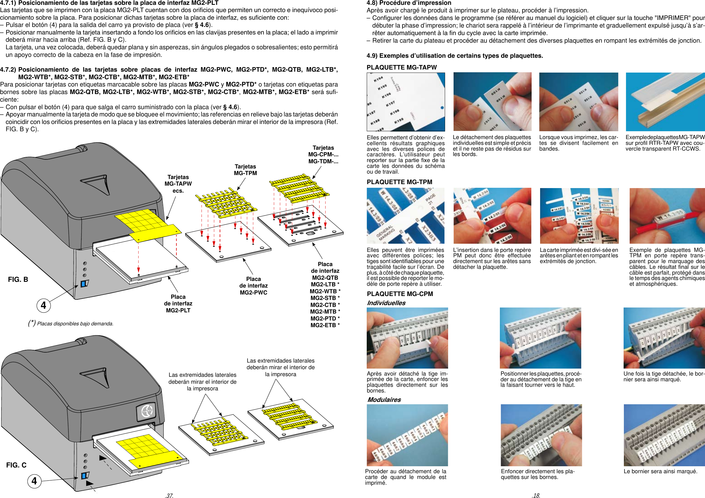 PLAQUETTE MG-TAPWElles peuvent &ecirc;tre imprim&eacute;es avec diff&eacute;rentes polices; les tiges sont identiables pour une tra&ccedil;abilit&eacute; facile sur l&rsquo;&eacute;cran. De plus, &agrave; c&ocirc;t&eacute; de chaque plaquette, il est possible de reporter le mo-d&egrave;le de porte rep&egrave;re &agrave; utiliser.La carte imprim&eacute;e est divi-s&eacute;e en ar&ecirc;tes en pliant et en rompant les extr&eacute;mit&eacute;s de jonction.L&rsquo;insertion dans le porte rep&egrave;re PM peut donc &ecirc;tre effectu&eacute;e directement sur les ar&ecirc;tes sans d&eacute;tacher la plaquette.Exemple de plaquettes MG-TPM en porte rep&egrave;re trans-parent pour le marquage des c&acirc;bles. Le r&eacute;sultat nal sur le c&acirc;ble est parfait, prot&eacute;g&eacute; dans le temps des agents chimiques et atmosph&eacute;riques.ModulairesApr&egrave;s avoir d&eacute;tach&eacute; la tige im-prim&eacute;e de la carte, enfoncer les plaquettes directement sur les bornes.Positionner les plaquettes, proc&eacute;-der au d&eacute;tachement de la tige en la faisant tourner vers le haut.Une fois la tige d&eacute;tach&eacute;e, le bor-nier sera ainsi marqu&eacute;.Proc&eacute;der au d&eacute;tachement de la carte de quand le module est imprim&eacute;.Enfoncer directement les pla-quettes sur les bornes. Le bornier sera ainsi marqu&eacute;.Elles permettent d&rsquo;obtenir d&rsquo;ex-cellents r&eacute;sultats graphiques avec les diverses polices de caract&egrave;res. L&rsquo;utilisateur peut reporter sur la partie xe de la carte les donn&eacute;es du sch&eacute;ma ou de travail.Lorsque vous imprimez, les car-tes se divisent facilement en bandes.Le d&eacute;tachement des plaquettes individuelles est simple et pr&eacute;cis et il ne reste pas de r&eacute;sidus sur les bords.Exemple de plaquettes MG-TAPWsur prol RTR-TAPW avec cou-vercle transparent RT-CCWS.PLAQUETTE MG-TPM.18..37.TarjetasMG-TAPWecs.TarjetasMG-TPMTarjetasMG-CPM-...MG-TDM-...4.7.1) Posicionamiento de las tarjetas sobre la placa de interfaz MG2-PLT Las tarjetas que se imprimen con la placa MG2-PLT cuentan con dos oricios que permiten un correcto e inequ&iacute;voco posi-cionamiento sobre la placa. Para posicionar dichas tarjetas sobre la placa de interfaz, es suciente con: &ndash; Pulsar el bot&oacute;n (4) para la salida del carro ya provisto de placa (ver &sect; 4.6).&ndash; Posicionar manualmente la tarjeta insertando a fondo los oricios en las clavijas presentes en la placa; el lado a imprimir   deber&aacute; mirar hacia arriba (Ref. FIG. B y C).  La tarjeta, una vez colocada, deber&aacute; quedar plana y sin asperezas, sin &aacute;ngulos plegados o sobresalientes; esto permitir&aacute;   un apoyo correcto de la cabeza en la fase de impresi&oacute;n. 4.7.2) Posicionamiento  de  las  tarjetas  sobre  placas  de  interfaz  MG2-PWC,  MG2-PTD*,  MG2-QTB,  MG2-LTB*,    MG2-WTB*, MG2-STB*, MG2-CTB*, MG2-MTB*, MG2-ETB*Para posicionar tarjetas con etiquetas marcacable sobre las placas MG2-PWC y MG2-PTD* o tarjetas con etiquetas para bornes sobre las placas MG2-QTB, MG2-LTB*, MG2-WTB*, MG2-STB*, MG2-CTB*, MG2-MTB*, MG2-ETB* ser&aacute; su-ciente:&ndash; Con pulsar el bot&oacute;n (4) para que salga el carro suministrado con la placa (ver &sect; 4.6).&ndash; Apoyar manualmente la tarjeta de modo que se bloquee el movimiento; las referencias en relieve bajo las tarjetas deber&aacute;n   coincidir con los oricios presentes en la placa y las extremidades laterales deber&aacute;n mirar el interior de la impresora (Ref.   FIG. B y C).4Placa de interfazMG2-PLTPlaca de interfazMG2-PWCPlaca de interfazMG2-QTB MG2-LTB *MG2-WTB *MG2-STB *MG2-CTB *MG2-MTB *MG2-PTD *MG2-ETB *Las extremidades laterales deber&aacute;n mirar el interior de la impresoraLas extremidades laterales deber&aacute;n mirar el interior de la impresoraFIG. BFIG. C4(*) Placas disponibles bajo demanda.4.8) Proc&eacute;dure d&rsquo;impressionApr&egrave;s avoir charg&eacute; le produit &agrave; imprimer sur le plateau, proc&eacute;der &agrave; l&rsquo;impression.&ndash; Congurer les donn&eacute;es dans le programme (se r&eacute;f&eacute;rer au manuel du logiciel) et cliquer sur la touche "IMPRIMER" pour   d&eacute;buter la phase d&rsquo;impression; le chariot sera rappel&eacute; &agrave; l&rsquo;int&eacute;rieur de l&rsquo;imprimante et graduellement expuls&eacute; jusqu&rsquo;&agrave; s&rsquo;ar-  r&ecirc;ter automatiquement &agrave; la n du cycle avec la carte imprim&eacute;e.&ndash; Retirer la carte du plateau et proc&eacute;der au d&eacute;tachement des diverses plaquettes en rompant les extr&eacute;mit&eacute;s de jonction.4.9) Exemples d&rsquo;utilisation de certains types de plaquettes.PLAQUETTE MG-CPMIndividuelles