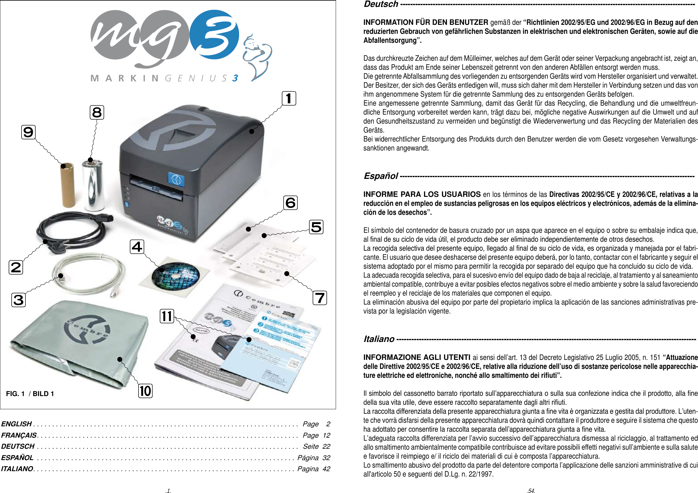 FIG. 1  / BILD 1ENGLISH ...................................................................... Page    2FRAN&Ccedil;AIS..................................................................... Page  12DEUTSCH ..................................................................... Seite  22ESPA&Ntilde;OL .................................................................... P&aacute;gina  32ITALIANO..................................................................... Pagina  42  .54..1.Deutsch ----------------------------------------------------------------------------------------------------------------------INFORMATION F&Uuml;R DEN BENUTZER gem&auml;&szlig; der &ldquo;Richtlinien 2002/95/EG und 2002/96/EG in Bezug auf den reduzierten Gebrauch von gef&auml;hrlichen Substanzen in elektrischen und elektronischen Ger&auml;ten, sowie auf die Abfallentsorgung&rdquo;.Das durchkreuzte Zeichen auf dem M&uuml;lleimer, welches auf dem Ger&auml;t oder seiner Verpackung angebracht ist, zeigt an, dass das Produkt am Ende seiner Lebenszeit getrennt von den anderen Abf&auml;llen entsorgt werden muss. Die getrennte Abfallsammlung des vorliegenden zu entsorgenden Ger&auml;ts wird vom Hersteller organisiert und verwaltet. Der Besitzer, der sich des Ger&auml;ts entledigen will, muss sich daher mit dem Hersteller in Verbindung setzen und das von ihm angenommene System f&uuml;r die getrennte Sammlung des zu entsorgenden Ger&auml;ts befolgen. Eine angemessene getrennte Sammlung, damit das Ger&auml;t f&uuml;r das Recycling, die Behandlung und die umweltfreun-dliche Entsorgung vorbereitet werden kann, tr&auml;gt dazu bei, m&ouml;gliche negative Auswirkungen auf die Umwelt und auf den Gesundheitszustand zu vermeiden und beg&uuml;nstigt die Wiederverwertung und das Recycling der Materialien des Ger&auml;ts.  Bei widerrechtlicher Entsorgung des Produkts durch den Benutzer werden die vom Gesetz vorgesehen Verwaltungs-sanktionen angewandt. Espa&ntilde;ol ----------------------------------------------------------------------------------------------------------------------INFORME PARA LOS USUARIOS en los t&eacute;rminos de las Directivas 2002/95/CE y 2002/96/CE, relativas a la reducci&oacute;n en el empleo de sustancias peligrosas en los equipos el&eacute;ctricos y electr&oacute;nicos, adem&aacute;s de la elimina-ci&oacute;n de los desechos&rdquo;.El s&iacute;mbolo del contenedor de basura cruzado por un aspa que aparece en el equipo o sobre su embalaje indica que, al nal de su ciclo de vida &uacute;til, el producto debe ser eliminado independientemente de otros desechos.La recogida selectiva del presente equipo, llegado al nal de su ciclo de vida, es organizada y manejada por el fabri-cante. El usuario que desee deshacerse del presente equipo deber&aacute;, por lo tanto, contactar con el fabricante y seguir el sistema adoptado por el mismo para permitir la recogida por separado del equipo que ha concluido su ciclo de vida.La adecuada recogida selectiva, para el sucesivo env&iacute;o del equipo dado de baja al reciclaje, al tratamiento y al saneamiento ambiental compatible, contribuye a evitar posibles efectos negativos sobre el medio ambiente y sobre la salud favoreciendo el reempleo y el reciclaje de los materiales que componen el equipo.La eliminaci&oacute;n abusiva del equipo por parte del propietario implica la aplicaci&oacute;n de las sanciones administrativas pre-vista por la legislaci&oacute;n vigente.Italiano ------------------------------------------------------------------------------------------------------------------------INFORMAZIONE AGLI UTENTI ai sensi dell&rsquo;art. 13 del Decreto Legislativo 25 Luglio 2005, n. 151 &ldquo;Attuazione delle Direttive 2002/95/CE e 2002/96/CE, relative alla riduzione dell&rsquo;uso di sostanze pericolose nelle apparecchia-ture elettriche ed elettroniche, nonch&eacute; allo smaltimento dei riuti&rdquo;.Il simbolo del cassonetto barrato riportato sull&rsquo;apparecchiatura o sulla sua confezione indica che il prodotto, alla ne della sua vita utile, deve essere raccolto separatamente dagli altri riuti.La raccolta differenziata della presente apparecchiatura giunta a ne vita &egrave; organizzata e gestita dal produttore. L&rsquo;uten-te che vorr&agrave; disfarsi della presente apparecchiatura dovr&agrave; quindi contattare il produttore e seguire il sistema che questo ha adottato per consentire la raccolta separata dell&rsquo;apparecchiatura giunta a ne vita.L&rsquo;adeguata raccolta differenziata per l&rsquo;avvio successivo dell&rsquo;apparecchiatura dismessa al riciclaggio, al trattamento ed allo smaltimento ambientalmente compatibile contribuisce ad evitare possibili effetti negativi sull&rsquo;ambiente e sulla salute e favorisce il reimpiego e/ il riciclo dei materiali di cui &egrave; composta l&rsquo;apparecchiatura.Lo smaltimento abusivo del prodotto da parte del detentore comporta l&rsquo;applicazione delle sanzioni amministrative di cui all'articolo 50 e seguenti del D.Lg. n. 22/1997.