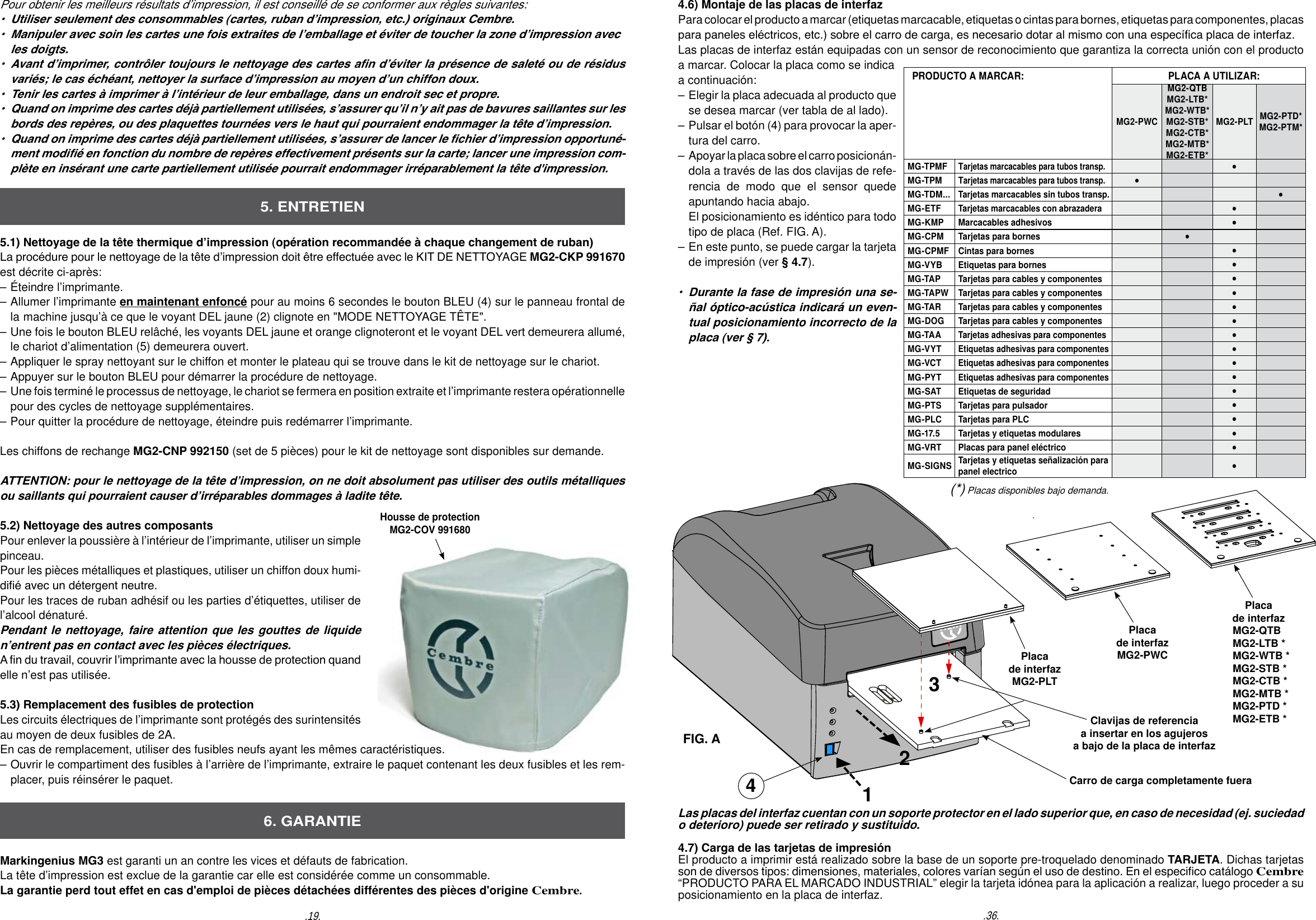 5.1) Nettoyage de la t&ecirc;te thermique d&rsquo;impression (op&eacute;ration recommand&eacute;e &agrave; chaque changement de ruban)La proc&eacute;dure pour le nettoyage de la t&ecirc;te d&rsquo;impression doit &ecirc;tre effectu&eacute;e avec le KIT DE NETTOYAGE MG2-CKP 991670 est d&eacute;crite ci-apr&egrave;s:&ndash; &Eacute;teindre l&rsquo;imprimante. &ndash; Allumer l&rsquo;imprimante en maintenant enfonc&eacute; pour au moins 6 secondes le bouton BLEU (4) sur le panneau frontal de  la  machine jusqu&rsquo;&agrave; ce que le voyant DEL jaune (2) clignote en "MODE NETTOYAGE T&Ecirc;TE".&ndash; Une fois le bouton BLEU rel&acirc;ch&eacute;, les voyants DEL jaune et orange clignoteront et le voyant DEL vert demeurera allum&eacute;,   le chariot d&rsquo;alimentation (5) demeurera ouvert.&ndash; Appliquer le spray nettoyant sur le chiffon et monter le plateau qui se trouve dans le kit de nettoyage sur le chariot.&ndash; Appuyer sur le bouton BLEU pour d&eacute;marrer la proc&eacute;dure de nettoyage.&ndash;  Une fois termin&eacute; le processus de nettoyage, le chariot se fermera en position extraite et l&rsquo;imprimante restera op&eacute;rationnelle   pour des cycles de nettoyage suppl&eacute;mentaires.&ndash; Pour quitter la proc&eacute;dure de nettoyage, &eacute;teindre puis red&eacute;marrer l&rsquo;imprimante.Les chiffons de rechange MG2-CNP 992150 (set de 5 pi&egrave;ces) pour le kit de nettoyage sont disponibles sur demande.ATTENTION: pour le nettoyage de la t&ecirc;te d&rsquo;impression, on ne doit absolument pas utiliser des outils m&eacute;talliques ou saillants qui pourraient causer d&rsquo;irr&eacute;parables dommages &agrave; ladite t&ecirc;te.    5.2) Nettoyage des autres composantsPour enlever la poussi&egrave;re &agrave; l&rsquo;int&eacute;rieur de l&rsquo;imprimante, utiliser un simple pinceau.  Pour les pi&egrave;ces m&eacute;talliques et plastiques, utiliser un chiffon doux humi-di&eacute; avec un d&eacute;tergent neutre.Pour les traces de ruban adh&eacute;sif ou les parties d&rsquo;&eacute;tiquettes, utiliser de l&rsquo;alcool d&eacute;natur&eacute;. Pendant le nettoyage, faire attention que les gouttes de liquide n&rsquo;entrent pas en contact avec les pi&egrave;ces &eacute;lectriques.  A n du travail, couvrir l&rsquo;imprimante avec la housse de protection quand elle n&rsquo;est pas utilis&eacute;e. 5.3) Remplacement des fusibles de protection Les circuits &eacute;lectriques de l&rsquo;imprimante sont prot&eacute;g&eacute;s des surintensit&eacute;s au moyen de deux fusibles de 2A. En cas de remplacement, utiliser des fusibles neufs ayant les m&ecirc;mes caract&eacute;ristiques.&ndash; Ouvrir le compartiment des fusibles &agrave; l&rsquo;arri&egrave;re de l&rsquo;imprimante, extraire le paquet contenant les deux fusibles et les rem-  placer, puis r&eacute;ins&eacute;rer le paquet.Markingenius MG3 est garanti un an contre les vices et d&eacute;fauts de fabrication.La t&ecirc;te d&rsquo;impression est exclue de la garantie car elle est consid&eacute;r&eacute;e comme un consommable.La garantie perd tout effet en cas d'emploi de pi&egrave;ces d&eacute;tach&eacute;es diff&eacute;rentes des pi&egrave;ces d'origine Cembre.5. ENTRETIEN6. GARANTIEPour obtenir les meilleurs r&eacute;sultats d&rsquo;impression, il est conseill&eacute; de se conformer aux r&egrave;gles suivantes:&bull;  Utiliser seulement des consommables (cartes, ruban d&rsquo;impression, etc.) originaux Cembre.&bull;  Manipuler avec soin les cartes une fois extraites de l&rsquo;emballage et &eacute;viter de toucher la zone d&rsquo;impression avec   les doigts.&bull;  Avant d&rsquo;imprimer, contr&ocirc;ler toujours le nettoyage des cartes an d&rsquo;&eacute;viter la pr&eacute;sence de salet&eacute; ou de r&eacute;sidus   vari&eacute;s; le cas &eacute;ch&eacute;ant, nettoyer la surface d&rsquo;impression au moyen d&rsquo;un chiffon doux.&bull;  Tenir les cartes &agrave; imprimer &agrave; l&rsquo;int&eacute;rieur de leur emballage, dans un endroit sec et propre.&bull;  Quand on imprime des cartes d&eacute;j&agrave; partiellement utilis&eacute;es, s&rsquo;assurer qu&rsquo;il n&rsquo;y ait pas de bavures saillantes sur les   bords des rep&egrave;res, ou des plaquettes tourn&eacute;es vers le haut qui pourraient endommager la t&ecirc;te d&rsquo;impression.&bull;  Quand on imprime des cartes d&eacute;j&agrave; partiellement utilis&eacute;es, s&rsquo;assurer de lancer le chier d&rsquo;impression opportun&eacute;-  ment modi&eacute; en fonction du nombre de rep&egrave;res effectivement pr&eacute;sents sur la carte; lancer une impression com-  pl&egrave;te en ins&eacute;rant une carte partiellement utilis&eacute;e pourrait endommager irr&eacute;parablement la t&ecirc;te d'impression.Housse de protectionMG2-COV 991680.36..19.4.6) Montaje de las placas de interfaz Para colocar el producto a marcar (etiquetas marcacable, etiquetas o cintas para bornes, etiquetas para componentes, placas para paneles el&eacute;ctricos, etc.) sobre el carro de carga, es necesario dotar al mismo con una espec&iacute;ca placa de interfaz.  Las placas de interfaz est&aacute;n equipadas con un sensor de reconocimiento que garantiza la correcta uni&oacute;n con el producto a marcar. Colocar la placa como se indica a continuaci&oacute;n: &ndash; Elegir la placa adecuada al producto que   se desea marcar (ver tabla de al lado).&ndash; Pulsar el bot&oacute;n (4) para provocar la aper-  tura del carro. &ndash;  Apoyar la placa sobre el carro posicion&aacute;n-  dola a trav&eacute;s de las dos clavijas de refe-  rencia de modo que el sensor quede  apuntando hacia abajo.  El posicionamiento es id&eacute;ntico para todo   tipo de placa (Ref. FIG. A).&ndash; En este punto, se puede cargar la tarjeta  de impresi&oacute;n (ver &sect; 4.7).&bull;  Durante la fase de impresi&oacute;n una se-  &ntilde;al &oacute;ptico-ac&uacute;stica indicar&aacute; un even- tual posicionamiento incorrecto de la   placa (ver &sect; 7).Placa de interfazMG2-PLTClavijas de referencia a insertar en los agujeros a bajo de la placa de interfaz1Carro de carga completamente fuera23Las placas del interfaz cuentan con un soporte protector en el lado superior que, en caso de necesidad (ej. suciedad o deterioro) puede ser retirado y sustituido.4.7) Carga de las tarjetas de impresi&oacute;nEl producto a imprimir est&aacute; realizado sobre la base de un soporte pre-troquelado denominado TARJETA. Dichas tarjetas son de diversos tipos: dimensiones, materiales, colores var&iacute;an seg&uacute;n el uso de destino. En el especico cat&aacute;logo Cembre &ldquo;PRODUCTO PARA EL MARCADO INDUSTRIAL&rdquo; elegir la tarjeta id&oacute;nea para la aplicaci&oacute;n a realizar, luego proceder a su posicionamiento en la placa de interfaz. Placa de interfazMG2-PWCPlaca de interfazMG2-QTBMG2-LTB *MG2-WTB *MG2-STB *MG2-CTB *MG2-MTB *MG2-PTD * MG2-ETB *FIG. A4(*) Placas disponibles bajo demanda.   PRODUCTO A MARCAR:     PLACA A UTILIZAR:MG2-PWCMG2-QTBMG2-LTB*MG2-WTB*MG2-STB*MG2-CTB*MG2-MTB*MG2-ETB*MG2-PLT MG2-PTD*MG2-PTM* MG-TPMF Tarjetas marcacables para tubos transp.&bull;MG-TPM Tarjetas marcacables para tubos transp.&bull;MG-TDM...Tarjetas marcacables sin tubos transp.&bull;MG-ETFTarjetas marcacables con abrazadera&bull;MG-KMP Marcacables adhesivos &bull;MG-CPM Tarjetas para bornes &bull;MG-CPMF Cintas para bornes &bull;MG-VYB Etiquetas para bornes &bull;MG-TAP Tarjetas para cables y componentes &bull;MG-TAPW Tarjetas para cables y componentes &bull;MG-TAR Tarjetas para cables y componentes &bull;MG-DOG Tarjetas para cables y componentes &bull;MG-TAATarjetas adhesivas para componentes&bull;MG-VYTEtiquetas adhesivas para componentes&bull;MG-VCTEtiquetas adhesivas para componentes&bull;MG-PYTEtiquetas adhesivas para componentes&bull;MG-SAT Etiquetas de seguridad  &bull;MG-PTS Tarjetas para pulsador &bull;MG-PLC Tarjetas para PLC &bull;MG-17.5 Tarjetas y etiquetas modulares &bull;MG-VRT Placas para panel el&eacute;ctrico &bull;MG-SIGNS Tarjetas y etiquetas se&ntilde;alizaci&oacute;n para panel electrico &bull;