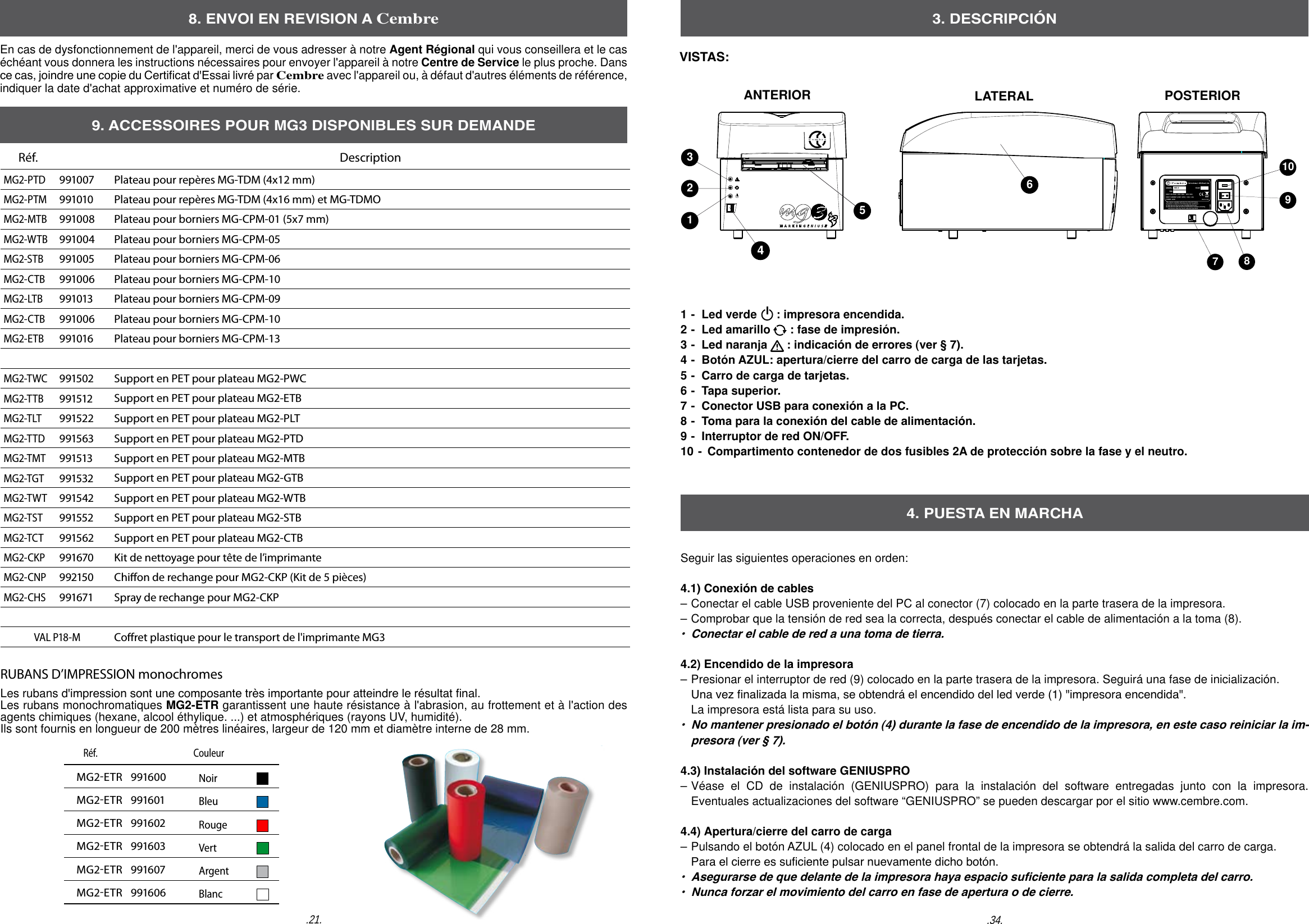 8. ENVOI EN REVISION A CembreEn cas de dysfonctionnement de l'appareil, merci de vous adresser &agrave; notre Agent R&eacute;gional qui vous conseillera et le cas &eacute;ch&eacute;ant vous donnera les instructions n&eacute;cessaires pour envoyer l'appareil &agrave; notre Centre de Service le plus proche. Dans ce cas, joindre une copie du Certicat d'Essai livr&eacute; par Cembre avec l'appareil ou, &agrave; d&eacute;faut d'autres &eacute;l&eacute;ments de r&eacute;f&eacute;rence, indiquer la date d'achat approximative et num&eacute;ro de s&eacute;rie..34..21.Made in ItalyTG 0939YEAR:MODEL:    MG 3       S/N:          INPUT VOLTAGE:  230V  50Hz  - 115V  60HzINPUT CURRENT ( 230V / 115V ):  0.6A  / 1.2A        POWER: 140W This device complies with Part 15 of the FCC Rules.  Operation is subject to the following two conditions:(1) this device may not cause harmful interference (2) this device must accept any interference received, including      interference that may cause undesired operation. 3 2 1 4 5 6 7  8 910ANTERIOR LATERAL POSTERIOR3. DESCRIPCI&Oacute;N1 -  Led verde      : impresora encendida.2 -  Led amarillo      : fase de impresi&oacute;n.3 -  Led naranja      : indicaci&oacute;n de errores (ver &sect; 7). 4 -  Bot&oacute;n AZUL: apertura/cierre del carro de carga de las tarjetas.  5 -  Carro de carga de tarjetas.6 -  Tapa superior.7 -  Conector USB para conexi&oacute;n a la PC.8 -  Toma para la conexi&oacute;n del cable de alimentaci&oacute;n. 9 -  Interruptor de red ON/OFF.10 -   Compartimento contenedor de dos fusibles 2A de protecci&oacute;n sobre la fase y el neutro.  Seguir las siguientes operaciones en orden: 4.1)  Conexi&oacute;n de cables&ndash; Conectar el cable USB proveniente del PC al conector (7) colocado en la parte trasera de la impresora.  &ndash; Comprobar que la tensi&oacute;n de red sea la correcta, despu&eacute;s conectar el cable de alimentaci&oacute;n a la toma (8). &bull;  Conectar el cable de red a una toma de tierra.   4.2)  Encendido de la impresora &ndash; Presionar el interruptor de red (9) colocado en la parte trasera de la impresora. Seguir&aacute; una fase de inicializaci&oacute;n.   Una vez nalizada la misma, se obtendr&aacute; el encendido del led verde (1) "impresora encendida".  La impresora est&aacute; lista para su uso.&bull;  No mantener presionado el bot&oacute;n (4) durante la fase de encendido de la impresora, en este caso reiniciar la im-  presora (ver &sect; 7).4.3)  Instalaci&oacute;n del software GENIUSPRO &ndash; V&eacute;ase el CD de instalaci&oacute;n (GENIUSPRO) para la instalaci&oacute;n del software entregadas junto con la impresora.   Eventuales actualizaciones del software &ldquo;GENIUSPRO&rdquo; se pueden descargar por el sitio www.cembre.com. 4.4)  Apertura/cierre del carro de carga &ndash; Pulsando el bot&oacute;n AZUL (4) colocado en el panel frontal de la impresora se obtendr&aacute; la salida del carro de carga.   Para el cierre es suciente pulsar nuevamente dicho bot&oacute;n. &bull;  Asegurarse de que delante de la impresora haya espacio suciente para la salida completa del carro. &bull;  Nunca forzar el movimiento del carro en fase de apertura o de cierre. 4. PUESTA EN MARCHAVISTAS:        R&eacute;f.     CouleurMG2ETR   991600NoirMG2ETR   991601BleuMG2ETR   991602RougeMG2ETR   991603VertMG2ETR   991607ArgentMG2ETR   991606BlancR&eacute;f.    DescriptionMG2-PTD991007 Plateau pour rep&egrave;res MG-TDM (4x12 mm)MG2-PTM991010 Plateau pour rep&egrave;res MG-TDM (4x16 mm) et MG-TDMOMG2-MTB991008 Plateau pour borniers MG-CPM-01 (5x7 mm)MG2-WTB991004 Plateau pour borniers MG-CPM-05MG2-STB991005 Plateau pour borniers MG-CPM-06MG2-CTB991006 Plateau pour borniers MG-CPM-10MG2-LTB991013 Plateau pour borniers MG-CPM-09MG2-CTB991006 Plateau pour borniers MG-CPM-10MG2-ETB991016 Plateau pour borniers MG-CPM-13MG2-TWC991502 Support en PET pour plateau MG2-PWCMG2-TTB991512 Support en PET pour plateau MG2-ETBMG2-TLT991522 Support en PET pour plateau MG2-PLTMG2-TTD991563 Support en PET pour plateau MG2-PTDMG2-TMT991513 Support en PET pour plateau MG2-MTBMG2-TGT991532 Support en PET pour plateau MG2-GTBMG2-TWT991542 Support en PET pour plateau MG2-WTBMG2-TST991552 Support en PET pour plateau MG2-STBMG2-TCT991562 Support en PET pour plateau MG2-CTBMG2-CKP991670 Kit de nettoyage pour t&ecirc;te de l&rsquo;imprimanteMG2-CNP992150 Chion de rechange pour MG2-CKP (Kit de 5 pi&egrave;ces)MG2-CHS991671 Spray de rechange pour MG2-CKPVAL P18-MCoret plastique pour le transport de l'imprimante MG39. ACCESSOIRES POUR MG3 DISPONIBLES SUR DEMANDERUBANS D&rsquo;IMPRESSION monochromesLes rubans d'impression sont une composante tr&egrave;s importante pour atteindre le r&eacute;sultat nal.Les rubans monochromatiques MG2-ETR garantissent une haute r&eacute;sistance &agrave; l'abrasion, au frottement et &agrave; l'action des agents chimiques (hexane, alcool &eacute;thylique. ...) et atmosph&eacute;riques (rayons UV, humidit&eacute;).Ils sont fournis en longueur de 200 m&egrave;tres lin&eacute;aires, largeur de 120 mm et diam&egrave;tre interne de 28 mm. 