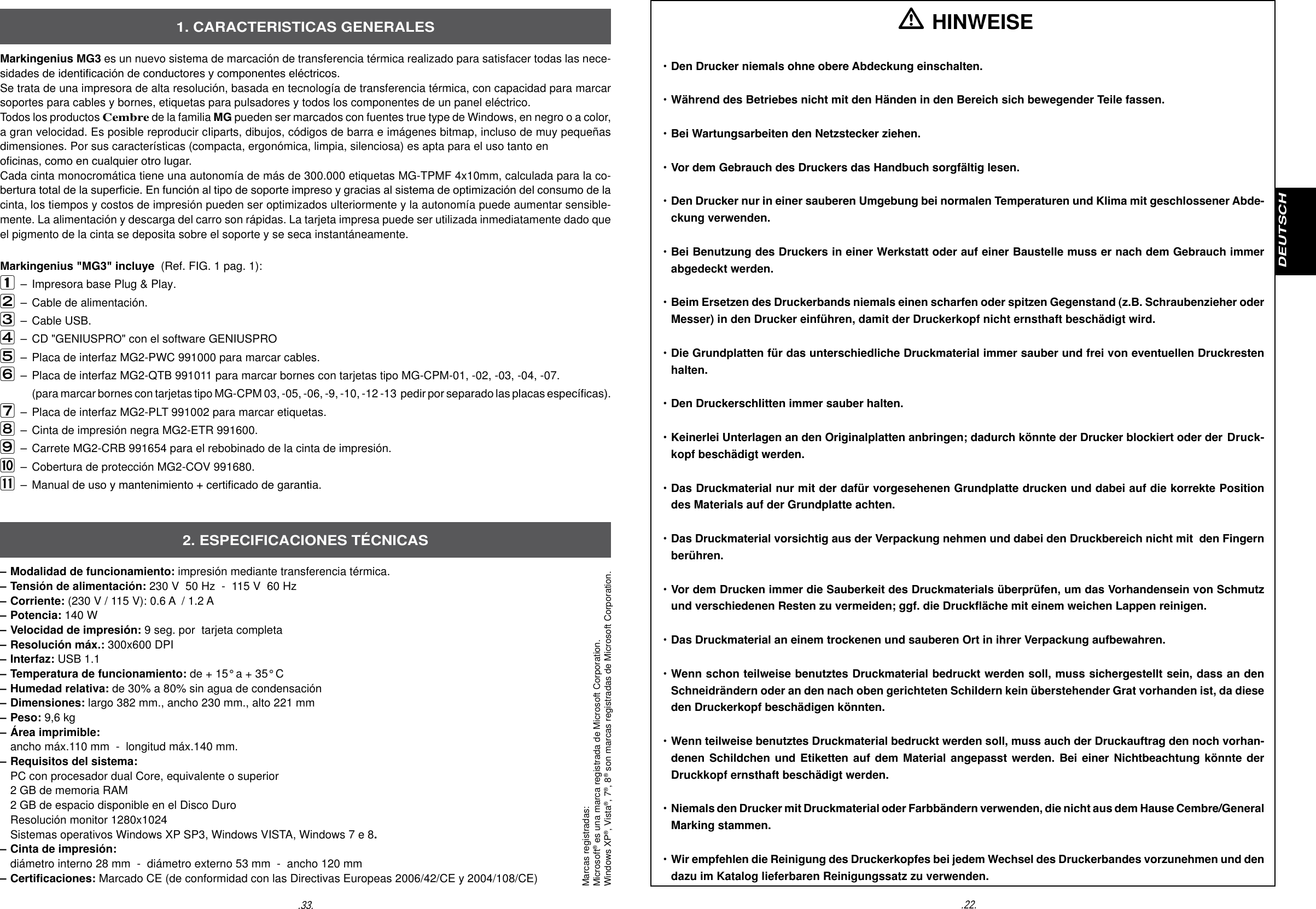 .22.DEUTSCH.33.Markingenius MG3 es un nuevo sistema de marcaci&oacute;n de transferencia t&eacute;rmica realizado para satisfacer todas las nece-sidades de identicaci&oacute;n de conductores y componentes el&eacute;ctricos. Se trata de una impresora de alta resoluci&oacute;n, basada en tecnolog&iacute;a de transferencia t&eacute;rmica, con capacidad para marcar soportes para cables y bornes, etiquetas para pulsadores y todos los componentes de un panel el&eacute;ctrico. Todos los productos Cembre de la familia MG pueden ser marcados con fuentes true type de Windows, en negro o a color, a gran velocidad. Es posible reproducir cIiparts, dibujos, c&oacute;digos de barra e im&aacute;genes bitmap, incluso de muy peque&ntilde;as dimensiones. Por sus caracter&iacute;sticas (compacta, ergon&oacute;mica, limpia, silenciosa) es apta para el uso tanto enocinas, como en cualquier otro lugar.Cada cinta monocrom&aacute;tica tiene una autonom&iacute;a de m&aacute;s de 300.000 etiquetas MG-TPMF 4x10mm, calculada para la co-bertura total de la supercie. En funci&oacute;n al tipo de soporte impreso y gracias al sistema de optimizaci&oacute;n del consumo de la cinta, los tiempos y costos de impresi&oacute;n pueden ser optimizados ulteriormente y la autonom&iacute;a puede aumentar sensible-mente. La alimentaci&oacute;n y descarga del carro son r&aacute;pidas. La tarjeta impresa puede ser utilizada inmediatamente dado que el pigmento de la cinta se deposita sobre el soporte y se seca instant&aacute;neamente.Markingenius "MG3" incluye  (Ref. FIG. 1 pag. 1):&ndash;  Impresora base Plug &amp; Play. &ndash;  Cable de alimentaci&oacute;n.  &ndash;  Cable USB. &ndash; CD "GENIUSPRO" con el software GENIUSPRO &ndash;  Placa de interfaz MG2-PWC 991000 para marcar cables.  &ndash;  Placa de interfaz MG2-QTB 991011 para marcar bornes con tarjetas tipo MG-CPM-01, -02, -03, -04, -07.        (para marcar bornes con tarjetas tipo MG-CPM 03, -05, -06, -9, -10, -12 -13  pedir por separado las placas espec&iacute;cas). &ndash;  Placa de interfaz MG2-PLT 991002 para marcar etiquetas.  &ndash;  Cinta de impresi&oacute;n negra MG2-ETR 991600. &ndash;  Carrete MG2-CRB 991654 para el rebobinado de la cinta de impresi&oacute;n.      &ndash;  Cobertura de protecci&oacute;n MG2-COV 991680. &ndash;  Manual de uso y mantenimiento + certicado de garantia.&ndash; Modalidad de funcionamiento: impresi&oacute;n mediante transferencia t&eacute;rmica. &ndash; Tensi&oacute;n de alimentaci&oacute;n: 230 V  50 Hz  -  115 V  60 Hz&ndash; Corriente: (230 V / 115 V): 0.6 A  / 1.2 A&ndash; Potencia: 140 W&ndash; Velocidad de impresi&oacute;n: 9 seg. por  tarjeta completa&ndash; Resoluci&oacute;n m&aacute;x.: 300x600 DPI &ndash; Interfaz: USB 1.1&ndash; Temperatura de funcionamiento: de + 15&deg; a + 35&deg; C&ndash; Humedad relativa: de 30% a 80% sin agua de condensaci&oacute;n&ndash; Dimensiones: largo 382 mm., ancho 230 mm., alto 221 mm&ndash; Peso: 9,6 kg&ndash; &Aacute;rea imprimible: ancho m&aacute;x.110 mm  -  longitud m&aacute;x.140 mm.&ndash; Requisitos del sistema:   PC con procesador dual Core, equivalente o superior  2 GB de memoria RAM  2 GB de espacio disponible en el Disco Duro Resoluci&oacute;n monitor 1280x1024  Sistemas operativos Windows XP SP3, Windows VISTA, Windows 7 e 8.&ndash; Cinta de impresi&oacute;n: di&aacute;metro interno 28 mm  -  di&aacute;metro externo 53 mm  -  ancho 120 mm&ndash; Certicaciones: Marcado CE (de conformidad con las Directivas Europeas 2006/42/CE y 2004/108/CE)1. CARACTERISTICAS GENERALES2. ESPECIFICACIONES T&Eacute;CNICAS HINWEISE&bull; Den Drucker niemals ohne obere Abdeckung einschalten. &bull; W&auml;hrend des Betriebes nicht mit den H&auml;nden in den Bereich sich bewegender Teile fassen. &bull; Bei Wartungsarbeiten den Netzstecker ziehen. &bull; Vor dem Gebrauch des Druckers das Handbuch sorgf&auml;ltig lesen. &bull; Den Drucker nur in einer sauberen Umgebung bei normalen Temperaturen und Klima mit geschlossener Abde-  ckung verwenden.&bull; Bei Benutzung des Druckers in einer Werkstatt oder auf einer Baustelle muss er nach dem Gebrauch immer   abgedeckt werden.&bull; Beim Ersetzen des Druckerbands niemals einen scharfen oder spitzen Gegenstand (z.B. Schraubenzieher oder   Messer) in den Drucker einf&uuml;hren, damit der Druckerkopf nicht ernsthaft besch&auml;digt wird.&bull; Die Grundplatten f&uuml;r das unterschiedliche Druckmaterial immer sauber und frei von eventuellen Druckresten  halten.&bull; Den Druckerschlitten immer sauber halten.&bull; Keinerlei Unterlagen an den Originalplatten anbringen; dadurch k&ouml;nnte der Drucker blockiert oder der  Druck-  kopf besch&auml;digt werden.&bull; Das Druckmaterial nur mit der daf&uuml;r vorgesehenen Grundplatte drucken und dabei auf die korrekte Position   des Materials auf der Grundplatte achten.&bull; Das Druckmaterial vorsichtig aus der Verpackung nehmen und dabei den Druckbereich nicht mit  den Fingern   ber&uuml;hren.&bull; Vor dem Drucken immer die Sauberkeit des Druckmaterials &uuml;berpr&uuml;fen, um das Vorhandensein von Schmutz   und verschiedenen Resten zu vermeiden; ggf. die Druck&auml;che mit einem weichen Lappen reinigen.&bull; Das Druckmaterial an einem trockenen und sauberen Ort in ihrer Verpackung aufbewahren.&bull; Wenn schon teilweise benutztes Druckmaterial bedruckt werden soll, muss sichergestellt sein, dass an den   Schneidr&auml;ndern oder an den nach oben gerichteten Schildern kein &uuml;berstehender Grat vorhanden ist, da diese   den Druckerkopf besch&auml;digen k&ouml;nnten.&bull; Wenn teilweise benutztes Druckmaterial bedruckt werden soll, muss auch der Druckauftrag den noch vorhan-  denen Schildchen  und  Etiketten auf dem Material angepasst werden. Bei  einer  Nichtbeachtung k&ouml;nnte der   Druckkopf ernsthaft besch&auml;digt werden. &bull; Niemals den Drucker mit Druckmaterial oder Farbb&auml;ndern verwenden, die nicht aus dem Hause Cembre/General   Marking stammen.&bull; Wir empfehlen die Reinigung des Druckerkopfes bei jedem Wechsel des Druckerbandes vorzunehmen und den   dazu im Katalog lieferbaren Reinigungssatz zu verwenden.Marcas registradas:Microsoft&reg; es una marca registrada de Microsoft Corporation.Windows XP&reg;, Vista&reg;, 7&reg;, 8&reg; son marcas registradas de Microsoft Corporation.
