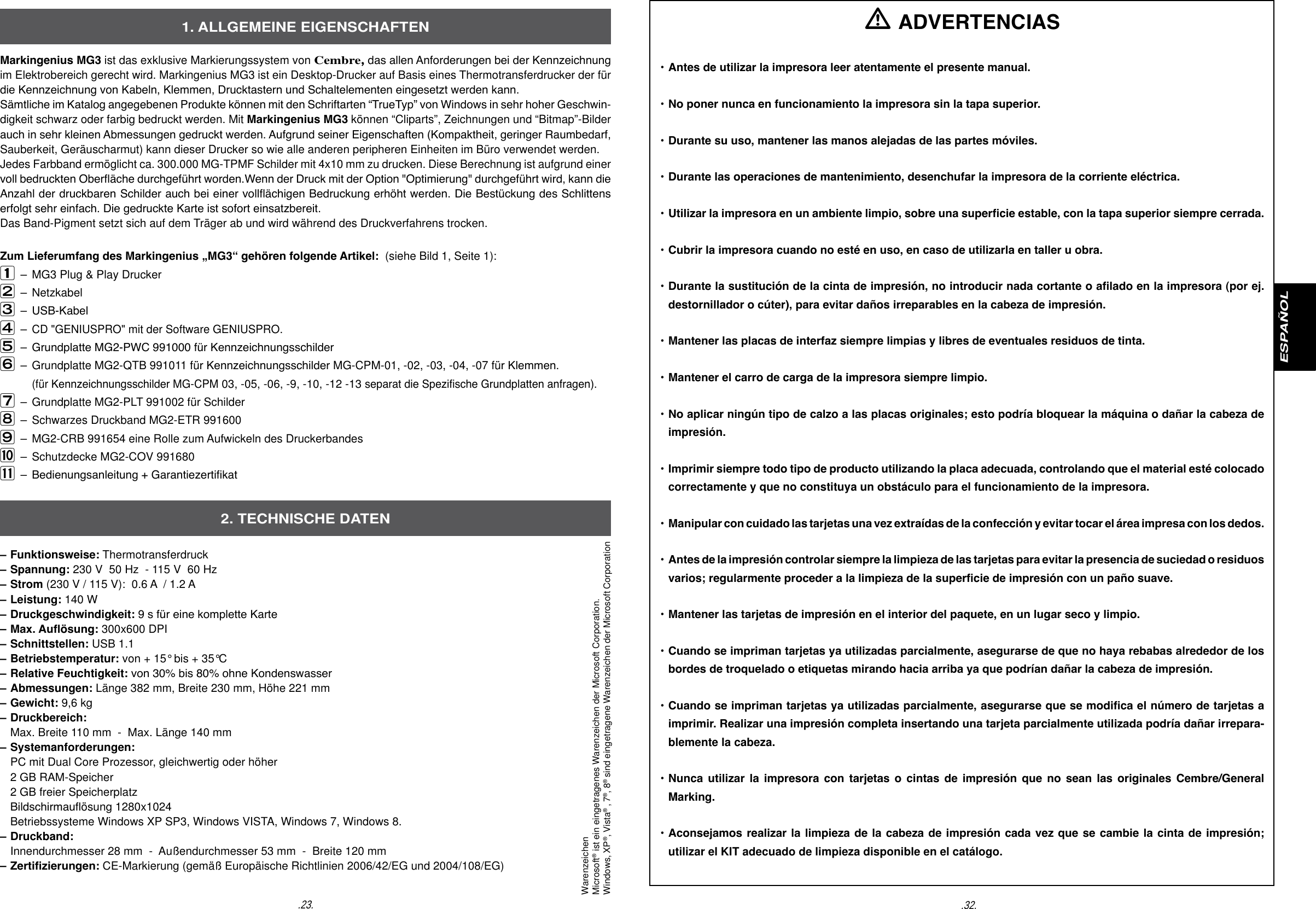 Markingenius MG3 ist das exklusive Markierungssystem von Cembre, das allen Anforderungen bei der Kennzeichnung im Elektrobereich gerecht wird. Markingenius MG3 ist ein Desktop-Drucker auf Basis eines Thermotransferdrucker der f&uuml;r die Kennzeichnung von Kabeln, Klemmen, Drucktastern und Schaltelementen eingesetzt werden kann.S&auml;mtliche im Katalog angegebenen Produkte k&ouml;nnen mit den Schriftarten &ldquo;TrueTyp&rdquo; von Windows in sehr hoher Geschwin-digkeit schwarz oder farbig bedruckt werden. Mit Markingenius MG3 k&ouml;nnen &ldquo;Cliparts&rdquo;, Zeichnungen und &ldquo;Bitmap&rdquo;-Bilder auch in sehr kleinen Abmessungen gedruckt werden. Aufgrund seiner Eigenschaften (Kompaktheit, geringer Raumbedarf, Sauberkeit, Ger&auml;uscharmut) kann dieser Drucker so wie alle anderen peripheren Einheiten im B&uuml;ro verwendet werden.Jedes Farbband erm&ouml;glicht ca. 300.000 MG-TPMF Schilder mit 4x10 mm zu drucken. Diese Berechnung ist aufgrund einer voll bedruckten Ober&auml;che durchgef&uuml;hrt worden.Wenn der Druck mit der Option "Optimierung" durchgef&uuml;hrt wird, kann die Anzahl der druckbaren Schilder auch bei einer voll&auml;chigen Bedruckung erh&ouml;ht werden. Die Best&uuml;ckung des Schlittens erfolgt sehr einfach. Die gedruckte Karte ist sofort einsatzbereit. Das Band-Pigment setzt sich auf dem Tr&auml;ger ab und wird w&auml;hrend des Druckverfahrens trocken.Zum Lieferumfang des Markingenius &bdquo;MG3&ldquo; geh&ouml;ren folgende Artikel:  (siehe Bild 1, Seite 1): &ndash;  MG3 Plug &amp; Play Drucker  &ndash;  Netzkabel&ndash;  USB-Kabel&ndash; CD "GENIUSPRO" mit der Software GENIUSPRO.&ndash;  Grundplatte MG2-PWC 991000 f&uuml;r Kennzeichnungsschilder &ndash;  Grundplatte MG2-QTB 991011 f&uuml;r Kennzeichnungsschilder MG-CPM-01, -02, -03, -04, -07 f&uuml;r Klemmen.               (f&uuml;r Kennzeichnungsschilder MG-CPM 03, -05, -06, -9, -10, -12 -13 separat die Spezische Grundplatten anfragen).&ndash;  Grundplatte MG2-PLT 991002 f&uuml;r Schilder &ndash;  Schwarzes Druckband MG2-ETR 991600&ndash;  MG2-CRB 991654 eine Rolle zum Aufwickeln des Druckerbandes&ndash;  Schutzdecke MG2-COV 991680&ndash;  Bedienungsanleitung + Garantiezertikat&ndash; Funktionsweise: Thermotransferdruck &ndash; Spannung: 230 V  50 Hz  - 115 V  60 Hz&ndash; Strom (230 V / 115 V):  0.6 A  / 1.2 A&ndash; Leistung: 140 W&ndash; Druckgeschwindigkeit: 9 s f&uuml;r eine komplette Karte &ndash; Max. Au&ouml;sung: 300x600 DPI &ndash; Schnittstellen: USB 1.1&ndash; Betriebstemperatur: von + 15&deg; bis + 35&deg;C&ndash; Relative Feuchtigkeit: von 30% bis 80% ohne Kondenswasser&ndash; Abmessungen: L&auml;nge 382 mm, Breite 230 mm, H&ouml;he 221 mm&ndash; Gewicht: 9,6 kg&ndash; Druckbereich:  Max. Breite 110 mm  -  Max. L&auml;nge 140 mm&ndash; Systemanforderungen:  PC mit Dual Core Prozessor, gleichwertig oder h&ouml;her  2 GB RAM-Speicher  2 GB freier Speicherplatz  Bildschirmau&ouml;sung 1280x1024  Betriebssysteme Windows XP SP3, Windows VISTA, Windows 7, Windows 8.&ndash; Druckband:  Innendurchmesser 28 mm  -  Au&szlig;endurchmesser 53 mm  -  Breite 120 mm&ndash; Zertizierungen: CE-Markierung (gem&auml;&szlig; Europ&auml;ische Richtlinien 2006/42/EG und 2004/108/EG)1. ALLGEMEINE EIGENSCHAFTEN2. TECHNISCHE DATEN.32..23.ESPA&Ntilde;OL ADVERTENCIAS&bull; Antes de utilizar la impresora leer atentamente el presente manual. &bull; No poner nunca en funcionamiento la impresora sin la tapa superior.  &bull; Durante su uso, mantener las manos alejadas de las partes m&oacute;viles. &bull; Durante las operaciones de mantenimiento, desenchufar la impresora de la corriente el&eacute;ctrica.&bull; Utilizar la impresora en un ambiente limpio, sobre una supercie estable, con la tapa superior siempre cerrada. &bull; Cubrir la impresora cuando no est&eacute; en uso, en caso de utilizarla en taller u obra.  &bull; Durante la sustituci&oacute;n de la cinta de impresi&oacute;n, no introducir nada cortante o alado en la impresora (por ej.   destornillador o c&uacute;ter), para evitar da&ntilde;os irreparables en la cabeza de impresi&oacute;n.&bull; Mantener las placas de interfaz siempre limpias y libres de eventuales residuos de tinta. &bull; Mantener el carro de carga de la impresora siempre limpio. &bull; No aplicar ning&uacute;n tipo de calzo a las placas originales; esto podr&iacute;a bloquear la m&aacute;quina o da&ntilde;ar la cabeza de  impresi&oacute;n. &bull; Imprimir siempre todo tipo de producto utilizando la placa adecuada, controlando que el material est&eacute; colocado   correctamente y que no constituya un obst&aacute;culo para el funcionamiento de la impresora.&bull; Manipular con cuidado las tarjetas una vez extra&iacute;das de la confecci&oacute;n y evitar tocar el &aacute;rea impresa con los dedos.&bull; Antes de la impresi&oacute;n controlar siempre la limpieza de las tarjetas para evitar la presencia de suciedad o residuos   varios; regularmente proceder a la limpieza de la supercie de impresi&oacute;n con un pa&ntilde;o suave.&bull; Mantener las tarjetas de impresi&oacute;n en el interior del paquete, en un lugar seco y limpio.&bull; Cuando se impriman tarjetas ya utilizadas parcialmente, asegurarse de que no haya rebabas alrededor de los  bordes de troquelado o etiquetas mirando hacia arriba ya que podr&iacute;an da&ntilde;ar la cabeza de impresi&oacute;n.&bull; Cuando se impriman tarjetas ya utilizadas parcialmente, asegurarse que se modica el n&uacute;mero de tarjetas a   imprimir. Realizar una impresi&oacute;n completa insertando una tarjeta parcialmente utilizada podr&iacute;a da&ntilde;ar irrepara-  blemente la cabeza.&bull; Nunca utilizar  la  impresora  con  tarjetas  o cintas  de  impresi&oacute;n que  no  sean las  originales  Cembre/General  Marking.&bull; Aconsejamos realizar la limpieza de la cabeza de impresi&oacute;n cada vez que se cambie la cinta de impresi&oacute;n;   utilizar el KIT adecuado de limpieza disponible en el cat&aacute;logo.WarenzeichenMicrosoft&reg; ist ein eingetragenes Warenzeichen der Microsoft Corporation.Windows, XP&reg;, Vista&reg; , 7&reg;, 8&reg; sind eingetragene Warenzeichen der Microsoft Corporation