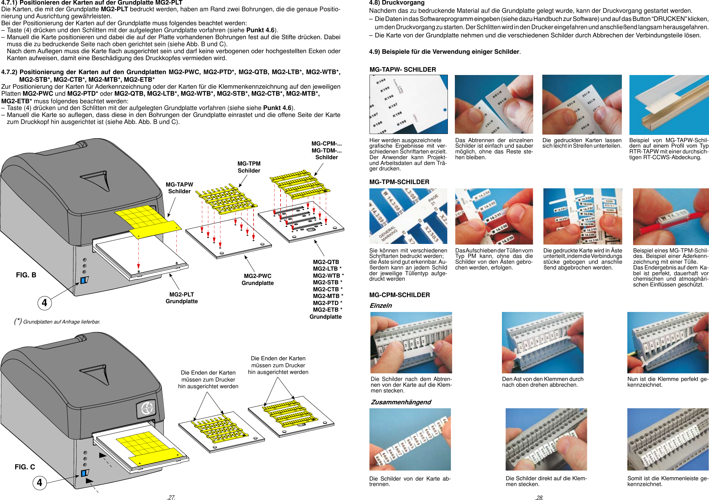 .28..27.MG-TAPWSchilderMG-TPMSchilderMG-CPM-...MG-TDM-...Schilder4.7.1) Positionieren der Karten auf der Grundplatte MG2-PLT Die Karten, die mit der Grundplatte MG2-PLT bedruckt werden, haben am Rand zwei Bohrungen, die die genaue Positio-nierung und Ausrichtung gew&auml;hrleisten.Bei der Positionierung der Karten auf der Grundplatte muss folgendes beachtet werden:                          &ndash; Taste (4) dr&uuml;cken und den Schlitten mit der aufgelegten Grundplatte vorfahren (siehe Punkt 4.6).&ndash; Manuell die Karte positionieren und dabei die auf der Platte vorhandenen Bohrungen fest auf die Stifte dr&uuml;cken. Dabei  muss die zu bedruckende Seite nach oben gerichtet sein (siehe Abb. B und C).  Nach dem Auegen muss die Karte ach ausgerichtet sein und darf keine verbogenen oder hochgestellten Ecken oder  Kanten aufweisen, damit eine Besch&auml;digung des Druckkopfes vermieden wird.4.7.2) Positionierung der Karten auf den Grundplatten MG2-PWC, MG2-PTD*, MG2-QTB, MG2-LTB*, MG2-WTB*,          MG2-STB*, MG2-CTB*, MG2-MTB*, MG2-ETB*Zur Positionierung der Karten f&uuml;r Aderkennzeichnung oder der Karten f&uuml;r die Klemmenkennzeichnung auf den jeweiligen Platten MG2-PWC und MG2-PTD* oder MG2-QTB, MG2-LTB*, MG2-WTB*, MG2-STB*, MG2-CTB*, MG2-MTB*, MG2-ETB* muss folgendes beachtet werden:&ndash; Taste (4) dr&uuml;cken und den Schlitten mit der aufgelegten Grundplatte vorfahren (siehe siehe Punkt 4.6).&ndash; Manuell die Karte so auegen, dass diese in den Bohrungen der Grundplatte einrastet und die offene Seite der Karte   zum Druckkopf hin ausgerichtet ist (siehe Abb. Abb. B und C).4Die Enden der Karten m&uuml;ssen zum Drucker hin ausgerichtet werdenDie Enden der Karten m&uuml;ssen zum Drucker hin ausgerichtet werdenFIG. BFIG. C4(*) Grundplatten auf Anfrage lieferbar.MG2-PLTGrundplatteMG2-PWCGrundplatte   MG2-QTB   MG2-LTB *   MG2-WTB *   MG2-STB *   MG2-CTB *   MG2-MTB *   MG2-PTD *         MG2-ETB *        GrundplatteMG-TAPW- SCHILDERSie k&ouml;nnen mit verschiedenen Schriftarten bedruckt werden; die &Auml;ste sind gut erkennbar. Au-&szlig;erdem kann an jedem Schild der jeweilige T&uuml;llentyp aufge-druckt werdenDie gedruckte Karte wird in &Auml;ste unterteilt, indem die Verbindungsst&uuml;cke gebogen und anschlie&szlig;end abgebrochen werden.Das Aufschieben  der  T&uuml;llen  vom Typ PM kann, ohne das die Schilder von den &Auml;sten gebro-chen werden, erfolgen. Beispiel eines MG-TPM-Schil-des. Beispiel einer Aderkenn-zeichnung mit einer T&uuml;lle. Das Endergebnis auf dem  Ka-bel ist perfekt, dauerhaft vorchemischen und atmosph&auml;ri-schen Ein&uuml;ssen gesch&uuml;tzt.EinzelnDie Schilder nach dem Abtren-nen von der Karte auf die Klem-men stecken.Den Ast von den Klemmen durch nach oben drehen abbrechen. Nun ist die Klemme perfekt ge-kennzeichnet.Die  Schilder  von  der  Karte  ab-trennen. Die Schilder direkt auf die Klem-men stecken. Somit ist die Klemmenleiste ge-kennzeichnet.Hier werden ausgezeichnete grasche  Ergebnisse  mit  ver-schiedenen Schriftarten erzielt. Der Anwender kann Projekt- und Arbeitsdaten auf dem Tr&auml;-ger drucken.Die  gedruckten  Karten  lassen sich leicht in Streifen unterteilen.Das Abtrennen der einzelnen Schilder ist einfach und sauber m&ouml;glich, ohne das Reste ste-hen bleiben.Beispiel von MG-TAPW-Schil-dern auf einem Prol vom Typ RTR-TAPW mit einer durchsich-tigen RT-CCWS-Abdeckung.MG-TPM-SCHILDER 4.8) DruckvorgangNachdem das zu bedruckende Material auf die Grundplatte gelegt wurde, kann der Druckvorgang gestartet werden.&ndash; Die Daten in das Softwareprogramm eingeben (siehe dazu Handbuch zur Software) und auf das Button &ldquo;DRUCKEN&rdquo; klicken,   um den Druckvorgang zu starten. Der Schlitten wird in den Drucker eingefahren und anschlie&szlig;end langsam herausgefahren.&ndash; Die Karte von der Grundplatte nehmen und die verschiedenen Schilder durch Abbrechen der Verbindungsteile l&ouml;sen.4.9) Beispiele f&uuml;r die Verwendung einiger Schilder.MG-CPM-SCHILDERZusammenh&auml;ngend