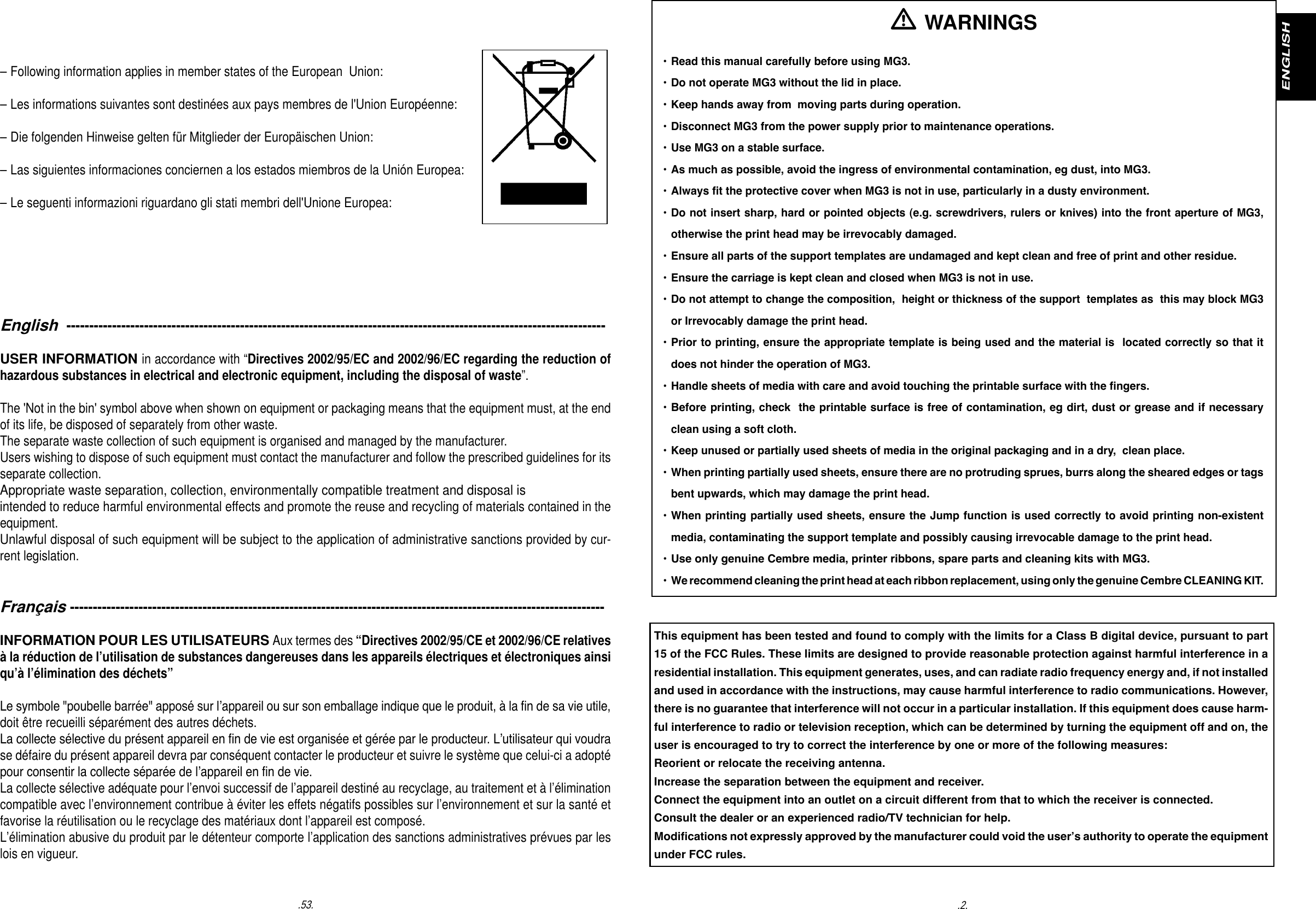 .53. .2.ENGLISHEnglish  ----------------------------------------------------------------------------------------------------------------------USER INFORMATION in accordance with &ldquo;Directives 2002/95/EC and 2002/96/EC regarding the reduction of hazardous substances in electrical and electronic equipment, including the disposal of waste&rdquo;.The 'Not in the bin' symbol above when shown on equipment or packaging means that the equipment must, at the end of its life, be disposed of separately from other waste. The separate waste collection of such equipment is organised and managed by the manufacturer. Users wishing to dispose of such equipment must contact the manufacturer and follow the prescribed guidelines for its separate collection. Appropriate waste separation, collection, environmentally compatible treatment and disposal isintended to reduce harmful environmental effects and promote the reuse and recycling of materials contained in the equipment. Unlawful disposal of such equipment will be subject to the application of administrative sanctions provided by cur-rent legislation. Fran&ccedil;ais ---------------------------------------------------------------------------------------------------------------------INFORMATION POUR LES UTILISATEURS Aux termes des &ldquo;Directives 2002/95/CE et 2002/96/CE relatives &agrave; la r&eacute;duction de l&rsquo;utilisation de substances dangereuses dans les appareils &eacute;lectriques et &eacute;lectroniques ainsi qu&rsquo;&agrave; l&rsquo;&eacute;limination des d&eacute;chets&rdquo;Le symbole "poubelle barr&eacute;e" appos&eacute; sur l&rsquo;appareil ou sur son emballage indique que le produit, &agrave; la n de sa vie utile, doit &ecirc;tre recueilli s&eacute;par&eacute;ment des autres d&eacute;chets.La collecte s&eacute;lective du pr&eacute;sent appareil en n de vie est organis&eacute;e et g&eacute;r&eacute;e par le producteur. L&rsquo;utilisateur qui voudra se d&eacute;faire du pr&eacute;sent appareil devra par cons&eacute;quent contacter le producteur et suivre le syst&egrave;me que celui-ci a adopt&eacute; pour consentir la collecte s&eacute;par&eacute;e de l&rsquo;appareil en n de vie.La collecte s&eacute;lective ad&eacute;quate pour l&rsquo;envoi successif de l&rsquo;appareil destin&eacute; au recyclage, au traitement et &agrave; l&rsquo;&eacute;limination compatible avec l&rsquo;environnement contribue &agrave; &eacute;viter les effets n&eacute;gatifs possibles sur l&rsquo;environnement et sur la sant&eacute; et favorise la r&eacute;utilisation ou le recyclage des mat&eacute;riaux dont l&rsquo;appareil est compos&eacute;.L&rsquo;&eacute;limination abusive du produit par le d&eacute;tenteur comporte l&rsquo;application des sanctions administratives pr&eacute;vues par les lois en vigueur.&ndash; Following information applies in member states of the European  Union: &ndash; Les informations suivantes sont destin&eacute;es aux pays membres de l'Union Europ&eacute;enne:&ndash; Die folgenden Hinweise gelten f&uuml;r Mitglieder der Europ&auml;ischen Union:&ndash; Las siguientes informaciones conciernen a los estados miembros de la Uni&oacute;n Europea:&ndash; Le seguenti informazioni riguardano gli stati membri dell'Unione Europea: WARNINGS&bull; Read this manual carefully before using MG3. &bull; Do not operate MG3 without the lid in place. &bull; Keep hands away from  moving parts during operation.&bull; Disconnect MG3 from the power supply prior to maintenance operations.&bull; Use MG3 on a stable surface. &bull; As much as possible, avoid the ingress of environmental contamination, eg dust, into MG3. &bull; Always t the protective cover when MG3 is not in use, particularly in a dusty environment. &bull; Do not insert sharp, hard or pointed objects (e.g. screwdrivers, rulers or knives) into the front aperture of MG3,   otherwise the print head may be irrevocably damaged. &bull; Ensure all parts of the support templates are undamaged and kept clean and free of print and other residue.  &bull; Ensure the carriage is kept clean and closed when MG3 is not in use.  &bull; Do not attempt to change the composition,  height or thickness of the support  templates as  this may block MG3   or Irrevocably damage the print head.  &bull; Prior to printing, ensure the appropriate template is being used and the material is  located correctly so that it   does not hinder the operation of MG3. &bull; Handle sheets of media with care and avoid touching the printable surface with the ngers.  &bull; Before printing, check  the printable surface is free of contamination, eg dirt, dust or grease and if necessary  clean using a soft cloth.   &bull; Keep unused or partially used sheets of media in the original packaging and in a dry,  clean place. &bull; When printing partially used sheets, ensure there are no protruding sprues, burrs along the sheared edges or tags   bent upwards, which may damage the print head.   &bull; When printing partially used sheets, ensure the Jump function is used correctly to avoid printing non-existent    media, contaminating the support template and possibly causing irrevocable damage to the print head.    &bull; Use only genuine Cembre media, printer ribbons, spare parts and cleaning kits with MG3.  &bull; We recommend cleaning the print head at each ribbon replacement, using only the genuine Cembre CLEANING KIT.This equipment has been tested and found to comply with the limits for a Class B digital device, pursuant to part 15 of the FCC Rules. These limits are designed to provide reasonable protection against harmful interference in a residential installation. This equipment generates, uses, and can radiate radio frequency energy and, if not installed and used in accordance with the instructions, may cause harmful interference to radio communications. However, there is no guarantee that interference will not occur in a particular installation. If this equipment does cause harm-ful interference to radio or television reception, which can be determined by turning the equipment off and on, the user is encouraged to try to correct the interference by one or more of the following measures: Reorient or relocate the receiving antenna. Increase the separation between the equipment and receiver. Connect the equipment into an outlet on a circuit different from that to which the receiver is connected. Consult the dealer or an experienced radio/TV technician for help. Modications not expressly approved by the manufacturer could void the user&rsquo;s authority to operate the equipment under FCC rules.