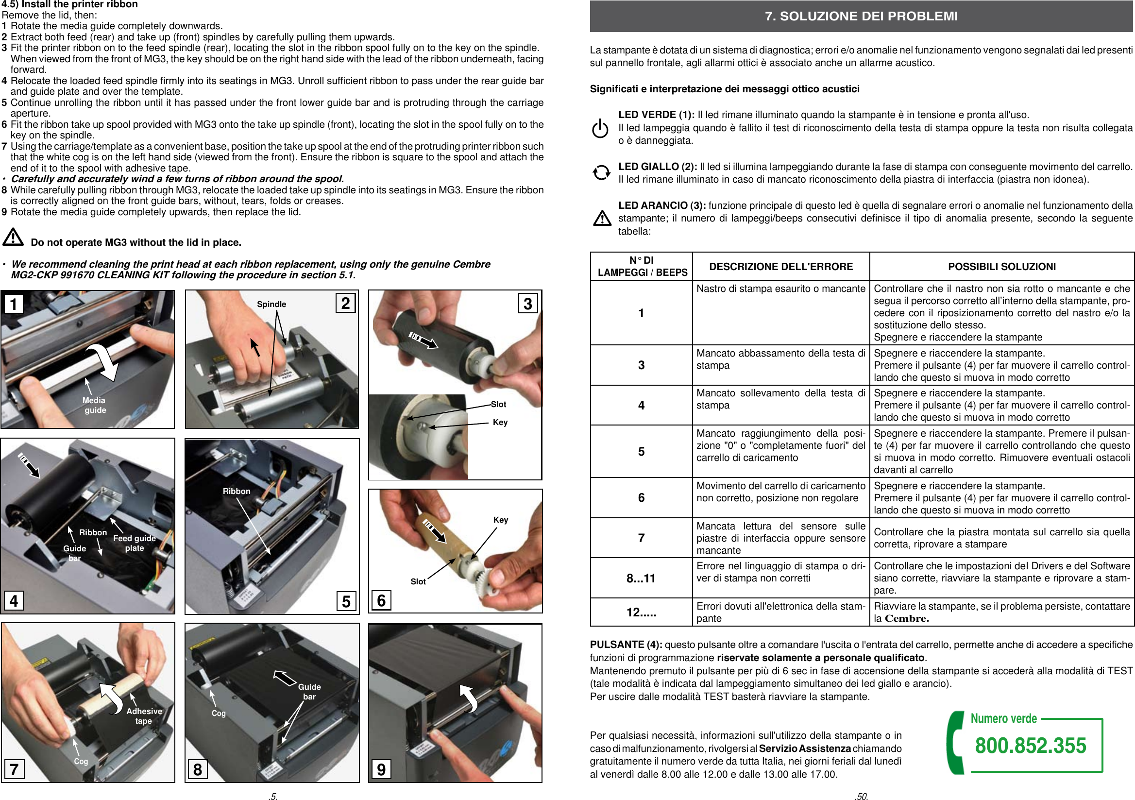 4.5) Install the printer ribbon Remove the lid, then: 1 Rotate the media guide completely downwards. 2 Extract both feed (rear) and take up (front) spindles by carefully pulling them upwards.3 Fit the printer ribbon on to the feed spindle (rear), locating the slot in the ribbon spool fully on to the key on the spindle. When viewed from the front of MG3, the key should be on the right hand side with the lead of the ribbon underneath, facing forward.4 Relocate the loaded feed spindle rmly into its seatings in MG3. Unroll sufcient ribbon to pass under the rear guide bar and guide plate and over the template. 5 Continue unrolling the ribbon until it has passed under the front lower guide bar and is protruding through the carriage aperture. 6 Fit the ribbon take up spool provided with MG3 onto the take up spindle (front), locating the slot in the spool fully on to the key on the spindle.  7 Using the carriage/template as a convenient base, position the take up spool at the end of the protruding printer ribbon such that the white cog is on the left hand side (viewed from the front). Ensure the ribbon is square to the spool and attach the end of it to the spool with adhesive tape.  &bull;  Carefully and accurately wind a few turns of ribbon around the spool.     8 While carefully pulling ribbon through MG3, relocate the loaded take up spindle into its seatings in MG3. Ensure the ribbon is correctly aligned on the front guide bars, without, tears, folds or creases. 9 Rotate the media guide completely upwards, then replace the lid. Do not operate MG3 without the lid in place. &bull;  We recommend cleaning the print head at each ribbon replacement, using only the genuine Cembre   MG2-CKP 991670 CLEANING KIT following the procedure in section 5.1..50.7. SOLUZIONE DEI PROBLEMILa stampante &egrave; dotata di un sistema di diagnostica; errori e/o anomalie nel funzionamento vengono segnalati dai led presenti sul pannello frontale, agli allarmi ottici &egrave; associato anche un allarme acustico.Signicati e interpretazione dei messaggi ottico acustici  LED VERDE (1): Il led rimane illuminato quando la stampante &egrave; in tensione e pronta all'uso. Il led lampeggia quando &egrave; fallito il test di riconoscimento della testa di stampa oppure la testa non risulta collegata   o &egrave; danneggiata. LED GIALLO (2): Il led si illumina lampeggiando durante la fase di stampa con conseguente movimento del carrello.  Il led rimane illuminato in caso di mancato riconoscimento della piastra di interfaccia (piastra non idonea).  LED ARANCIO (3): funzione principale di questo led &egrave; quella di segnalare errori o anomalie nel funzionamento della   stampante; il numero di lampeggi/beeps consecutivi denisce il  tipo  di  anomalia presente, secondo la seguente   tabella:N&deg; DI LAMPEGGI / BEEPSDESCRIZIONE DELL'ERRORE POSSIBILI SOLUZIONI1Nastro di stampa esaurito o mancanteControllare che il nastro non sia rotto o mancante e che segua il percorso corretto all&rsquo;interno della stampante, pro-cedere con il riposizionamento corretto del nastro e/o la sostituzione dello stesso. Spegnere e riaccendere la stampante3Mancato abbassamento della testa di stampa Spegnere e riaccendere la stampante. Premere il pulsante (4) per far muovere il carrello control-lando che questo si muova in modo corretto4Mancato sollevamento della testa di stampa Spegnere e riaccendere la stampante. Premere il pulsante (4) per far muovere il carrello control-lando che questo si muova in modo corretto5Mancato raggiungimento della posi-zione "0" o "completamente fuori" del carrello di caricamentoSpegnere e riaccendere la stampante. Premere il pulsan-te (4) per far muovere il carrello controllando che questo si muova in modo corretto. Rimuovere eventuali ostacoli davanti al carrello6Movimento del carrello di caricamento non corretto, posizione non regolare Spegnere e riaccendere la stampante. Premere il pulsante (4) per far muovere il carrello control-lando che questo si muova in modo corretto7Mancata lettura del sensore sulle piastre di interfaccia oppure sensore mancanteControllare che la piastra montata sul carrello sia quella corretta, riprovare a stampare8...11 Errore nel linguaggio di stampa o dri-ver di stampa non corretti Controllare che le impostazioni deI Drivers e del Software siano corrette, riavviare la stampante e riprovare a stam-pare.12..... Errori dovuti all'elettronica della stam-pante Riavviare la stampante, se il problema persiste, contattare la Cembre.PULSANTE (4): questo pulsante oltre a comandare l'uscita o l'entrata del carrello, permette anche di accedere a speciche funzioni di programmazione riservate solamente a personale qualicato. Mantenendo premuto il pulsante per pi&ugrave; di 6 sec in fase di accensione della stampante si acceder&agrave; alla modalit&agrave; di TEST (tale modalit&agrave; &egrave; indicata dal lampeggiamento simultaneo dei led giallo e arancio). Per uscire dalle modalit&agrave; TEST baster&agrave; riavviare la stampante.Per qualsiasi necessit&agrave;, informazioni sull'utilizzo della stampante o in caso di malfunzionamento, rivolgersi al Servizio Assistenza chiamando  gratuitamente il numero verde da tutta Italia, nei giorni feriali dal luned&igrave; al venerd&igrave; dalle 8.00 alle 12.00 e dalle 13.00 alle 17.00.Numero verde800.852.355.5.SpindleSlotKey   Media        guideFeed guide plateGuide barRibbonRibbonAdhesive    tapeCogGuide barCog198235647SlotKey