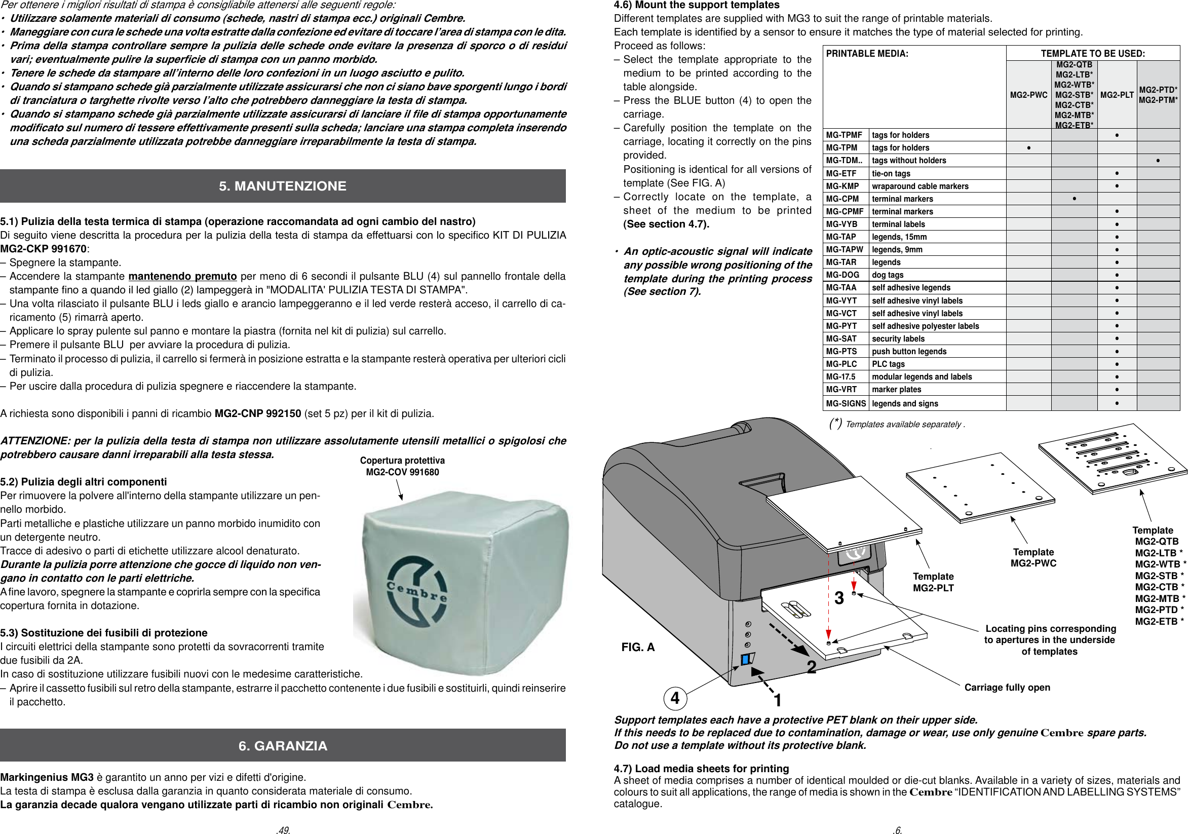 4.6) Mount the support templates Different templates are supplied with MG3 to suit the range of printable materials. Each template is identied by a sensor to ensure it matches the type of material selected for printing.Proceed as follows:  &ndash; Select the template appropriate to the   medium to be printed according to the   table alongside.&ndash; Press the BLUE button (4) to open the  carriage. &ndash; Carefully position the template on the   carriage, locating it correctly on the pins  provided.  Positioning is identical for all versions of   template (See FIG. A)&ndash; Correctly locate on the template, a  sheet of the medium to be printed  (See section 4.7). &bull;  An optic-acoustic signal will indicate   any possible wrong positioning of the   template during the printing process  (See section 7).TemplateMG2-PLT Locating pins corresponding to apertures in the underside of templatesCarriage fully openSupport templates each have a protective PET blank on their upper side. If this needs to be replaced due to contamination, damage or wear, use only genuine Cembre spare parts. Do not use a template without its protective blank. 4.7) Load media sheets for printing A sheet of media comprises a number of identical moulded or die-cut blanks. Available in a variety of sizes, materials and colours to suit all applications, the range of media is shown in the Cembre &ldquo;IDENTIFICATION AND LABELLING SYSTEMS&rdquo; catalogue.TemplateMG2-PWCFIG. A4Template MG2-QTB MG2-LTB * MG2-WTB * MG2-STB * MG2-CTB * MG2-MTB * MG2-PTD * MG2-ETB *(*) Templates available separately ..6..49.5.1) Pulizia della testa termica di stampa (operazione raccomandata ad ogni cambio del nastro) Di seguito viene descritta la procedura per la pulizia della testa di stampa da effettuarsi con lo specico KIT DI PULIZIA MG2-CKP 991670:&ndash; Spegnere la stampante. &ndash; Accendere la stampante mantenendo premuto per meno di 6 secondi il pulsante BLU (4) sul pannello frontale della   stampante no a quando il led giallo (2) lampegger&agrave; in "MODALITA' PULIZIA TESTA DI STAMPA".&ndash; Una volta rilasciato il pulsante BLU i leds giallo e arancio lampeggeranno e il led verde rester&agrave; acceso, il carrello di ca-  ricamento (5) rimarr&agrave; aperto.&ndash; Applicare lo spray pulente sul panno e montare la piastra (fornita nel kit di pulizia) sul carrello.&ndash; Premere il pulsante BLU  per avviare la procedura di pulizia.&ndash; Terminato il processo di pulizia, il carrello si fermer&agrave; in posizione estratta e la stampante rester&agrave; operativa per ulteriori cicli   di pulizia.&ndash; Per uscire dalla procedura di pulizia spegnere e riaccendere la stampante.A richiesta sono disponibili i panni di ricambio MG2-CNP 992150 (set 5 pz) per il kit di pulizia.ATTENZIONE: per la pulizia della testa di stampa non utilizzare assolutamente utensili metallici o spigolosi che potrebbero causare danni irreparabili alla testa stessa.     5.2) Pulizia degli altri componentiPer rimuovere la polvere all'interno della stampante utilizzare un pen-nello morbido.  Parti metalliche e plastiche utilizzare un panno morbido inumidito con un detergente neutro.Tracce di adesivo o parti di etichette utilizzare alcool denaturato. Durante la pulizia porre attenzione che gocce di liquido non ven-gano in contatto con le parti elettriche.  A ne lavoro, spegnere la stampante e coprirla sempre con la specica copertura fornita in dotazione.5.3) Sostituzione dei fusibili di protezione I circuiti elettrici della stampante sono protetti da sovracorrenti tramite due fusibili da 2A. In caso di sostituzione utilizzare fusibili nuovi con le medesime caratteristiche.&ndash;  Aprire il cassetto fusibili sul retro della stampante, estrarre il pacchetto contenente i due fusibili e sostituirli, quindi reinserire   il pacchetto.Markingenius MG3 &egrave; garantito un anno per vizi e difetti d'origine.La testa di stampa &egrave; esclusa dalla garanzia in quanto considerata materiale di consumo.La garanzia decade qualora vengano utilizzate parti di ricambio non originali Cembre.5. MANUTENZIONE6. GARANZIAPer ottenere i migliori risultati di stampa &egrave; consigliabile attenersi alle seguenti regole:&bull;  Utilizzare solamente materiali di consumo (schede, nastri di stampa ecc.) originali Cembre.&bull;  Maneggiare con cura le schede una volta estratte dalla confezione ed evitare di toccare l&rsquo;area di stampa con le dita.&bull;  Prima della stampa controllare sempre la pulizia delle schede onde evitare la presenza di sporco o di residui   vari; eventualmente pulire la supercie di stampa con un panno morbido.&bull;  Tenere le schede da stampare all&rsquo;interno delle loro confezioni in un luogo asciutto e pulito.&bull;  Quando si stampano schede gi&agrave; parzialmente utilizzate assicurarsi che non ci siano bave sporgenti lungo i bordi   di tranciatura o targhette rivolte verso l&rsquo;alto che potrebbero danneggiare la testa di stampa.&bull;  Quando si stampano schede gi&agrave; parzialmente utilizzate assicurarsi di lanciare il le di stampa opportunamente   modicato sul numero di tessere effettivamente presenti sulla scheda; lanciare una stampa completa inserendo   una scheda parzialmente utilizzata potrebbe danneggiare irreparabilmente la testa di stampa.Copertura protettivaMG2-COV 991680PRINTABLE MEDIA: TEMPLATE TO BE USED:MG2-PWCMG2-QTBMG2-LTB*MG2-WTB*MG2-STB*MG2-CTB*MG2-MTB*MG2-ETB*MG2-PLT MG2-PTD* MG2-PTM*MG-TPMF tags for holders &bull;MG-TPM tags for holders &bull;MG-TDM.. tags without holders &bull;MG-ETF tie-on tags &bull;MG-KMP wraparound cable markers &bull;MG-CPM terminal markers &bull;MG-CPMF terminal markers &bull;MG-VYB terminal labels &bull;MG-TAP legends, 15mm &bull;MG-TAPW legends, 9mm &bull;MG-TAR legends &bull;MG-DOG dog tags &bull;MG-TAA self adhesive legends &bull;MG-VYT self adhesive vinyl labels &bull;MG-VCT self adhesive vinyl labels &bull;MG-PYT self adhesive polyester labels &bull;MG-SAT security labels &bull;MG-PTS push button legends &bull;MG-PLC PLC tags &bull;MG-17.5 modular legends and labels &bull;MG-VRT marker plates &bull;MG-SIGNS legends and signs &bull;123