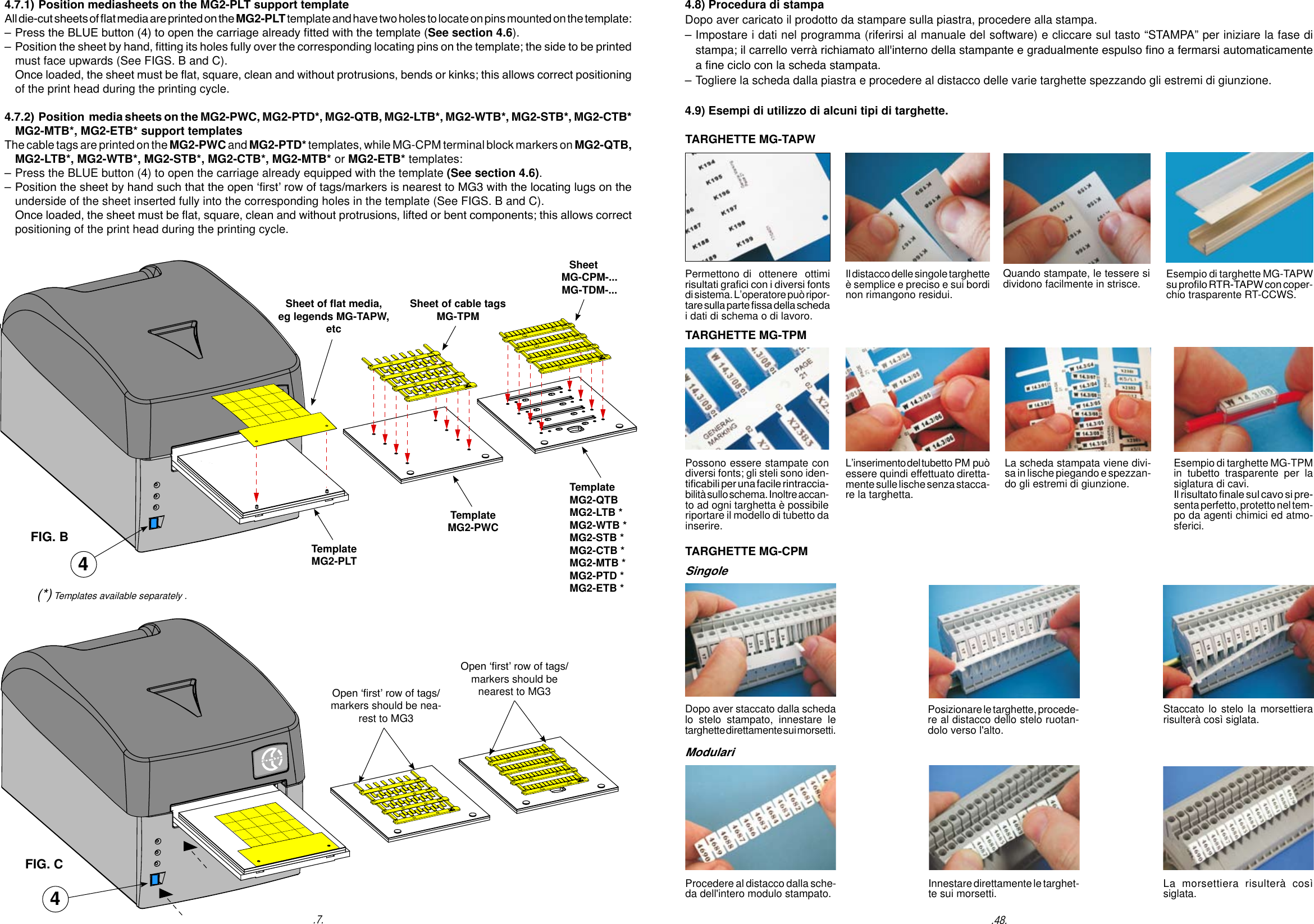 Sheet of at media, eg legends MG-TAPW, etcSheet of cable tags MG-TPMSheet     MG-CPM-...    MG-TDM-...4.7.1) Position mediasheets on the MG2-PLT support template All die-cut sheets of at media are printed on the MG2-PLT template and have two holes to locate on pins mounted on the template:   &ndash; Press the BLUE button (4) to open the carriage already tted with the template (See section 4.6). &ndash; Position the sheet by hand, tting its holes fully over the corresponding locating pins on the template; the side to be printed   must face upwards (See FIGS. B and C).    Once loaded, the sheet must be at, square, clean and without protrusions, bends or kinks; this allows correct positioning   of the print head during the printing cycle.4.7.2) Position  media sheets on the MG2-PWC, MG2-PTD*, MG2-QTB, MG2-LTB*, MG2-WTB*, MG2-STB*, MG2-CTB*  MG2-MTB*, MG2-ETB* support templates The cable tags are printed on the MG2-PWC and MG2-PTD* templates, while MG-CPM terminal block markers on MG2-QTB,   MG2-LTB*, MG2-WTB*, MG2-STB*, MG2-CTB*, MG2-MTB* or MG2-ETB* templates: &ndash; Press the BLUE button (4) to open the carriage already equipped with the template (See section 4.6). &ndash; Position the sheet by hand such that the open &lsquo;rst&rsquo; row of tags/markers is nearest to MG3 with the locating lugs on the   underside of the sheet inserted fully into the corresponding holes in the template (See FIGS. B and C).  Once loaded, the sheet must be at, square, clean and without protrusions, lifted or bent components; this allows correct   positioning of the print head during the printing cycle.4TemplateMG2-PLTTemplateMG2-PWCTemplateMG2-QTBMG2-LTB *MG2-WTB *MG2-STB *MG2-CTB *MG2-MTB *MG2-PTD *MG2-ETB *Open &lsquo;rst&rsquo; row of tags/markers should be nea-rest to MG3Open &lsquo;rst&rsquo; row of tags/markers should be nearest to MG3FIG. BFIG. C4(*) Templates available separately ..7.TARGHETTE MG-TAPWPossono essere stampate con diversi fonts; gli steli sono iden-ticabili per una facile rintraccia-bilit&agrave; sullo schema. Inoltre accan-to ad ogni targhetta &egrave; possibile riportare il modello di tubetto da inserire.La scheda stampata viene divi-sa in lische piegando e spezzan-do gli estremi di giunzione.L&rsquo;inserimento del tubetto  PM pu&ograve; essere quindi effettuato diretta-mente sulle lische senza stacca-re la targhetta.Esempio di targhette MG-TPM in tubetto trasparente per la siglatura di cavi.Il risultato nale sul cavo si pre-senta perfetto, protetto nel tem-po da agenti chimici ed atmo-sferici.TARGHETTE MG-CPMDopo aver staccato dalla scheda lo stelo stampato, innestare le targhette direttamente sui morsetti.Posizionare le targhette, procede-re al distacco dello stelo ruotan-dolo verso l'alto.Staccato lo stelo la morsettierarisulter&agrave; cos&igrave; siglata.Procedere al distacco dalla sche-da dell'intero modulo stampato. Innestare direttamente le targhet-te sui morsetti. La morsettiera risulter&agrave; cos&igrave; siglata.Permettono di  ottenere  ottimi risultati graci con i diversi fonts di sistema. L&rsquo;operatore pu&ograve; ripor-tare sulla parte ssa della scheda i dati di schema o di lavoro.Quando stampate, le tessere si dividono facilmente in strisce.Il distacco delle singole targhette &egrave; semplice e preciso e sui bordi non rimangono residui.Esempio di targhette MG-TAPW su prolo RTR-TAPW con coper-chio trasparente RT-CCWS.TARGHETTE MG-TPM4.8) Procedura di stampaDopo aver caricato il prodotto da stampare sulla piastra, procedere alla stampa.&ndash; Impostare i dati nel programma (riferirsi al manuale del software) e cliccare sul tasto &ldquo;STAMPA&rdquo; per iniziare la fase di   stampa; il carrello verr&agrave; richiamato all'interno della stampante e gradualmente espulso no a fermarsi automaticamente   a ne ciclo con la scheda stampata.&ndash; Togliere la scheda dalla piastra e procedere al distacco delle varie targhette spezzando gli estremi di giunzione.4.9) Esempi di utilizzo di alcuni tipi di targhette..48.SingoleModulari