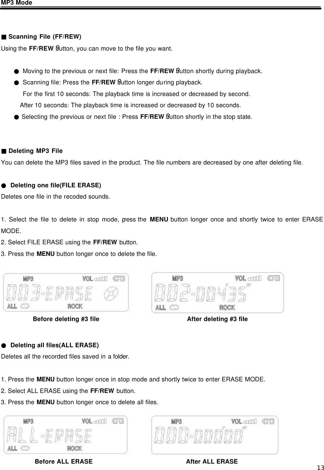  13 MP3 Mode     ■ Scanning File (FF/REW) Using the FF/REW ?button, you can move to the file you want.  ● Moving to the previous or next file: Press the FF/REW ?button shortly during playback. ● Scanning file: Press the FF/REW ?button longer during playback. For the first 10 seconds: The playback time is increased or decreased by second. After 10 seconds: The playback time is increased or decreased by 10 seconds. ● Selecting the previous or next file : Press FF/REW ?button shortly in the stop state.   ■ Deleting MP3 File You can delete the MP3 files saved in the product. The file numbers are decreased by one after deleting file.  ● Deleting one file(FILE ERASE) Deletes one file in the recoded sounds.    1. Select the file to delete in stop mode, press the  MENU button longer once and shortly twice to enter ERASE MODE. 2. Select FILE ERASE using the FF/REW button. 3. Press the MENU button longer once to delete the file.        ● Deleting all files(ALL ERASE) Deletes all the recorded files saved in a folder.  1. Press the MENU button longer once in stop mode and shortly twice to enter ERASE MODE. 2. Select ALL ERASE using the FF/REW button. 3. Press the MENU button longer once to delete all files.      Before deleting #3 file After deleting #3 file Before ALL ERASE After ALL ERASE 