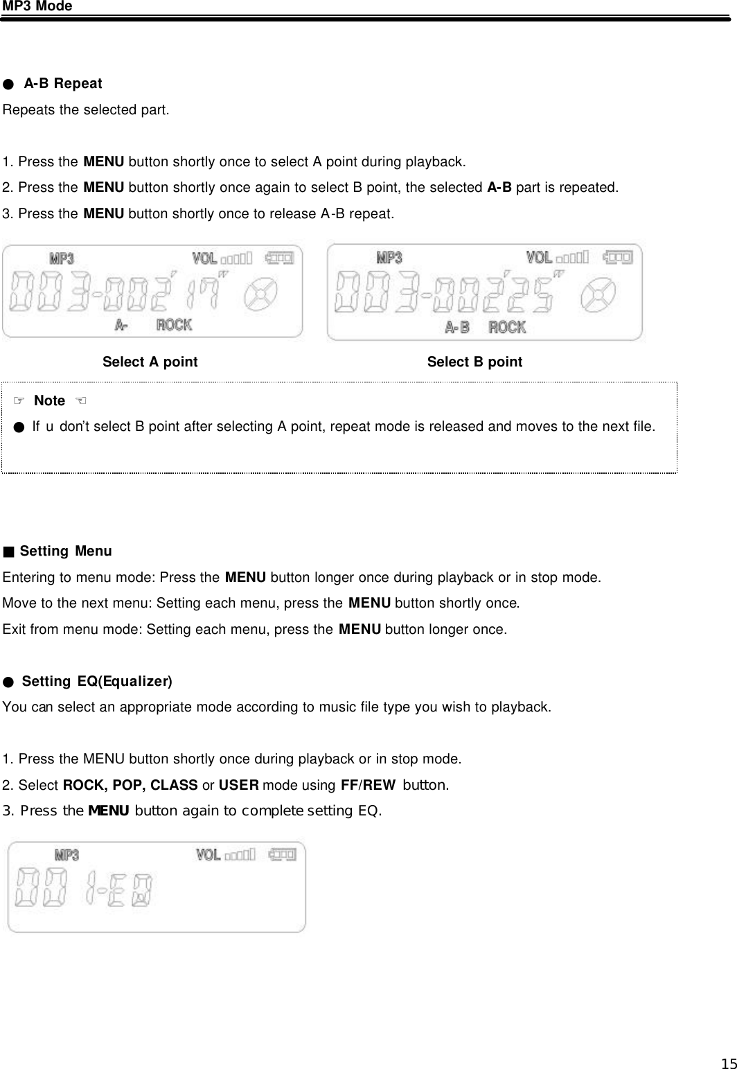  15 MP3 Mode   ● A-B Repeat Repeats the selected part.  1. Press the MENU button shortly once to select A point during playback. 2. Press the MENU button shortly once again to select B point, the selected A-B part is repeated. 3. Press the MENU button shortly once to release A-B repeat.             ■ Setting Menu Entering to menu mode: Press the MENU button longer once during playback or in stop mode. Move to the next menu: Setting each menu, press the MENU button shortly once. Exit from menu mode: Setting each menu, press the MENU button longer once.  ● Setting EQ(Equalizer) You can select an appropriate mode according to music file type you wish to playback.  1. Press the MENU button shortly once during playback or in stop mode. 2. Select ROCK, POP, CLASS or USER mode using FF/REW button. 3. Press the MENU button again to complete setting EQ.          Select A point Select B point ☞ Note  ☜ ● If u don&rsquo;t select B point after selecting A point, repeat mode is released and moves to the next file. 