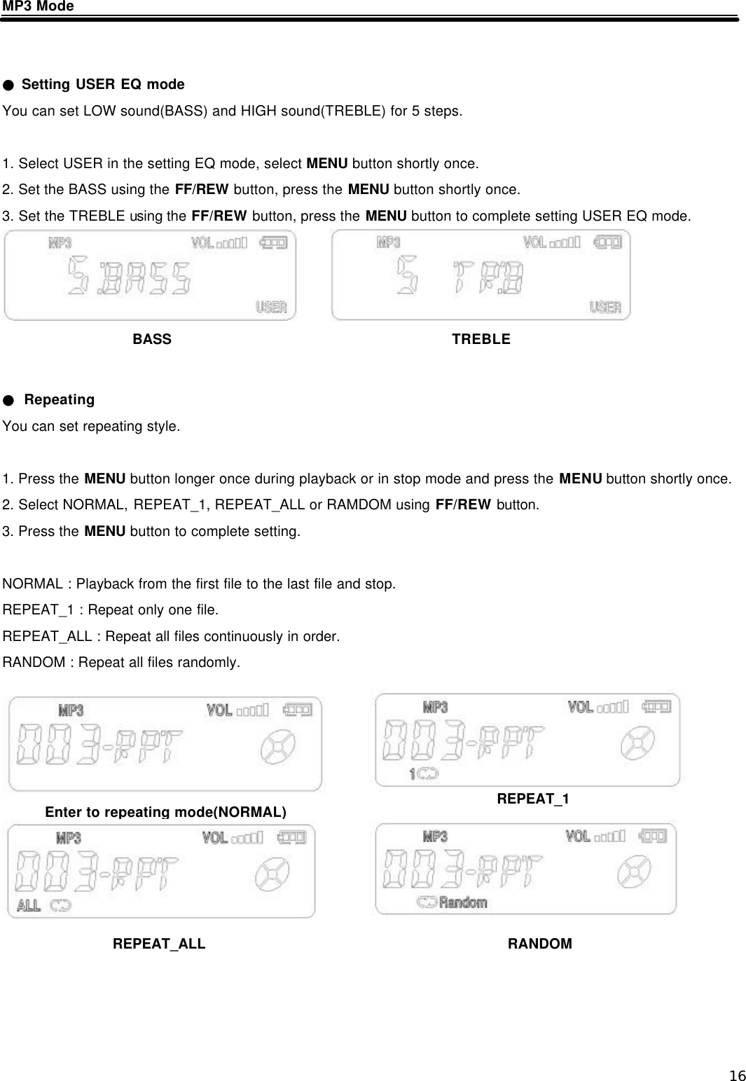  16 MP3 Mode     ● Setting USER EQ mode You can set LOW sound(BASS) and HIGH sound(TREBLE) for 5 steps.  1. Select USER in the setting EQ mode, select MENU button shortly once. 2. Set the BASS using the FF/REW button, press the MENU button shortly once. 3. Set the TREBLE using the FF/REW button, press the MENU button to complete setting USER EQ mode.       ● Repeating You can set repeating style.  1. Press the MENU button longer once during playback or in stop mode and press the MENU button shortly once. 2. Select NORMAL, REPEAT_1, REPEAT_ALL or RAMDOM using FF/REW button. 3. Press the MENU button to complete setting.  NORMAL : Playback from the first file to the last file and stop. REPEAT_1 : Repeat only one file. REPEAT_ALL : Repeat all files continuously in order. RANDOM : Repeat all files randomly.                Enter to repeating mode(NORMAL) REPEAT_1 REPEAT_ALL RANDOM BASS TREBLE 
