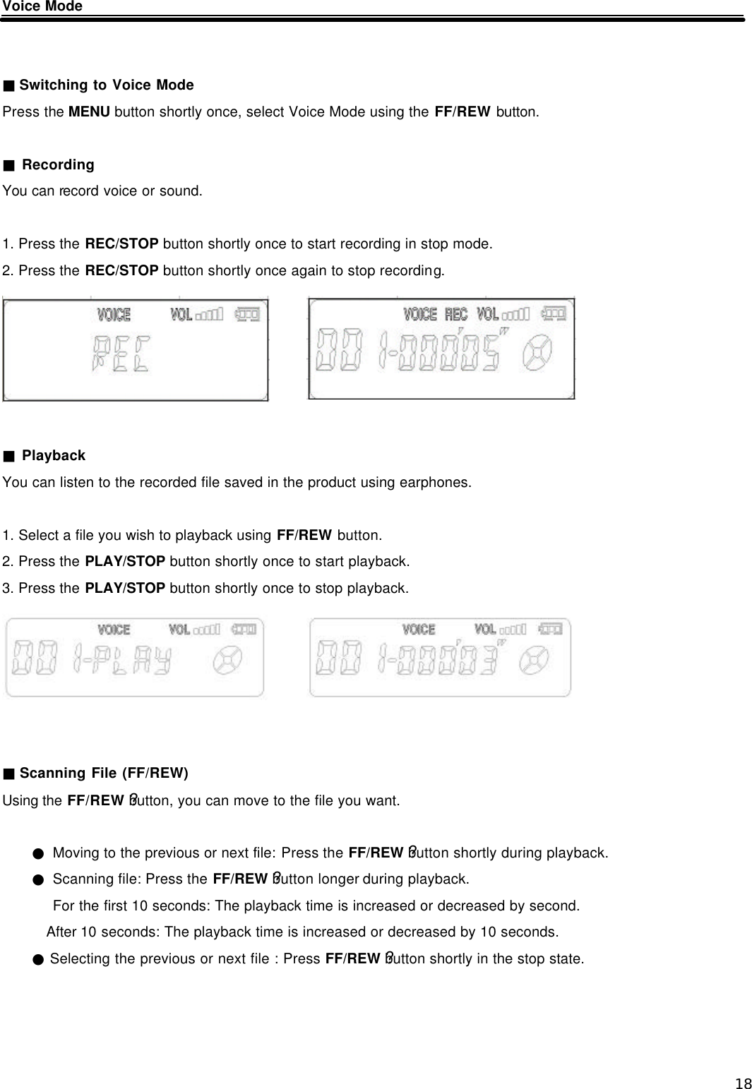  18 Voice Mode   ■ Switching to Voice Mode Press the MENU button shortly once, select Voice Mode using the FF/REW button.  ■ Recording You can record voice or sound.  1. Press the REC/STOP button shortly once to start recording in stop mode. 2. Press the REC/STOP button shortly once again to stop recording.       ■ Playback You can listen to the recorded file saved in the product using earphones.  1. Select a file you wish to playback using FF/REW button.   2. Press the PLAY/STOP button shortly once to start playback. 3. Press the PLAY/STOP button shortly once to stop playback.       ■ Scanning File (FF/REW) Using the FF/REW ?button, you can move to the file you want.  ● Moving to the previous or next file: Press the FF/REW ?button shortly during playback. ● Scanning file: Press the FF/REW ?button longer during playback. For the first 10 seconds: The playback time is increased or decreased by second. After 10 seconds: The playback time is increased or decreased by 10 seconds. ● Selecting the previous or next file : Press FF/REW ?button shortly in the stop state.     
