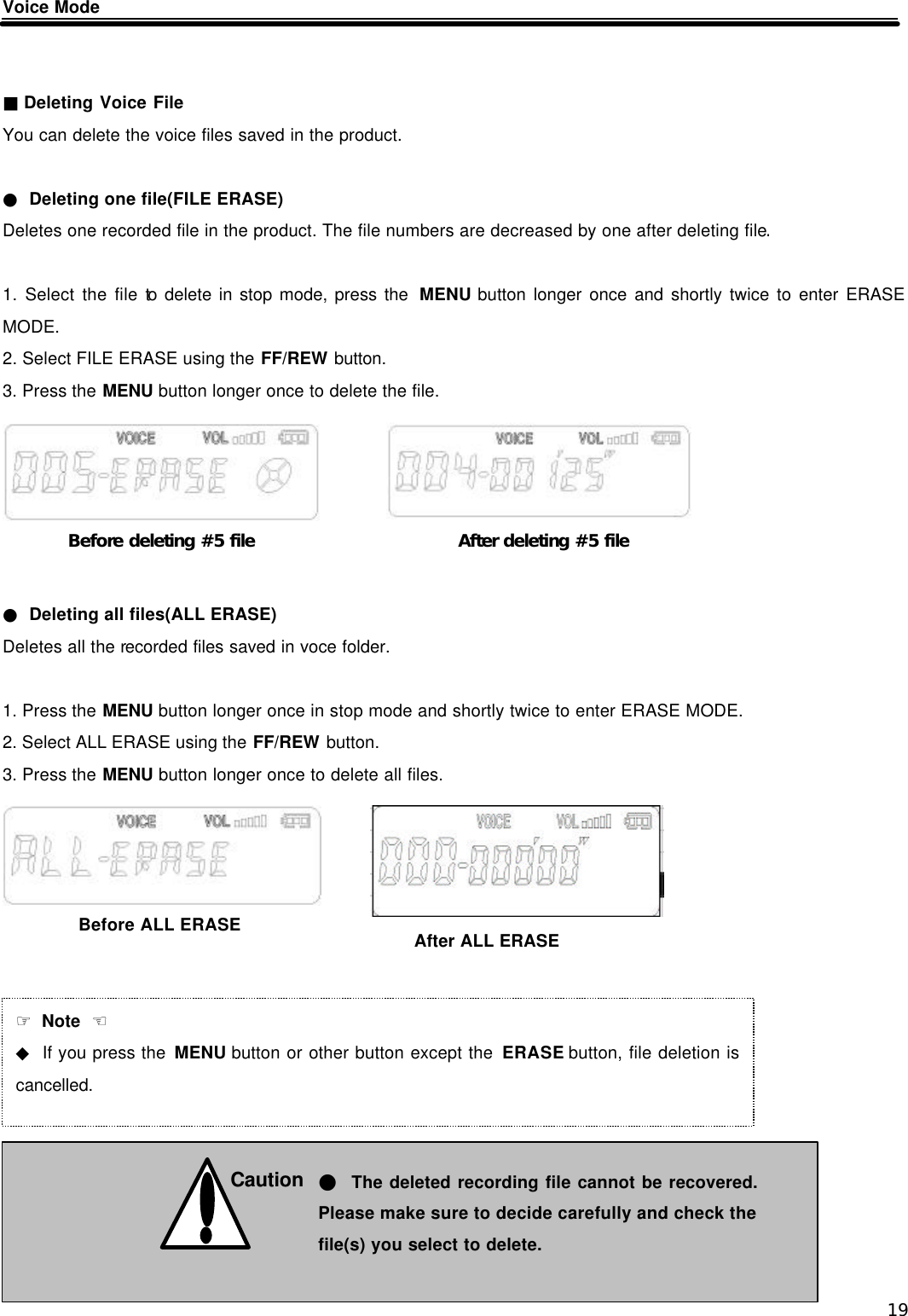  19 Voice Mode   ■ Deleting Voice File You can delete the voice files saved in the product.  ● Deleting one file(FILE ERASE) Deletes one recorded file in the product. The file numbers are decreased by one after deleting file.  1. Select the file to delete in stop mode, press the  MENU button longer once and shortly twice to enter ERASE MODE. 2. Select FILE ERASE using the FF/REW button. 3. Press the MENU button longer once to delete the file.       ● Deleting all files(ALL ERASE) Deletes all the recorded files saved in voce folder.  1. Press the MENU button longer once in stop mode and shortly twice to enter ERASE MODE. 2. Select ALL ERASE using the FF/REW button. 3. Press the MENU button longer once to delete all files.                 Before deleting #5 file After deleting #5 file ☞ Note  ☜ ◆ If you press the MENU button or other button except the ERASE button, file deletion is cancelled.  Caution  ● The deleted recording file cannot be recovered.Please make sure to decide carefully and check the file(s) you select to delete. Before ALL ERASE After ALL ERASE 