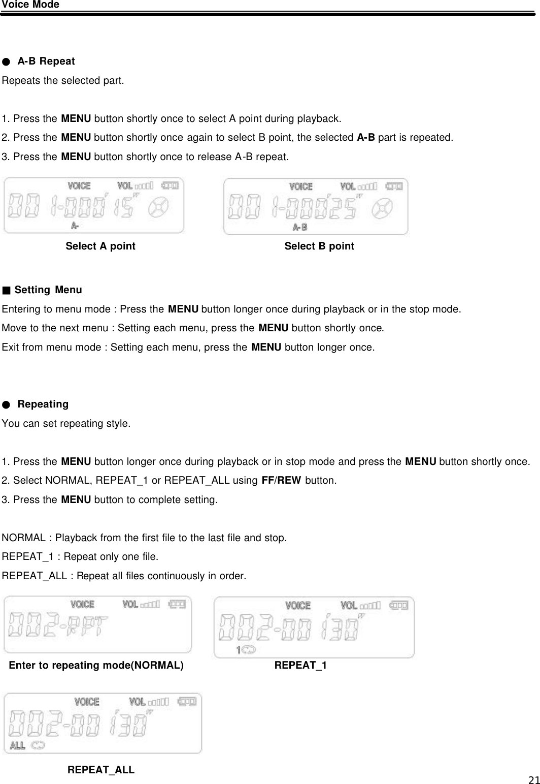  21 Voice Mode   ● A-B Repeat Repeats the selected part.  1. Press the MENU button shortly once to select A point during playback. 2. Press the MENU button shortly once again to select B point, the selected A-B part is repeated. 3. Press the MENU button shortly once to release A-B repeat.       ■ Setting Menu Entering to menu mode : Press the MENU button longer once during playback or in the stop mode. Move to the next menu : Setting each menu, press the MENU button shortly once. Exit from menu mode : Setting each menu, press the MENU button longer once.   ● Repeating You can set repeating style.  1. Press the MENU button longer once during playback or in stop mode and press the MENU button shortly once. 2. Select NORMAL, REPEAT_1 or REPEAT_ALL using FF/REW button. 3. Press the MENU button to complete setting.  NORMAL : Playback from the first file to the last file and stop. REPEAT_1 : Repeat only one file. REPEAT_ALL : Repeat all files continuously in order.           Select A point Select B point Enter to repeating mode(NORMAL) REPEAT_1 REPEAT_ALL 