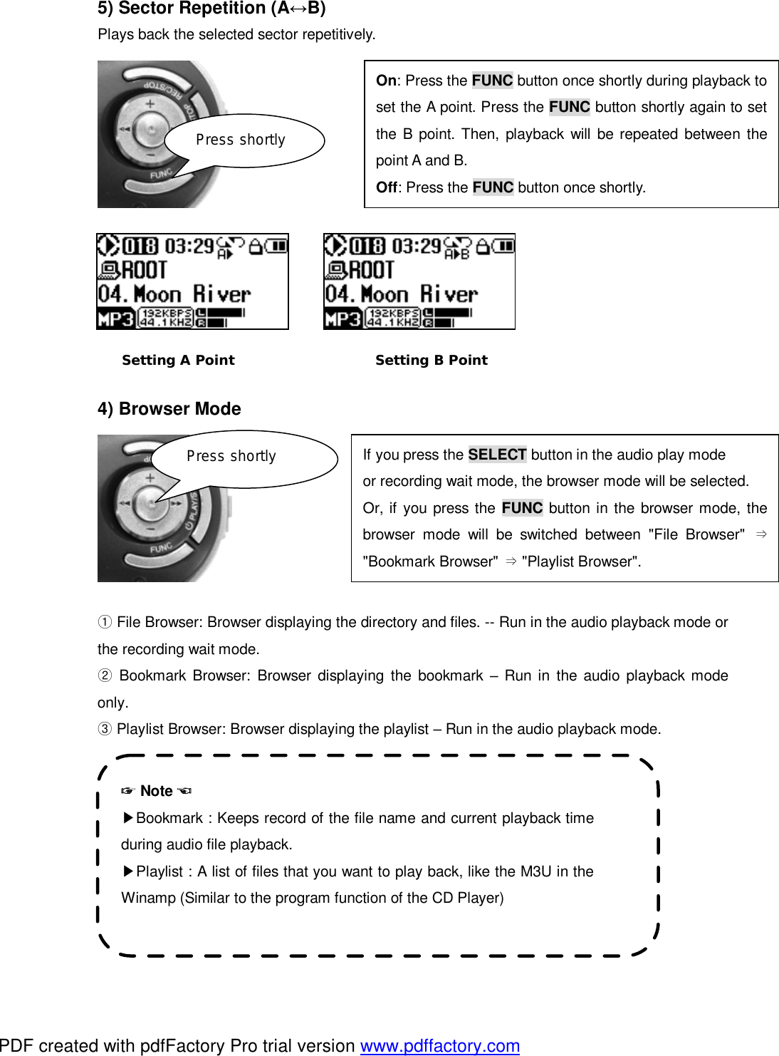  5) Sector Repetition (A&harr;B) Plays back the selected sector repetitively.              4) Browser Mode         File Browser:① Browser displaying the directory and files. -- Run in the audio playback mode or the recording wait mode.  Bookmark Browser:② Browser displaying the bookmark  &ndash; Run in the audio playback mode only.  Playlist Browser: ③Browser displaying the playlist &ndash; Run in the audio playback mode.        Press shortly Press shortly ☞ Note ☜ ▶Bookmark : Keeps record of the file name and current playback time during audio file playback. ▶Playlist : A list of files that you want to play back, like the M3U in the Winamp (Similar to the program function of the CD Player)  Setting A Point Setting B Point On: Press the FUNC button once shortly during playback to set the A point. Press the FUNC button shortly again to set the B point. Then, playback will be repeated between the point A and B. Off: Press the FUNC button once shortly. If you press the SELECT button in the audio play mode  or recording wait mode, the browser mode will be selected. Or, if you press the FUNC button in the browser mode, the browser mode will be switched between "File Browser" &rArr;"Bookmark Browser" &rArr; "Playlist Browser". PDF created with pdfFactory Pro trial version www.pdffactory.com
