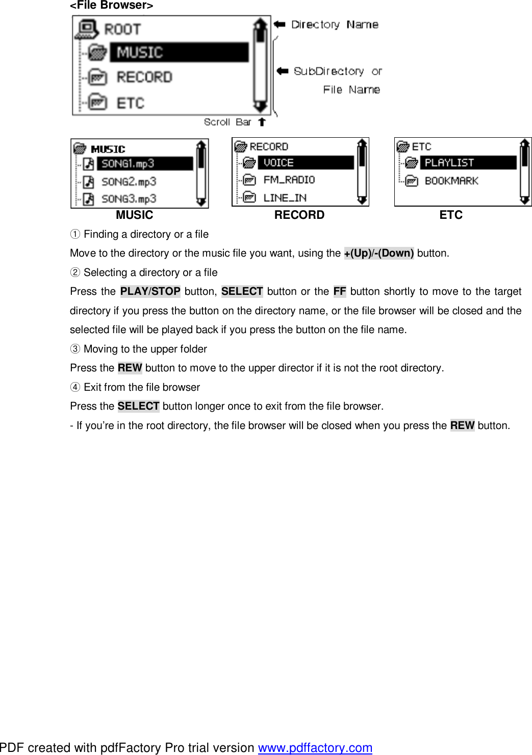  <File Browser>           MUSIC                     RECORD                    ETC  ①Finding a directory or a file Move to the directory or the music file you want, using the +(Up)/-(Down) button.  ②Selecting a directory or a file Press the PLAY/STOP button, SELECT button or the FF button shortly to move to the target directory if you press the button on the directory name, or the file browser will be closed and the selected file will be played back if you press the button on the file name.  ③Moving to the upper folder Press the REW button to move to the upper director if it is not the root directory.  ④Exit from the file browser Press the SELECT button longer once to exit from the file browser. - If you&rsquo;re in the root directory, the file browser will be closed when you press the REW button.             PDF created with pdfFactory Pro trial version www.pdffactory.com
