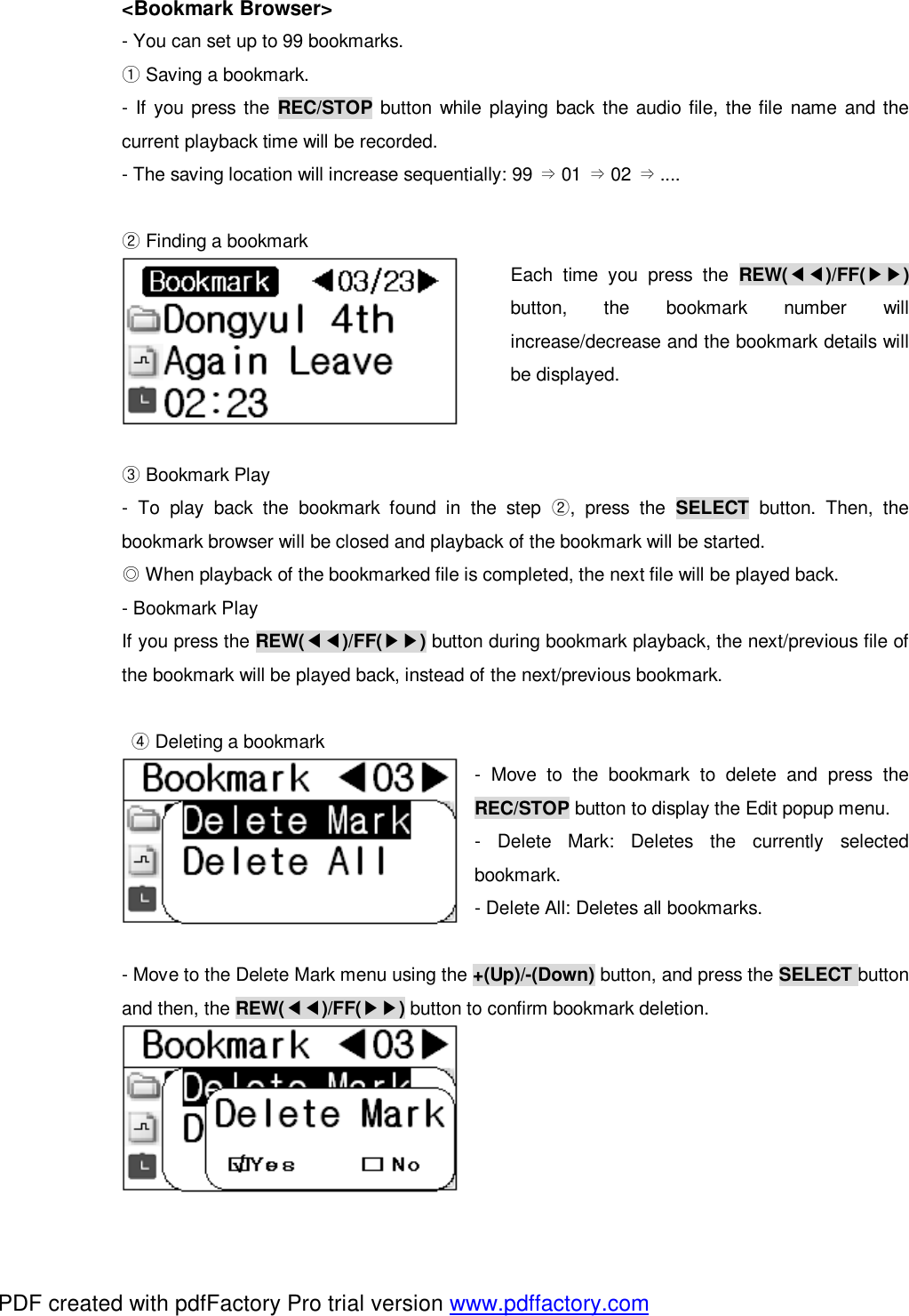  <Bookmark Browser> - You can set up to 99 bookmarks.  ①Saving a bookmark. - If you press the  REC/STOP button while playing back the audio file, the file name and the current playback time will be recorded.  - The saving location will increase sequentially: 99  01  02  ....&rArr;&rArr;&rArr;   ②Finding a bookmark Each time you press the  REW(◀◀)/FF(▶▶) button, the bookmark number will increase/decrease and the bookmark details will be displayed.    Bookmark P③lay - To play back the bookmark found in the step  ②, press the  SELECT button. Then, the bookmark browser will be closed and playback of the bookmark will be started.  ◎When playback of the bookmarked file is completed, the next file will be played back. - Bookmark Play  If you press the REW(◀◀)/FF(▶▶) button during bookmark playback, the next/previous file of the bookmark will be played back, instead of the next/previous bookmark.    ④Deleting a bookmark - Move to the bookmark to delete and press the REC/STOP button to display the Edit popup menu. - Delete Mark: Deletes the currently selected bookmark. - Delete All: Deletes all bookmarks.  - Move to the Delete Mark menu using the +(Up)/-(Down) button, and press the SELECT button and then, the REW(◀◀)/FF(▶▶) button to confirm bookmark deletion.         PDF created with pdfFactory Pro trial version www.pdffactory.com