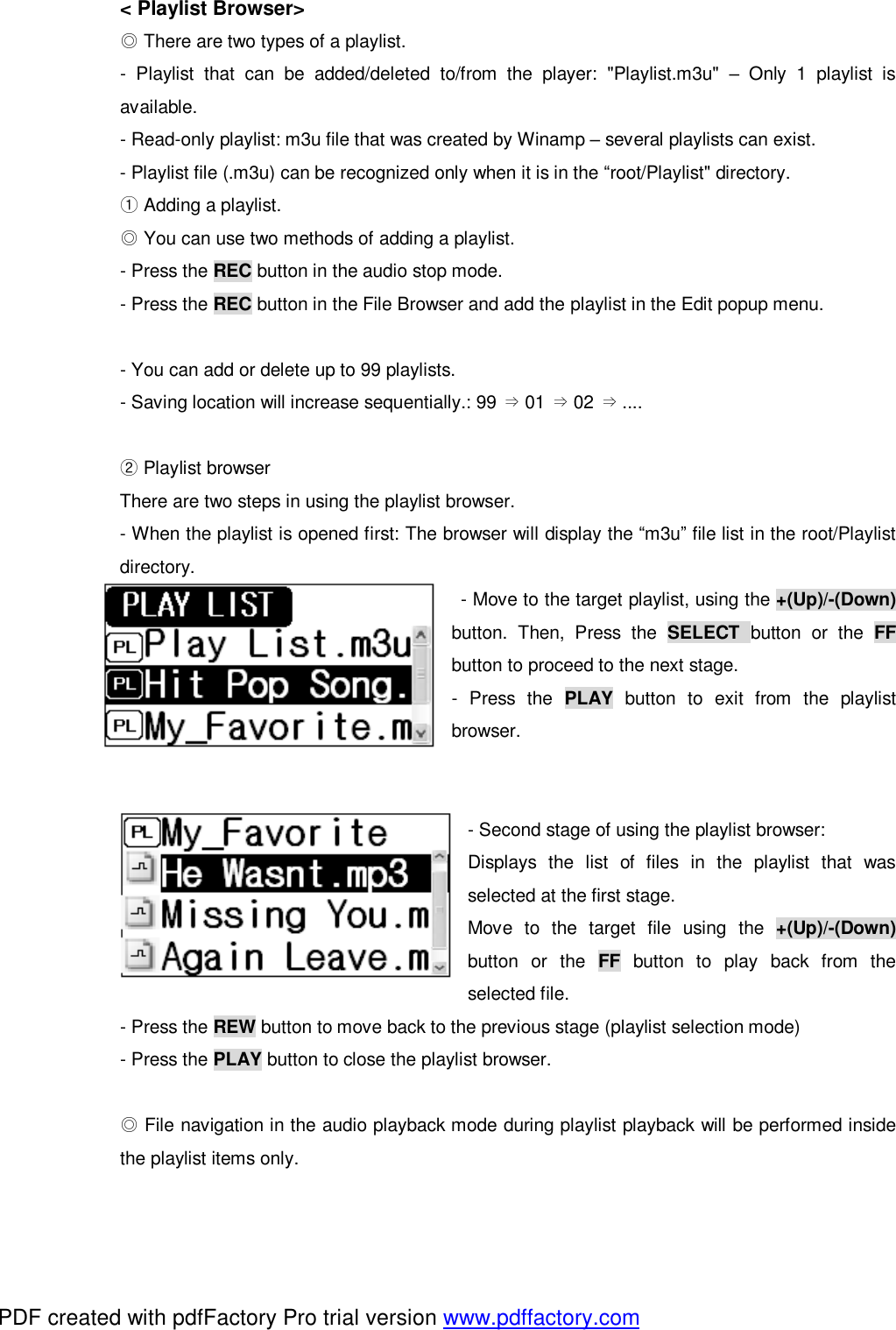 < Playlist Browser>  ◎There are two types of a playlist. - Playlist that can be added/deleted to/from the player: "Playlist.m3u"  &ndash; Only 1 playlist is available. - Read-only playlist: m3u file that was created by Winamp &ndash; several playlists can exist. - Playlist file (.m3u) can be recognized only when it is in the &ldquo;root/Playlist" directory.  ①Adding a playlist.  ◎You can use two methods of adding a playlist. - Press the REC button in the audio stop mode. - Press the REC button in the File Browser and add the playlist in the Edit popup menu.  - You can add or delete up to 99 playlists. - Saving location will increase sequentially.: 99  01  02  ....&rArr;&rArr;&rArr;   Playlist ②browser There are two steps in using the playlist browser. - When the playlist is opened first: The browser will display the &ldquo;m3u&rdquo; file list in the root/Playlist directory.  - Move to the target playlist, using the +(Up)/-(Down)     button. Then, Press the  SELECT  button or the  FF button to proceed to the next stage. - Press the  PLAY button to exit from the playlist browser.   - Second stage of using the playlist browser:  Displays the list of files in the playlist that was selected at the first stage.                                          Move to the target file using the  +(Up)/-(Down) button or the  FF button to play back from the selected file. - Press the REW button to move back to the previous stage (playlist selection mode) - Press the PLAY button to close the playlist browser.   ◎File navigation in the audio playback mode during playlist playback will be performed inside the playlist items only. PDF created with pdfFactory Pro trial version www.pdffactory.com