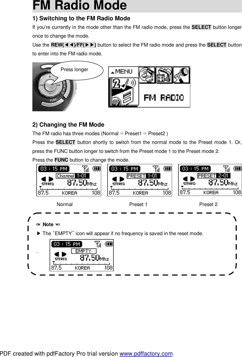 FM Radio Mode                                              1) Switching to the FM Radio Mode If you&rsquo;re currently in the mode other than the FM radio mode, press the SELECT button longer once to change the mode. Use the REW(◀◀)/FF(▶▶) button to select the FM radio mode and press the SELECT button to enter into the FM radio mode.        2) Changing the FM Mode The FM radio has three modes (Normal Preset&rArr;1 Preset&rArr;2 )  Press the SELECT button shortly to switch from the normal mode to the Preset mode 1. Or, press the FUNC button longer to switch from the Preset mode 1 to the Preset mode 2. Press the FUNC button to change the mode.     Normal                       Preset 1                     Preset 2             Press longer ☞ Note ☜  ▶The &ldquo;EMPTY&rdquo; icon will appear if no frequency is saved in the reset mode.  .   PDF created with pdfFactory Pro trial version www.pdffactory.com