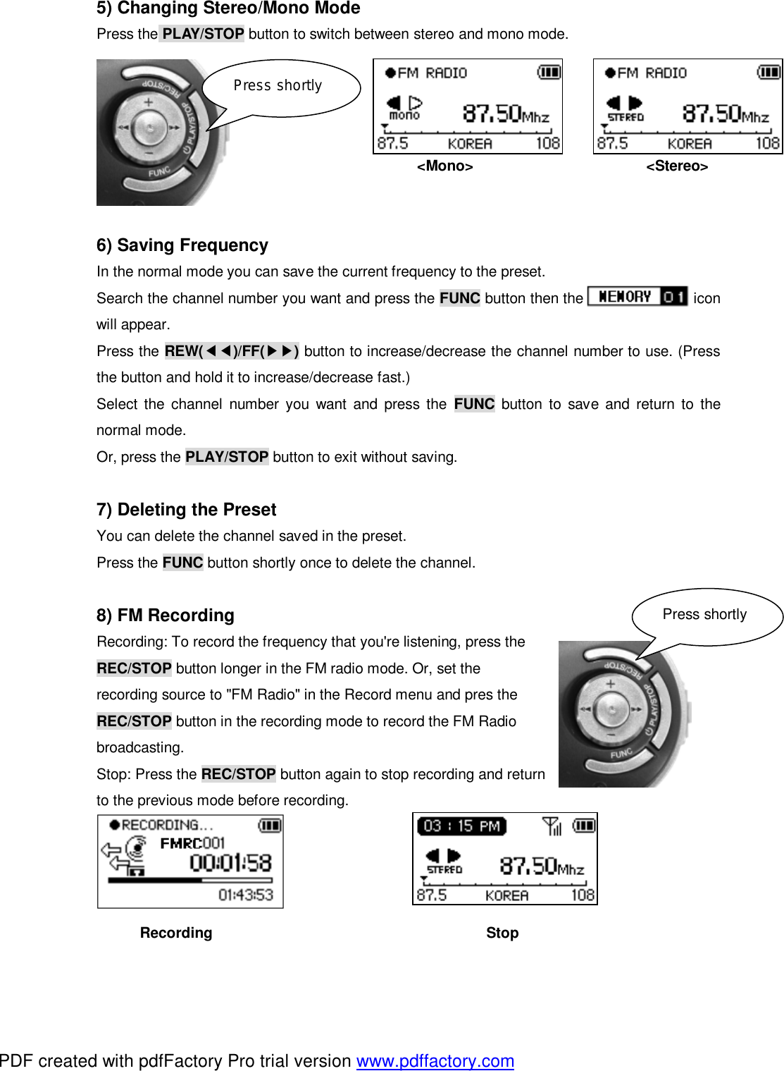5) Changing Stereo/Mono Mode Press the PLAY/STOP button to switch between stereo and mono mode.     <Mono>                        <Stereo>             6) Saving Frequency In the normal mode you can save the current frequency to the preset.  Search the channel number you want and press the FUNC button then the               icon will appear. Press the REW(◀◀)/FF(▶▶) button to increase/decrease the channel number to use. (Press the button and hold it to increase/decrease fast.) Select the channel number you want and press the  FUNC button to save and return to the normal mode. Or, press the PLAY/STOP button to exit without saving.  7) Deleting the Preset You can delete the channel saved in the preset.  Press the FUNC button shortly once to delete the channel.  8) FM Recording Recording: To record the frequency that you're listening, press the  REC/STOP button longer in the FM radio mode. Or, set the  recording source to "FM Radio" in the Record menu and pres the  REC/STOP button in the recording mode to record the FM Radio  broadcasting. Stop: Press the REC/STOP button again to stop recording and return to the previous mode before recording.      Recording                                      Stop Press shortly Press shortly PDF created with pdfFactory Pro trial version www.pdffactory.com
