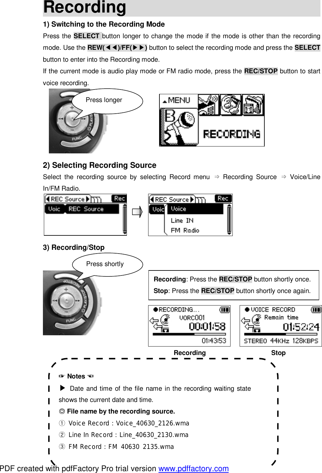 Recording                                              1) Switching to the Recording Mode Press the SELECT button longer to change the mode if the mode is other than the recording mode. Use the REW(◀◀)/FF(▶▶) button to select the recording mode and press the SELECT button to enter into the Recording mode. If the current mode is audio play mode or FM radio mode, press the REC/STOP button to start voice recording.       2) Selecting Recording Source Select the recording source by selecting Record menu  Recording Source  Voice/Line &rArr;&rArr;In/FM Radio.     3) Recording/Stop                                                 Recording                    Stop        ☞ Notes ☜ ▶ Date and time of the file name in the recording waiting state shows the current date and time.  ◎File name by the recording source. ① Voice Record : Voice_40630_2126.wma ② Line In Record : Line_40630_2130.wma ③ FM Record : FM_40630_2135.wma Press shortly Recording: Press the REC/STOP button shortly once. Stop: Press the REC/STOP button shortly once again. Press longer PDF created with pdfFactory Pro trial version www.pdffactory.com