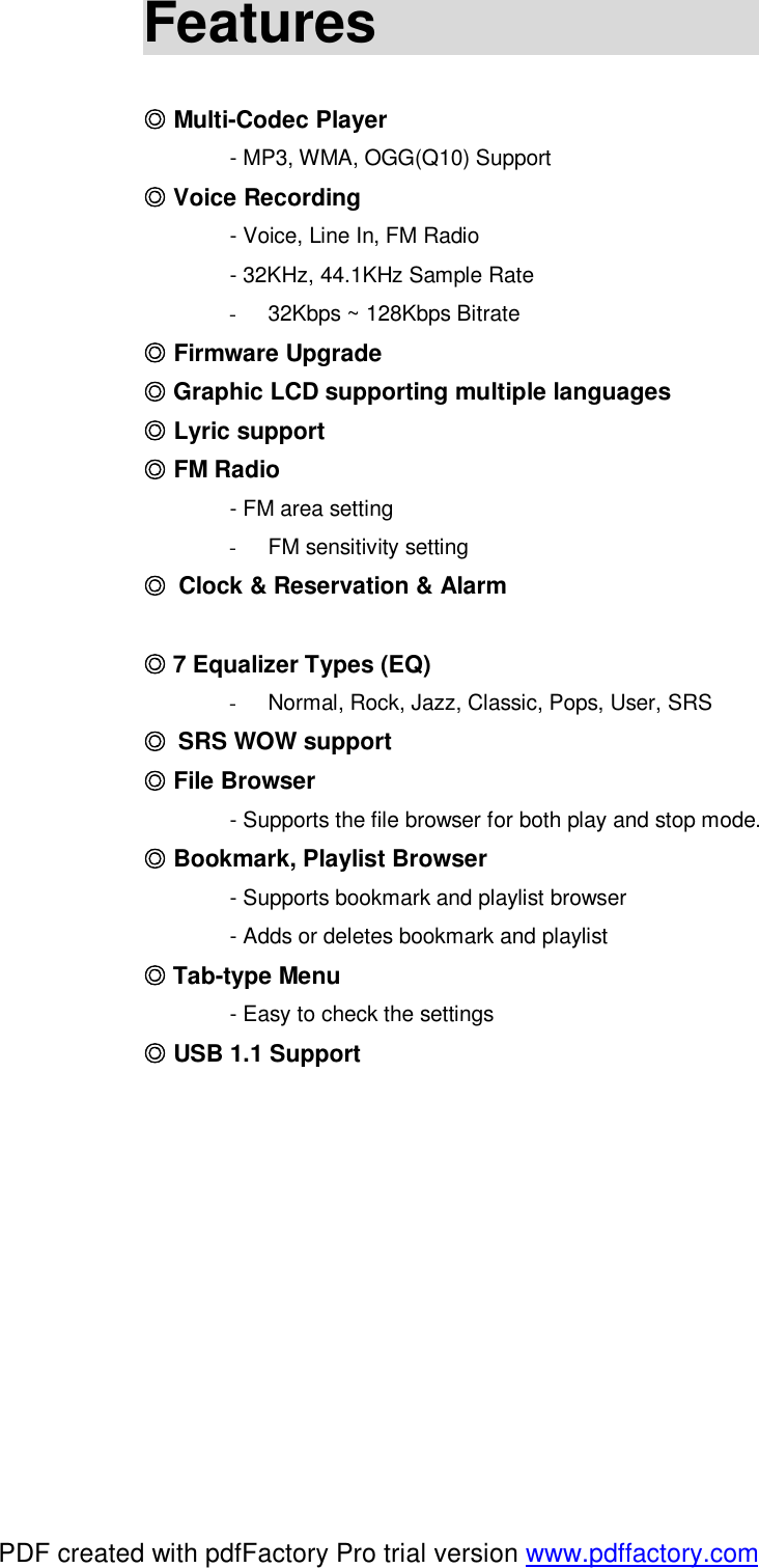 Features                                                     Multi◎-Codec Player  - MP3, WMA, OGG(Q10) Support  Voice Recording◎  - Voice, Line In, FM Radio  - 32KHz, 44.1KHz Sample Rate -  32Kbps ~ 128Kbps Bitrate   F◎irmware Upgrade  Graphic LCD supporting◎ multiple languages ◎ Lyric support  FM Radio◎  - FM area setting -  FM sensitivity setting ◎ Clock &amp; Reservation &amp; Alarm    7◎ Equalizer Types (EQ) -  Normal, Rock, Jazz, Classic, Pops, User, SRS ◎ SRS WOW support  File ◎Browser  - Supports the file browser for both play and stop mode.  Bookmark, Playlist Browser◎  - Supports bookmark and playlist browser  - Adds or deletes bookmark and playlist  Tab◎-type Menu  - Easy to check the settings  USB 1.1◎ Support         PDF created with pdfFactory Pro trial version www.pdffactory.com