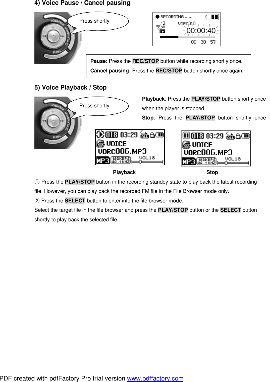 4) Voice Pause / Cancel pausing             5) Voice Playback / Stop                                       Playback                           Stop  ①Press the PLAY/STOP button in the recording standby state to play back the latest recording file. However, you can play back the recorded FM file in the File Browser mode only.   ②Press the SELECT button to enter into the file browser mode. Select the target file in the file browser and press the PLAY/STOP button or the SELECT button shortly to play back the selected file.       Press shortly Pause: Press the REC/STOP button while recording shortly once. Cancel pausing: Press the REC/STOP button shortly once again. Playback: Press the PLAY/STOP button shortly oncewhen the player is stopped. Stop: Press the  PLAY/STOP button shortly oncePress shortly PDF created with pdfFactory Pro trial version www.pdffactory.com