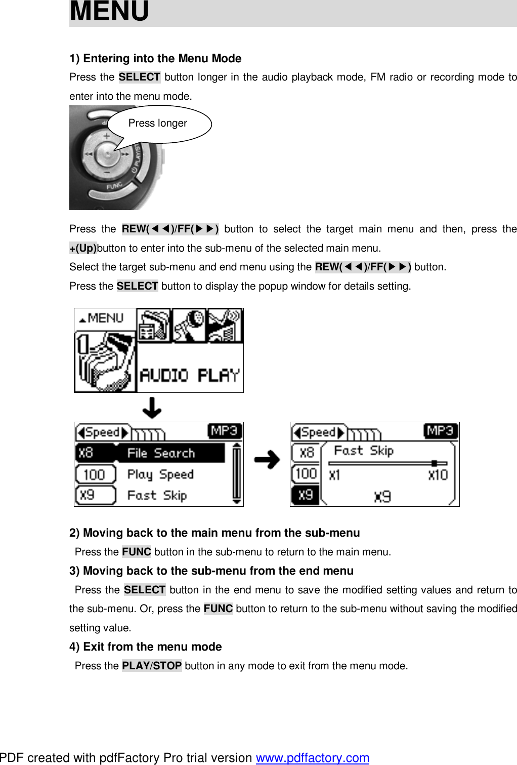 MENU                              1) Entering into the Menu Mode Press the SELECT button longer in the audio playback mode, FM radio or recording mode to enter into the menu mode.        Press the  REW(◀◀)/FF(▶▶) button to select the target main menu and then, press the +(Up)button to enter into the sub-menu of the selected main menu. Select the target sub-menu and end menu using the REW(◀◀)/FF(▶▶) button. Press the SELECT button to display the popup window for details setting.                         2) Moving back to the main menu from the sub-menu  Press the FUNC button in the sub-menu to return to the main menu. 3) Moving back to the sub-menu from the end menu  Press the SELECT button in the end menu to save the modified setting values and return to the sub-menu. Or, press the FUNC button to return to the sub-menu without saving the modified setting value. 4) Exit from the menu mode  Press the PLAY/STOP button in any mode to exit from the menu mode. Press longer PDF created with pdfFactory Pro trial version www.pdffactory.com