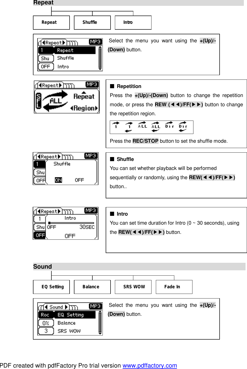 Repeat                                                                                             Sound                                                                        Select the menu you want using the  +(Up)/-(Down) button. ■ Repetition  Press the  +(Up)/-(Down) button to change the repetitionmode, or press the REW (◀◀)/FF(▶▶) button to changethe repetition region.  Press the REC/STOP button to set the shuffle mode. ■ Shuffle  You can set whether playback will be performed  sequentially or randomly, using the REW(◀◀)/FF(▶▶)  button..   ■ Intro You can set time duration for Intro (0 ~ 30 seconds), using  the REW(◀◀)/FF(▶▶) button.  Repeat  Intro Shuffle EQ Setting Fade In SRS WOW Balance Select the menu you want using the  +(Up)/-(Down) button. PDF created with pdfFactory Pro trial version www.pdffactory.com