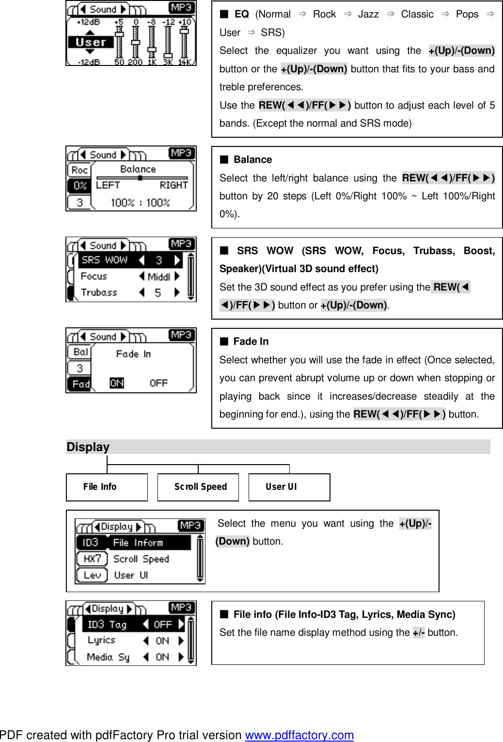                         Display                                                                            Select the menu you want using the  +(Up)/-(Down) button. ■ SRS WOW (SRS WOW, Focus, Trubass, Boost, Speaker)(Virtual 3D sound effect) Set the 3D sound effect as you prefer using the REW(◀ ◀)/FF(▶▶) button or +(Up)/-(Down). ■ File info (File Info-ID3 Tag, Lyrics, Media Sync) Set the file name display method using the +/- button.  File Info  User UI Scroll Speed ■ EQ  (Normal  &rArr; Rock  &rArr; Jazz  &rArr; Classic  &rArr; Pops  &rArr;User  &rArr; SRS) Select the equalizer you want using the  +(Up)/-(Down)button or the +(Up)/-(Down) button that fits to your bass and treble preferences. Use the REW(◀◀)/FF(▶▶) button to adjust each level of 5 bands. (Except the normal and SRS mode) ■ Balance Select the left/right balance using the  REW(◀◀)/FF(▶▶)button by 20 steps (Left 0%/Right 100% ~ Left 100%/Right 0%). ■ Fade In Select whether you will use the fade in effect (Once selected, you can prevent abrupt volume up or down when stopping or playing back since it increases/decrease steadily at the beginning for end.), using the REW(◀◀)/FF(▶▶) button. PDF created with pdfFactory Pro trial version www.pdffactory.com