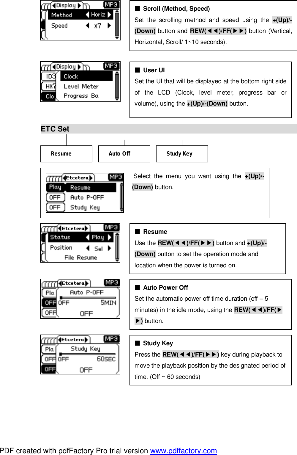            ETC Set                                                                                          ■ Resume  Use the REW(◀◀)/FF(▶▶) button and +(Up)/- (Down) button to set the operation mode and  location when the power is turned on. ■ Study Key Press the REW(◀◀)/FF(▶▶) key during playback to  move the playback position by the designated period of time. (Off ~ 60 seconds) Resume   Study Key Auto Off ■ User UI Set the UI that will be displayed at the bottom right side of the LCD (Clock, level meter, progress bar or volume), using the +(Up)/-(Down) button. ■ Auto Power Off Set the automatic power off time duration (off &ndash; 5  minutes) in the idle mode, using the REW(◀◀)/FF(▶ ▶) button.  ■ Scroll (Method, Speed) Set the scrolling method and speed using the  +(Up)/-(Down) button and REW(◀◀)/FF(▶▶) button (Vertical, Horizontal, Scroll/ 1~10 seconds). Select the menu you want using the  +(Up)/-(Down) button. PDF created with pdfFactory Pro trial version www.pdffactory.com