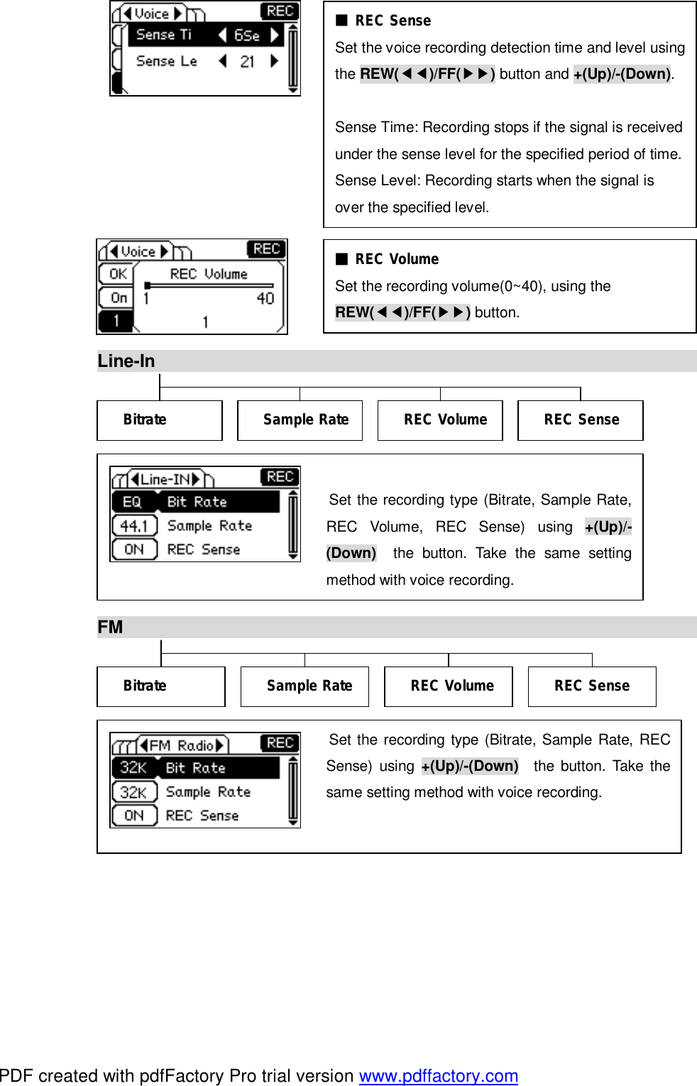              Line-In                                                                            FM                                                                                 Set the recording type (Bitrate, Sample Rate, REC Volume, REC Sense) using  +(Up)/-(Down)  the button. Take the same setting method with voice recording. Bitrate  REC Sense REC Volume Sample Rate Bitrate  REC Sense REC Volume Sample Rate ■ REC Sense  Set the voice recording detection time and level using the REW(◀◀)/FF(▶▶) button and +(Up)/-(Down).  Sense Time: Recording stops if the signal is received under the sense level for the specified period of time. Sense Level: Recording starts when the signal is over the specified level. ■ REC Volume  Set the recording volume(0~40), using the  REW(◀◀)/FF(▶▶) button.  Set the recording type (Bitrate, Sample Rate, REC Sense) using  +(Up)/-(Down)  the button. Take the same setting method with voice recording. PDF created with pdfFactory Pro trial version www.pdffactory.com