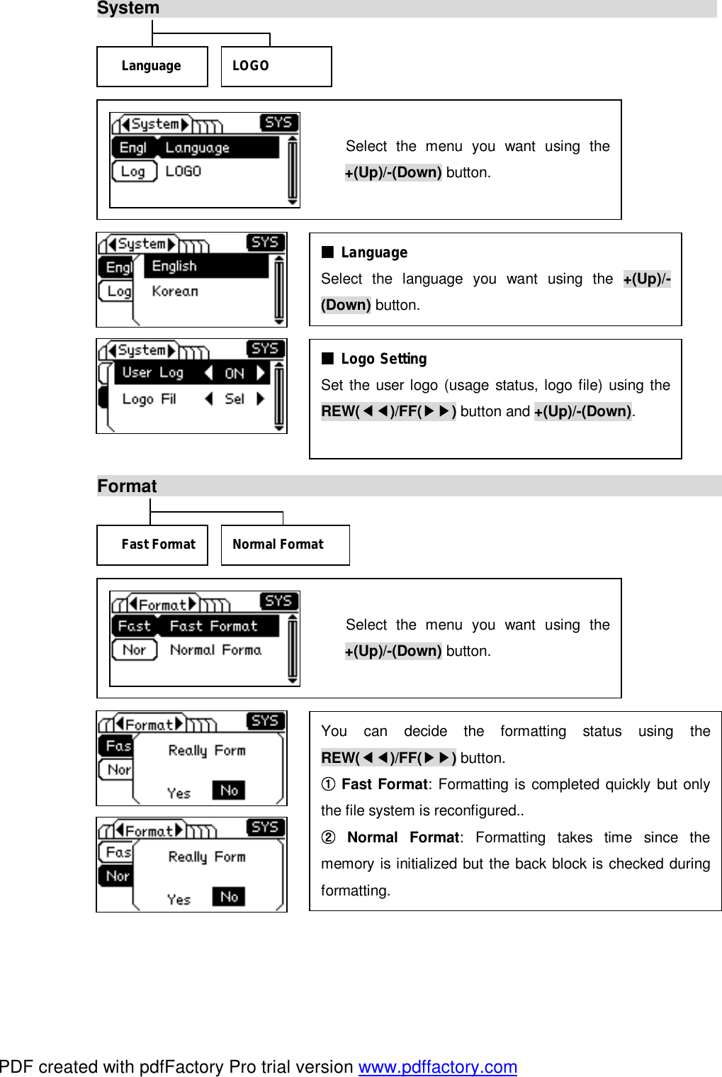 System                                                                                  Format                                                                                      Select the menu you want using the +(Up)/-(Down) button.   Select the menu you want using the +(Up)/-(Down) button.  ■ Language  Select the language you want using the  +(Up)/-(Down) button. ■ Logo Setting  Set the user logo (usage status, logo file) using theREW(◀◀)/FF(▶▶) button and +(Up)/-(Down). Language  LOGO You can decide the formatting status using theREW(◀◀)/FF(▶▶) button.  Fast Format①: Formatting is completed quickly but only the file system is reconfigured..  Normal Format②: Formatting takes time since the memory is initialized but the back block is checked during formatting. Fast Format Normal Format PDF created with pdfFactory Pro trial version www.pdffactory.com