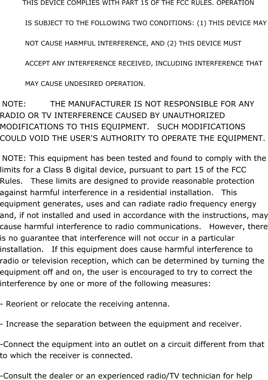 THIS DEVICE COMPLIES WITH PART 15 OF THE FCC RULES. OPERATION   IS SUBJECT TO THE FOLLOWING TWO CONDITIONS: (1) THIS DEVICE MAY   NOT CAUSE HARMFUL INTERFERENCE, AND (2) THIS DEVICE MUST     ACCEPT ANY INTERFERENCE RECEIVED, INCLUDING INTERFERENCE THAT   MAY CAUSE UNDESIRED OPERATION.  NOTE:    THE MANUFACTURER IS NOT RESPONSIBLE FOR ANY RADIO OR TV INTERFERENCE CAUSED BY UNAUTHORIZED MODIFICATIONS TO THIS EQUIPMENT.  SUCH MODIFICATIONS COULD VOID THE USER'S AUTHORITY TO OPERATE THE EQUIPMENT.  NOTE: This equipment has been tested and found to comply with the limits for a Class B digital device, pursuant to part 15 of the FCC Rules.    These limits are designed to provide reasonable protection against harmful interference in a residential installation.    This equipment generates, uses and can radiate radio frequency energy and, if not installed and used in accordance with the instructions, may cause harmful interference to radio communications.  However, there is no guarantee that interference will not occur in a particular installation.    If this equipment does cause harmful interference to radio or television reception, which can be determined by turning the equipment off and on, the user is encouraged to try to correct the interference by one or more of the following measures: - Reorient or relocate the receiving antenna. - Increase the separation between the equipment and receiver. -Connect the equipment into an outlet on a circuit different from that to which the receiver is connected. -Consult the dealer or an experienced radio/TV technician for help  