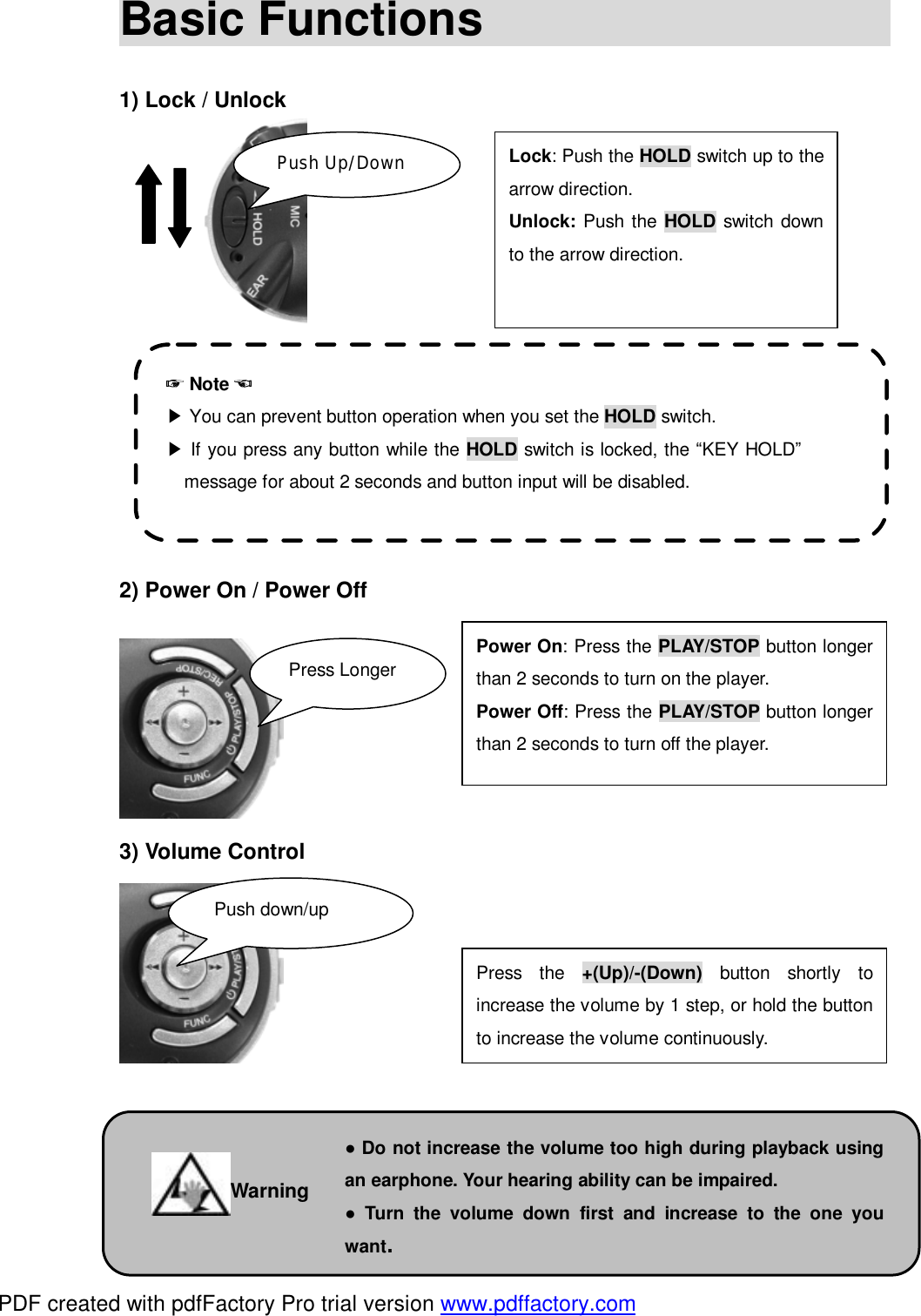 Basic Functions                                                      1) Lock / Unlock                2) Power On / Power Off        3) Volume Control          Lock: Push the HOLD switch up to the arrow direction.  Unlock: Push the HOLD switch down to the arrow direction.  Power On: Press the PLAY/STOP button longer than 2 seconds to turn on the player. Power Off: Press the PLAY/STOP button longer than 2 seconds to turn off the player. ☞ Note ☜ ▶ You can prevent button operation when you set the HOLD switch.  ▶ If you press any button while the HOLD switch is locked, the &ldquo;KEY HOLD&rdquo;message for about 2 seconds and button input will be disabled. Push Up/Down Press Longer Press the  +(Up)/-(Down) button shortly to increase the volume by 1 step, or hold the button to increase the volume continuously. Push down/up ● Do not increase the volume too high during playback using an earphone. Your hearing ability can be impaired. ● Turn the volume down first and increase to the one you want. Warning PDF created with pdfFactory Pro trial version www.pdffactory.com