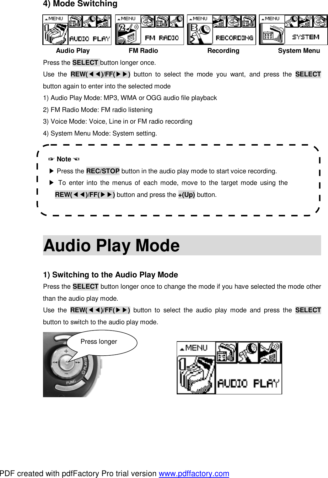 4) Mode Switching    Audio Play            FM Radio               Recording            System Menu Press the SELECT button longer once.  Use the  REW(◀◀)/FF(▶▶) button to select the mode you want, and press the  SELECT button again to enter into the selected mode 1) Audio Play Mode: MP3, WMA or OGG audio file playback 2) FM Radio Mode: FM radio listening 3) Voice Mode: Voice, Line in or FM radio recording 4) System Menu Mode: System setting.          Audio Play Mode                                                1) Switching to the Audio Play Mode Press the SELECT button longer once to change the mode if you have selected the mode other than the audio play mode. Use the  REW(◀◀)/FF(▶▶) button to select the audio play mode and press the  SELECT button to switch to the audio play mode.         ☞ Note ☜ ▶ Press the REC/STOP button in the audio play mode to start voice recording. ▶ To enter into the menus of each mode, move to the target mode using the REW(◀◀)/FF(▶▶) button and press the +(Up) button. Press longer PDF created with pdfFactory Pro trial version www.pdffactory.com