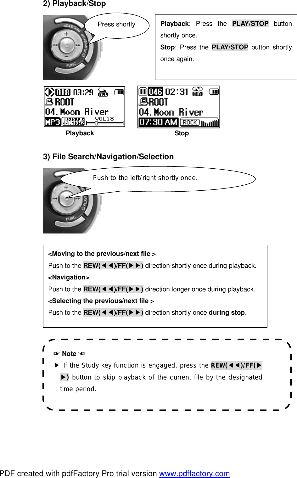 2) Playback/Stop                                                                                             Playback                         Stop  3) File Search/Navigation/Selection                         ☞ Note ☜ ▶ If the Study key function is engaged, press the REW(◀◀)/FF(▶▶) button to skip playback of the current file by the designated time period. Playback: Press the  PLAY/STOP button shortly once. Stop: Press the  PLAY/STOP button shortly once again.  Press shortly <Moving to the previous/next file > Push to the REW(◀◀)/FF(▶▶) direction shortly once during playback. <Navigation> Push to the REW(◀◀)/FF(▶▶) direction longer once during playback. <Selecting the previous/next file > Push to the REW(◀◀)/FF(▶▶) direction shortly once during stop. Push to the left/right shortly once. PDF created with pdfFactory Pro trial version www.pdffactory.com