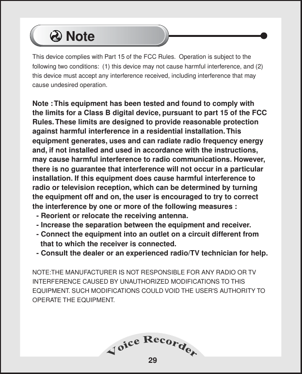 NoteThis device complies with Part 15 of the FCC Rules.  Operation is subject to the following two conditions:  (1) this device may not cause harmful interference, and (2)this device must accept any interference received, including interference that may cause undesired operation.Note : This equipment has been tested and found to comply with the limits for a Class B digital device, pursuant to part 15 of the FCC Rules. These limits are designed to provide reasonable protection against harmful interference in a residential installation. This equipment generates, uses and can radiate radio frequency energy and, if not installed and used in accordance with the instructions, may cause harmful interference to radio communications. However, there is no guarantee that interference will not occur in a particular installation. If this equipment does cause harmful interference to radio or television reception, which can be determined by turning the equipment off and on, the user is encouraged to try to correct the interference by one or more of the following measures :  - Reorient or relocate the receiving antenna.  - Increase the separation between the equipment and receiver.  - Connect the equipment into an outlet on a circuit different from     that to which the receiver is connected.  - Consult the dealer or an experienced radio/TV technician for help.NOTE:THE MANUFACTURER IS NOT RESPONSIBLE FOR ANY RADIO OR TVINTERFERENCE CAUSED BY UNAUTHORIZED MODIFICATIONS TO THIS EQUIPMENT. SUCH MODIFICATIONS COULD VOID THE USER'S AUTHORITY TOOPERATE THE EQUIPMENT.29