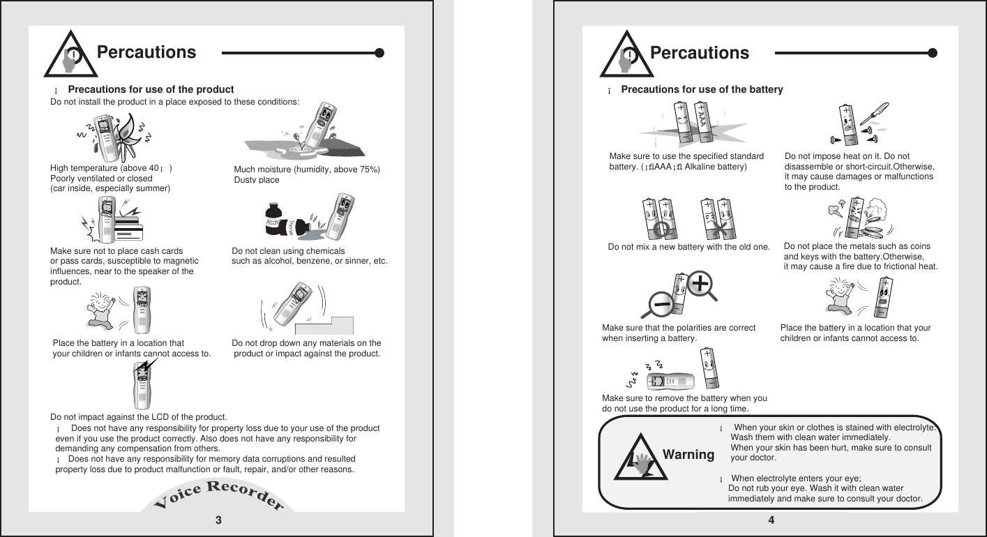 Percautions3High temperature (above 40&iexcl;)   Poorly ventilated or closed(car inside, especially summer)   Do not install the product in a place exposed to these conditions:     Much moisture (humidity, above 75%)Dusty placeDo not clean using chemicals such as alcohol, benzene, or sinner, etc.Make sure not to place cash cards    or pass cards, susceptible to magnetic influences, near to the speaker of the product.   &iexcl; Does not have any responsibility for property loss due to your use of the product even if you use the product correctly. Also does not have any responsibility for demanding any compensation from others.       &iexcl; Does not have any responsibility for memory data corruptions and resulted property loss due to product malfunction or fault, repair, and/or other reasons.      Place the battery in a location that    your children or infants cannot access to.    Do not drop down any materials on the product or impact against the product.Do not impact against the LCD of the product.   &iexcl; Precautions for use of the product    !Percautions&iexcl; Precautions for use of the battery   4Do not impose heat on it. Do not disassemble or short-circuit.Otherwise, it may cause damages or malfunctionsto the product.Make sure to use the specified standard battery. (&iexcl;ﬁAAA&iexcl;ﬂ Alkaline battery)Do not mix a new battery with the old one. Do not place the metals such as coins and keys with the battery.Otherwise,it may cause a fire due to frictional heat.Make sure that the polarities are correct when inserting a battery. Place the battery in a location that your children or infants cannot access to.Make sure to remove the battery when you do not use the product for a long time.       AAA&iexcl;&iexcl;&iexcl;&iexcl;&iexcl;&iexcl;!&iexcl; When your skin or clothes is stained with electrolyte:           Wash them with clean water immediately.            When your skin has been hurt, make sure to consult      your doctor.      &iexcl; When electrolyte enters your eye;          Do not rub your eye. Wash it with clean water     immediately and make sure to consult your doctor.      Warning