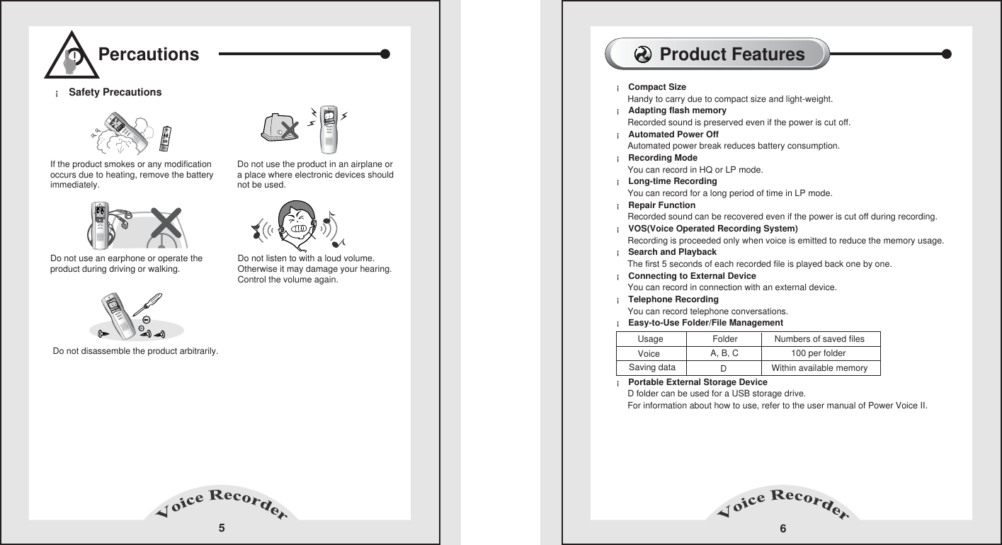 Percautions5If the product smokes or any modification occurs due to heating, remove the batteryimmediately.&iexcl; Safety Precautions  Do not use the product in an airplane or a place where electronic devices shouldnot be used. Do not use an earphone or operate theproduct during driving or walking. Do not listen to with a loud volume. Otherwise it may damage your hearing.Control the volume again. Do not disassemble the product arbitrarily.!Product Features6&iexcl; Compact Size            Handy to carry due to compact size and light-weight.       &iexcl; Adapting flash memory            Recorded sound is preserved even if the power is cut off.       &iexcl; Automated Power Off          Automated power break reduces battery consumption.       &iexcl; Recording Mode            You can record in HQ or LP mode.       &iexcl; Long-time Recording            You can record for a long period of time in LP mode.       &iexcl; Repair Function            Recorded sound can be recovered even if the power is cut off during recording.       &iexcl; VOS(Voice Operated Recording System)           Recording is proceeded only when voice is emitted to reduce the memory usage.      &iexcl; Search and Playback           The first 5 seconds of each recorded file is played back one by one.      &iexcl; Connecting to External Device           You can record in connection with an external device.      &iexcl; Telephone Recording           You can record telephone conversations.      &iexcl; Easy-to-Use Folder/File Management             &iexcl; Portable External Storage Device     D folder can be used for a USB storage drive.     For information about how to use, refer to the user manual of Power Voice II. Usage                    Folder               Numbers of saved filesVoiceSaving dataA, B, CD100 per folderWithin available memory