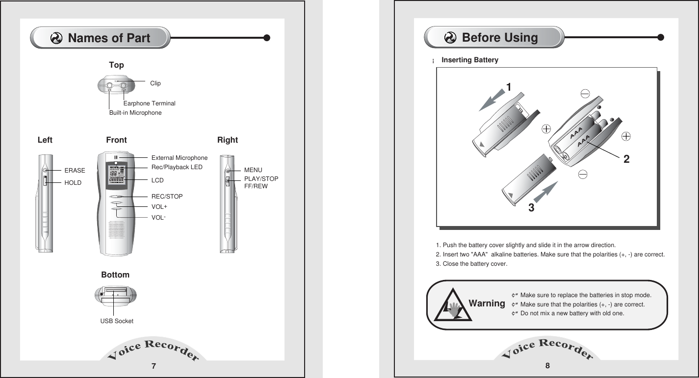 Before Using 8&iexcl; Inserting Battery  Warning&cent;&rdquo; Make sure to replace the batteries in stop mode.    &cent;&rdquo; Make sure that the polarities (+, -) are correct.    &cent;&rdquo; Do not mix a new battery with old one.    1. Push the battery cover slightly and slide it in the arrow direction.2. Insert two "AAA"  alkaline batteries. Make sure that the polarities (+, -) are correct.3. Close the battery cover.  213Names of Part7LeftTopEarphone TerminalExternal MicrophoneRec/Playback LEDBuilt-in MicrophoneUSB SocketClipBottom Right FrontLCDERASE MENUPLAY/STOPFF/REWHOLDREC/STOPVOL+VOL-HQ SPLPVOS1A-B