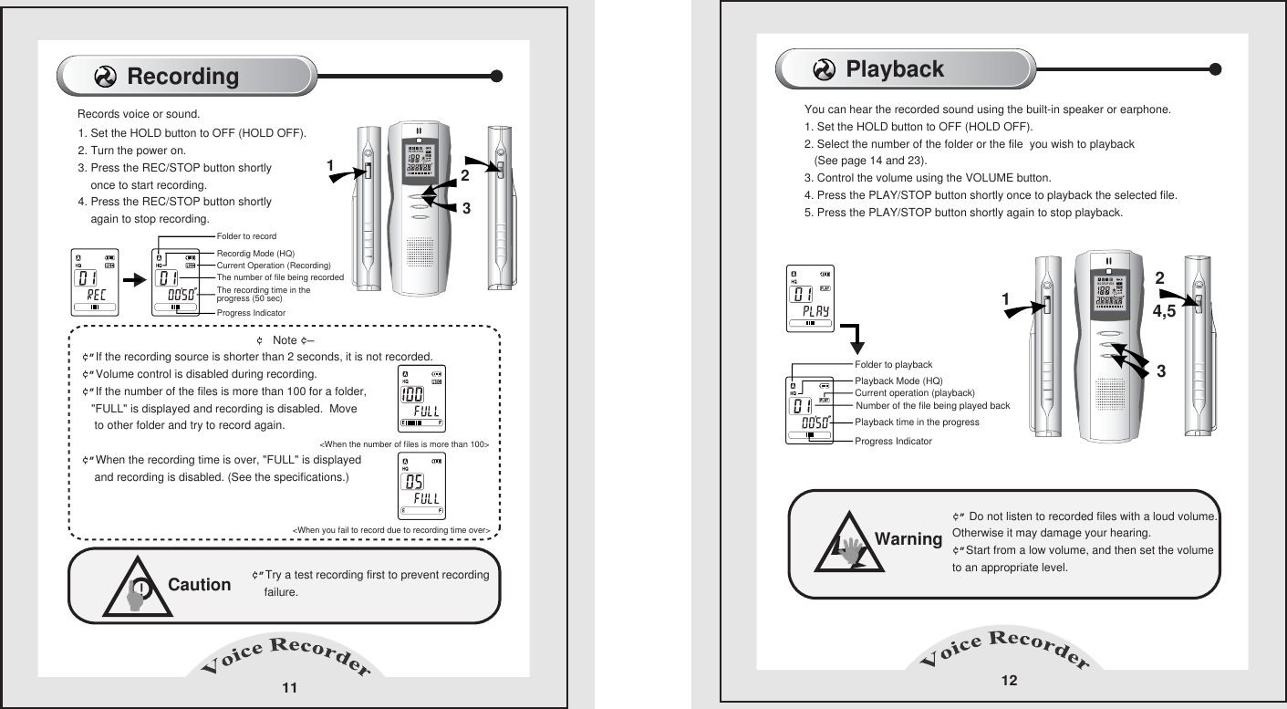 Playback12Folder to playbackPlayback Mode (HQ)Current operation (playback)Number of the file being played backPlayback time in the progressProgress IndicatorYou can hear the recorded sound using the built-in speaker or earphone.      1. Set the HOLD button to OFF (HOLD OFF).      2. Select the number of the folder or the file  you wish to playback    (See page 14 and 23).      3. Control the volume using the VOLUME button.      4. Press the PLAY/STOP button shortly once to playback the selected file.      5. Press the PLAY/STOP button shortly again to stop playback.      Warning&cent;&rdquo; Do not listen to recorded files with a loud volume.     Otherwise it may damage your hearing.     &cent;&rdquo;Start from a low volume, and then set the volume     to an appropriate level.     Recording 111. Set the HOLD button to OFF (HOLD OFF).     2. Turn the power on.     3. Press the REC/STOP button shortly    once to start recording.     4. Press the REC/STOP button shortly     again to stop recording.                                                            &cent; Note &cent;&mdash;&cent;&rdquo;If the recording source is shorter than 2 seconds, it is not recorded.        &cent;&rdquo;Volume control is disabled during recording.        &cent;&rdquo;If the number of the files is more than 100 for a folder,     "FULL" is displayed and recording is disabled.  Move    to other folder and try to record again.                                                                            &cent;&rdquo;When the recording time is over, "FULL" is displayed     and recording is disabled. (See the specifications.)                                                 Caution&cent;&rdquo;Try a test recording first to prevent recording    failure.    !Folder to recordRecordig Mode (HQ)Current Operation (Recording)The number of file being recordedThe recording time in the progress (50 sec)Progress Indicator Records voice or sound.   <When you fail to record due to recording time over>    <When the number of files is more than 100>1321324,5HQ SPLPVOS1A-BHQ SPLPVOS1A-B